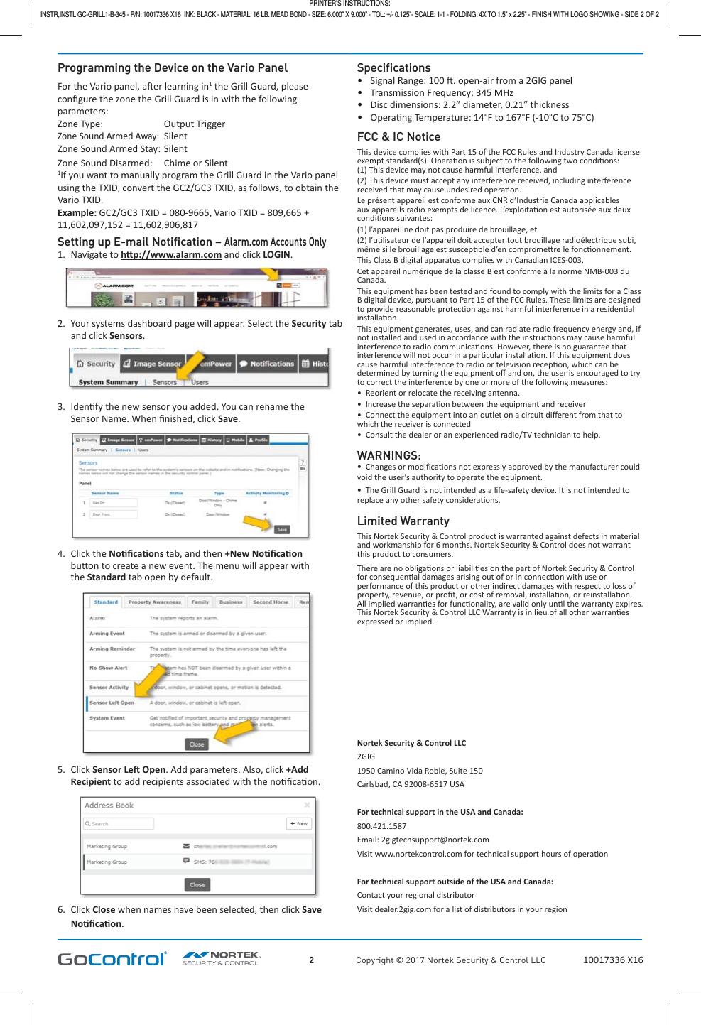 2                   Copyright © 2017 Nortek Security &amp; Control LLC Programming the Device on the Vario PanelFor the Vario panel, a er learning in1 the Grill Guard, pleaseconﬁ gure the zone the Grill Guard is in with the followingparameters:Zone Type:    Output TriggerZone Sound Armed Away:  SilentZone Sound Armed Stay: SilentZone Sound Disarmed:  Chime or Silent1If you want to manually program the Grill Guard in the Vario panel using the TXID, convert the GC2/GC3 TXID, as follows, to obtain the Vario TXID.Example: GC2/GC3 TXID = 080-9665, Vario TXID = 809,665 + 11,602,097,152 = 11,602,906,817Setting up E-mail Notification – Alarm.com Accounts Only1. Navigate to hƩ p://www.alarm.com and click LOGIN.2.  Your systems dashboard page will appear. Select the Security tab and click Sensors.3. Iden fy the new sensor you added. You can rename theSensor Name. When ﬁ nished, click Save.4. Click the NoƟ ﬁ caƟ ons tab, and then +New NoƟ ﬁ caƟ onbu on to create a new event. The menu will appear withthe Standard tab open by default.5. Click Sensor LeŌ  Open. Add parameters. Also, click +Add Recipient to add recipients associated with the no ﬁ ca on.6. Click Close when names have been selected, then click Save NoƟ ﬁ caƟ on.Specifications •Signal Range: 100  . open-air from a 2GIG panel •Transmission Frequency: 345 MHz •Disc dimensions: 2.2” diameter, 0.21” thickness •Opera ng Temperature: 14°F to 167°F (-10°C to 75°C)FCC &amp; IC NoticeThis device complies with Part 15 of the FCC Rules and Industry Canada license exempt standard(s). Opera on is subject to the following two condi ons:(1) This device may not cause harmful interference, and(2) This device must accept any interference received, including interference received that may cause undesired opera on.Le présent appareil est conforme aux CNR d’Industrie Canada applicables aux appareils radio exempts de licence. L’exploita on est autorisée aux deux condi ons suivantes:(1) l’appareil ne doit pas produire de brouillage, et(2) l’u lisateur de l’appareil doit accepter tout brouillage radioélectrique subi, même si le brouillage est suscep ble d’en comprome re le fonc onnement.This Class B digital apparatus complies with Canadian ICES-003.Cet appareil numérique de la classe B est conforme à la norme NMB-003 du Canada.This equipment has been tested and found to comply with the limits for a Class B digital device, pursuant to Part 15 of the FCC Rules. These limits are designed to provide reasonable protec on against harmful interference in a residen al installa on.This equipment generates, uses, and can radiate radio frequency energy and, if not installed and used in accordance with the instruc ons may cause harmful interference to radio communica ons. However, there is no guarantee that interference will not occur in a par cular installa on. If this equipment does cause harmful interference to radio or television recep on, which can be determined by turning the equipment oﬀ  and on, the user is encouraged to try to correct the interference by one or more of the following measures:•  Reorient or relocate the receiving antenna.•  Increase the separa on between the equipment and receiver•  Connect the equipment into an outlet on a circuit diﬀ erent from that to which the receiver is connected•  Consult the dealer or an experienced radio/TV technician to help.WARNINGS:•  Changes or modifications not expressly approved by the manufacturer could void the user’s authority to operate the equipment.•  The Grill Guard is not intended as a life-safety device. It is not intended to replace any other safety considerations.Limited WarrantyThis Nortek Security &amp; Control product is warranted against defects in material and workmanship for 6 months. Nortek Security &amp; Control does not warrant this product to consumers.There are no obliga ons or liabili es on the part of Nortek Security &amp; Control for consequen al damages arising out of or in connec on with use or performance of this product or other indirect damages with respect to loss of property, revenue, or proﬁ t, or cost of removal, installa on, or reinstalla on. All implied warran es for func onality, are valid only un l the warranty expires. This Nortek Security &amp; Control LLC Warranty is in lieu of all other warran es expressed or implied.Nortek Security &amp; Control LLC2GIG1950 Camino Vida Roble, Suite 150Carlsbad, CA 92008-6517 USAFor technical support in the USA and Canada:800.421.1587Email: 2gigtechsupport@nortek.comVisit www.nortekcontrol.com for technical support hours of opera onFor technical support outside of the USA and Canada:Contact your regional distributorVisit dealer.2gig.com for a list of distributors in your region PRINTER’S INSTRUCTIONS:INSTR,INSTL GC-GRILL1-B-345 - P/N: 10017336 X16  INK: BLACK - MATERIAL: 16 LB. MEAD BOND - SIZE: 6.000” X 9.000” - TOL: +/- 0.125”- SCALE: 1-1 - FOLDING: 4X TO 1.5” x 2.25” - FINISH WITH LOGO SHOWING - SIDE 2 OF 210017336 X16