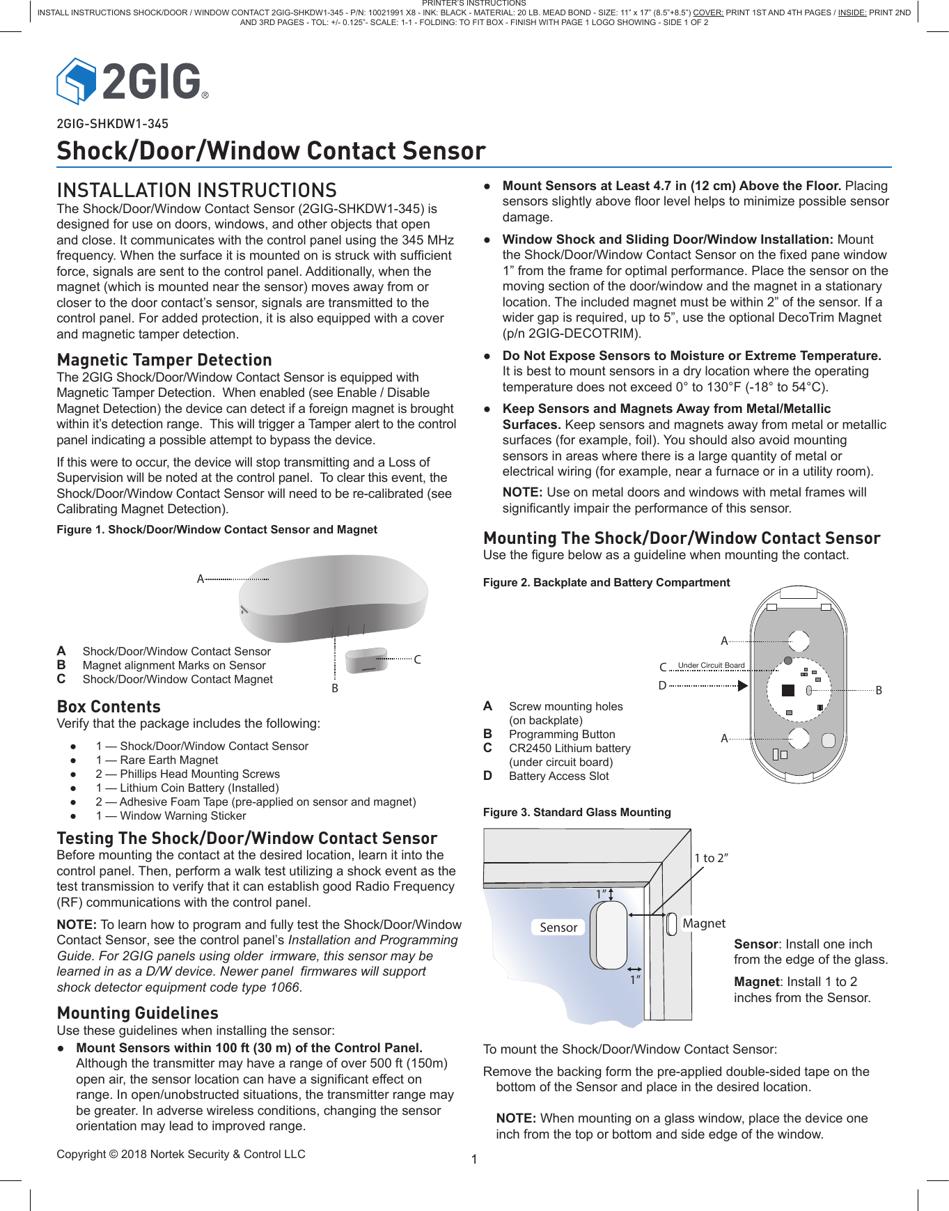 Copyright © 2018 Nortek Security &amp; Control LLC 1PRINTER’S INSTRUCTIONSINSTALL INSTRUCTIONS SHOCK/DOOR / WINDOW CONTACT 2GIG-SHKDW1-345 - P/N: 10021991 X8 - INK: BLACK - MATERIAL: 20 LB. MEAD BOND - SIZE: 11” x 17” (8.5”+8.5”) COVER: PRINT 1ST AND 4TH PAGES / INSIDE: PRINT 2ND AND 3RD PAGES - TOL: +/- 0.125”- SCALE: 1-1 - FOLDING: TO FIT BOX - FINISH WITH PAGE 1 LOGO SHOWING - SIDE 1 OF 22GIG-SHKDW1-345Shock/Door/Window Contact SensorINSTALLATION INSTRUCTIONSThe Shock/Door/Window Contact Sensor (2GIG-SHKDW1-345) is designed for use on doors, windows, and other objects that open and close. It communicates with the control panel using the 345 MHz frequency. When the surface it is mounted on is struck with sufcient force, signals are sent to the control panel. Additionally, when the magnet (which is mounted near the sensor) moves away from or closer to the door contact’s sensor, signals are transmitted to the control panel. For added protection, it is also equipped with a cover and magnetic tamper detection.Magnetic Tamper DetectionThe 2GIG Shock/Door/Window Contact Sensor is equipped with Magnetic Tamper Detection.  When enabled (see Enable / Disable Magnet Detection) the device can detect if a foreign magnet is brought within it’s detection range.  This will trigger a Tamper alert to the control panel indicating a possible attempt to bypass the device.If this were to occur, the device will stop transmitting and a Loss of Supervision will be noted at the control panel.  To clear this event, the Shock/Door/Window Contact Sensor will need to be re-calibrated (see Calibrating Magnet Detection).Figure 1. Shock/Door/Window Contact Sensor and MagnetCABBAADCUnder Circuit BoardA  Shock/Door/Window Contact SensorB  Magnet alignment Marks on Sensor C  Shock/Door/Window Contact MagnetA  Screw mounting holes (on backplate)B  Programming ButtonC  CR2450 Lithium battery (under circuit board)D  Battery Access Slot●1 — Shock/Door/Window Contact Sensor●1 — Rare Earth Magnet●2 — Phillips Head Mounting Screws●1 — Lithium Coin Battery (Installed)●2 — Adhesive Foam Tape (pre-applied on sensor and magnet)●1 — Window Warning StickerBox ContentsVerify that the package includes the following:Testing The Shock/Door/Window Contact Sensor Before mounting the contact at the desired location, learn it into the control panel. Then, perform a walk test utilizing a shock event as the test transmission to verify that it can establish good Radio Frequency (RF) communications with the control panel. NOTE: To learn how to program and fully test the Shock/Door/Window Contact Sensor, see the control panel’s Installation and Programming Guide. For 2GIG panels using older  irmware, this sensor may be learned in as a D/W device. Newer panel  firmwares will support shock detector equipment code type 1066. Mounting GuidelinesUse these guidelines when installing the sensor:●Mount Sensors within 100 ft (30 m) of the Control Panel.Although the transmitter may have a range of over 500 ft (150m)open air, the sensor location can have a signicant effect onrange. In open/unobstructed situations, the transmitter range maybe greater. In adverse wireless conditions, changing the sensororientation may lead to improved range.●Mount Sensors at Least 4.7 in (12 cm) Above the Floor. Placingsensors slightly above oor level helps to minimize possible sensordamage.●Window Shock and Sliding Door/Window Installation: Mountthe Shock/Door/Window Contact Sensor on the xed pane window1” from the frame for optimal performance. Place the sensor on themoving section of the door/window and the magnet in a stationarylocation. The included magnet must be within 2” of the sensor. If awider gap is required, up to 5”, use the optional DecoTrim Magnet(p/n 2GIG-DECOTRIM).●Do Not Expose Sensors to Moisture or Extreme Temperature.It is best to mount sensors in a dry location where the operatingtemperature does not exceed 0° to 130°F (-18° to 54°C).●Keep Sensors and Magnets Away from Metal/MetallicSurfaces. Keep sensors and magnets away from metal or metallicsurfaces (for example, foil). You should also avoid mountingsensors in areas where there is a large quantity of metal orelectrical wiring (for example, near a furnace or in a utility room). NOTE: Use on metal doors and windows with metal frames willsignicantly impair the performance of this sensor.Mounting The Shock/Door/Window Contact SensorUse the gure below as a guideline when mounting the contact.Figure 2. Backplate and Battery Compartment1”1”Sensor Magnet1 to 2”Sensor: Install one inch from the edge of the glass. Magnet: Install 1 to 2 inches from the Sensor.Figure 3. Standard Glass MountingTo mount the Shock/Door/Window Contact Sensor:Remove the backing form the pre-applied double-sided tape on the bottom of the Sensor and place in the desired location. NOTE: When mounting on a glass window, place the device one inch from the top or bottom and side edge of the window.