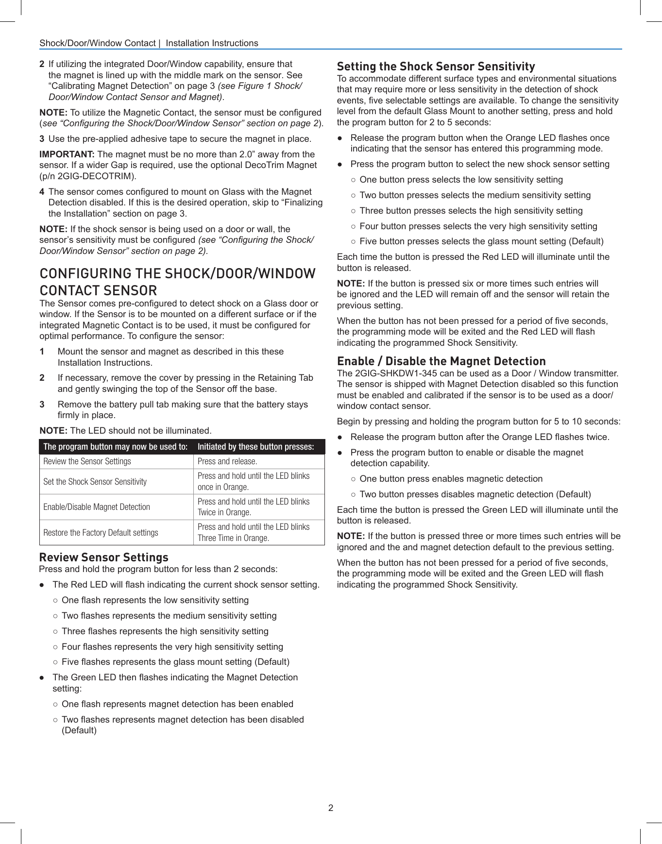 2Shock/Door/Window Contact |  Installation InstructionsCONFIGURING THE SHOCK/DOOR/WINDOW CONTACT SENSORThe Sensor comes pre-congured to detect shock on a Glass door or window. If the Sensor is to be mounted on a different surface or if the integrated Magnetic Contact is to be used, it must be congured for optimal performance. To congure the sensor:1  Mount the sensor and magnet as described in this these Installation Instructions. 2  If necessary, remove the cover by pressing in the Retaining Tab and gently swinging the top of the Sensor off the base.3  Remove the battery pull tab making sure that the battery stays rmly in place.NOTE: The LED should not be illuminated.The program button may now be used to: Initiated by these button presses:Review the Sensor Settings Press and release.Set the Shock Sensor Sensitivity Press and hold until the LED blinks once in Orange.Enable/Disable Magnet Detection Press and hold until the LED blinks Twice in Orange.Restore the Factory Default settings Press and hold until the LED blinks Three Time in Orange.Review Sensor SettingsPress and hold the program button for less than 2 seconds:● The Red LED will ash indicating the current shock sensor setting.○ One ash represents the low sensitivity setting○ Two ashes represents the medium sensitivity setting○ Three ashes represents the high sensitivity setting○ Four ashes represents the very high sensitivity setting○ Five ashes represents the glass mount setting (Default)● The Green LED then ashes indicating the Magnet Detectionsetting:○ One ash represents magnet detection has been enabled○ Two ashes represents magnet detection has been disabled(Default)Setting the Shock Sensor SensitivityTo accommodate different surface types and environmental situations that may require more or less sensitivity in the detection of shock events, ve selectable settings are available. To change the sensitivity level from the default Glass Mount to another setting, press and hold the program button for 2 to 5 seconds:● Release the program button when the Orange LED ashes onceindicating that the sensor has entered this programming mode.●Press the program button to select the new shock sensor setting○One button press selects the low sensitivity setting○Two button presses selects the medium sensitivity setting○Three button presses selects the high sensitivity setting○Four button presses selects the very high sensitivity setting○Five button presses selects the glass mount setting (Default)Each time the button is pressed the Red LED will illuminate until the button is released.NOTE: If the button is pressed six or more times such entries will be ignored and the LED will remain off and the sensor will retain the previous setting.When the button has not been pressed for a period of ve seconds, the programming mode will be exited and the Red LED will ash indicating the programmed Shock Sensitivity.Enable / Disable the Magnet DetectionThe 2GIG-SHKDW1-345 can be used as a Door / Window transmitter. The sensor is shipped with Magnet Detection disabled so this function must be enabled and calibrated if the sensor is to be used as a door/window contact sensor.Begin by pressing and holding the program button for 5 to 10 seconds:● Release the program button after the Orange LED ashes twice.●Press the program button to enable or disable the magnetdetection capability.○One button press enables magnetic detection○Two button presses disables magnetic detection (Default)Each time the button is pressed the Green LED will illuminate until the button is released.NOTE: If the button is pressed three or more times such entries will be ignored and the and magnet detection default to the previous setting.When the button has not been pressed for a period of ve seconds, the programming mode will be exited and the Green LED will ash indicating the programmed Shock Sensitivity.2  If utilizing the integrated Door/Window capability, ensure that the magnet is lined up with the middle mark on the sensor. See “Calibrating Magnet Detection” on page 3 (see Figure 1 Shock/Door/Window Contact Sensor and Magnet).NOTE: To utilize the Magnetic Contact, the sensor must be congured (see “Conguring the Shock/Door/Window Sensor” section on page 2).3  Use the pre-applied adhesive tape to secure the magnet in place.IMPORTANT: The magnet must be no more than 2.0” away from the sensor. If a wider Gap is required, use the optional DecoTrim Magnet (p/n 2GIG-DECOTRIM).4  The sensor comes congured to mount on Glass with the Magnet Detection disabled. If this is the desired operation, skip to “Finalizing the Installation” section on page 3.NOTE: If the shock sensor is being used on a door or wall, the sensor’s sensitivity must be congured (see “Conguring the Shock/Door/Window Sensor” section on page 2).