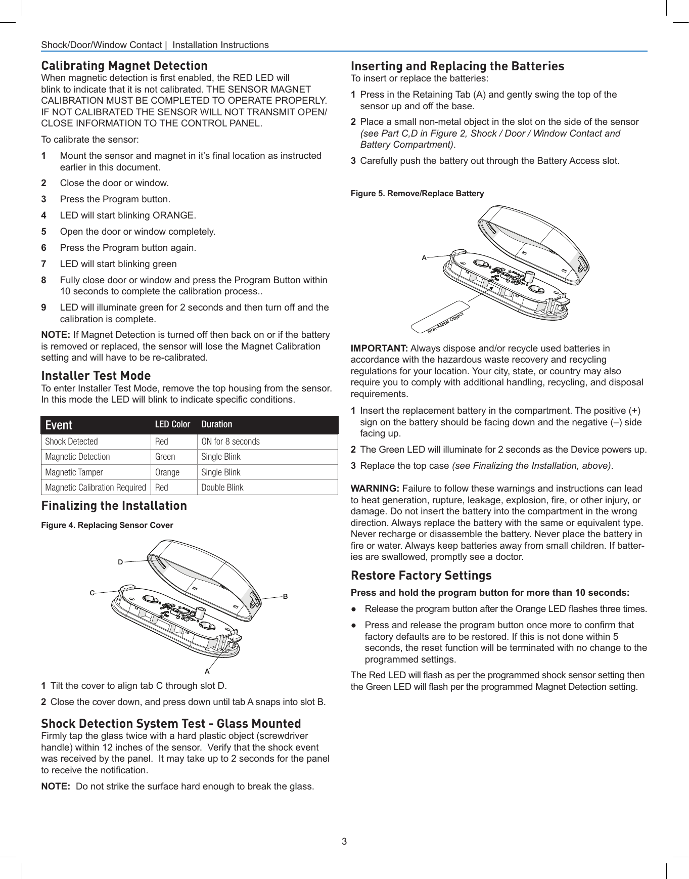 3Shock/Door/Window Contact |  Installation InstructionsInserting and Replacing the BatteriesTo insert or replace the batteries:1  Press in the Retaining Tab (A) and gently swing the top of the sensor up and off the base.2  Place a small non-metal object in the slot on the side of the sensor (see Part C,D in Figure 2, Shock / Door / Window Contact and Battery Compartment).3  Carefully push the battery out through the Battery Access slot.WARNING: Failure to follow these warnings and instructions can lead to heat generation, rupture, leakage, explosion, re, or other injury, or damage. Do not insert the battery into the compartment in the wrong direction. Always replace the battery with the same or equivalent type. Never recharge or disassemble the battery. Never place the battery in re or water. Always keep batteries away from small children. If batter-ies are swallowed, promptly see a doctor. Restore Factory SettingsPress and hold the program button for more than 10 seconds:●Release the program button after the Orange LED ashes three times.● Press and release the program button once more to conrm thatfactory defaults are to be restored. If this is not done within 5seconds, the reset function will be terminated with no change to theprogrammed settings.The Red LED will ash as per the programmed shock sensor setting then the Green LED will ash per the programmed Magnet Detection setting.1  Tilt the cover to align tab C through slot D.2  Close the cover down, and press down until tab A snaps into slot B.Finalizing the InstallationABDCFigure 4. Replacing Sensor CoverANon-Metal ObjectFigure 5. Remove/Replace BatteryInstaller Test ModeTo enter Installer Test Mode, remove the top housing from the sensor. In this mode the LED will blink to indicate specic conditions.IMPORTANT: Always dispose and/or recycle used batteries in accordance with the hazardous waste recovery and recycling regulations for your location. Your city, state, or country may also require you to comply with additional handling, recycling, and disposal requirements.1  Insert the replacement battery in the compartment. The positive (+) sign on the battery should be facing down and the negative (–) side facing up.2  The Green LED will illuminate for 2 seconds as the Device powers up.3  Replace the top case (see Finalizing the Installation, above).Event LED Color DurationShock Detected Red ON for 8 secondsMagnetic Detection Green Single BlinkMagnetic Tamper Orange Single BlinkMagnetic Calibration Required Red Double BlinkShock Detection System Test - Glass MountedFirmly tap the glass twice with a hard plastic object (screwdriver handle) within 12 inches of the sensor.  Verify that the shock event was received by the panel.  It may take up to 2 seconds for the panel to receive the notication.NOTE:  Do not strike the surface hard enough to break the glass.Calibrating Magnet DetectionWhen magnetic detection is rst enabled, the RED LED will blink to indicate that it is not calibrated. THE SENSOR MAGNET CALIBRATION MUST BE COMPLETED TO OPERATE PROPERLY. IF NOT CALIBRATED THE SENSOR WILL NOT TRANSMIT OPEN/CLOSE INFORMATION TO THE CONTROL PANEL. To calibrate the sensor:1  Mount the sensor and magnet in it’s nal location as instructed earlier in this document.2  Close the door or window.3  Press the Program button.4  LED will start blinking ORANGE.5  Open the door or window completely.6  Press the Program button again.7  LED will start blinking green8  Fully close door or window and press the Program Button within 10 seconds to complete the calibration process..9  LED will illuminate green for 2 seconds and then turn off and the calibration is complete.NOTE: If Magnet Detection is turned off then back on or if the battery is removed or replaced, the sensor will lose the Magnet Calibration setting and will have to be re-calibrated. 