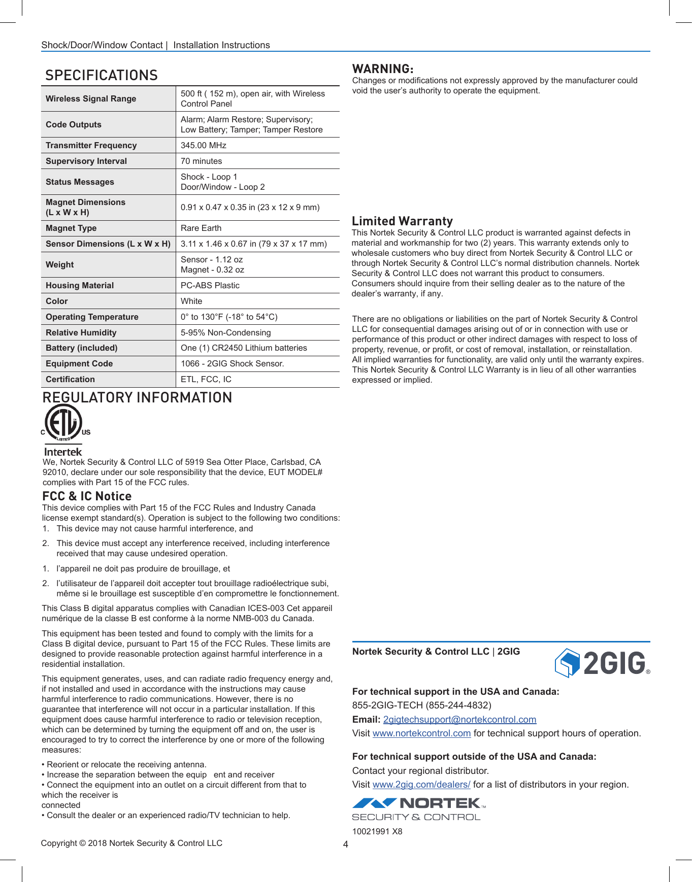 4Shock/Door/Window Contact |  Installation InstructionsLimited WarrantyThis Nortek Security &amp; Control LLC product is warranted against defects in material and workmanship for two (2) years. This warranty extends only to wholesale customers who buy direct from Nortek Security &amp; Control LLC or through Nortek Security &amp; Control LLC’s normal distribution channels. Nortek Security &amp; Control LLC does not warrant this product to consumers. Consumers should inquire from their selling dealer as to the nature of the dealer’s warranty, if any.There are no obligations or liabilities on the part of Nortek Security &amp; Control LLC for consequential damages arising out of or in connection with use or performance of this product or other indirect damages with respect to loss of property, revenue, or prot, or cost of removal, installation, or reinstallation. All implied warranties for functionality, are valid only until the warranty expires. This Nortek Security &amp; Control LLC Warranty is in lieu of all other warranties expressed or implied.10021991 X8Nortek Security &amp; Control LLC | 2GIGFor technical support in the USA and Canada:855-2GIG-TECH (855-244-4832)Email: 2gigtechsupport@nortekcontrol.comVisit www.nortekcontrol.com for technical support hours of operation.For technical support outside of the USA and Canada:Contact your regional distributor.Visit www.2gig.com/dealers/ for a list of distributors in your region.REGULATORY INFORMATION FCC &amp; IC NoticeThis device complies with Part 15 of the FCC Rules and Industry Canada license exempt standard(s). Operation is subject to the following two conditions:1. This device may not cause harmful interference, and2. This device must accept any interference received, including interferencereceived that may cause undesired operation.1. l’appareil ne doit pas produire de brouillage, et2. l’utilisateur de l’appareil doit accepter tout brouillage radioélectrique subi,même si le brouillage est susceptible d’en compromettre le fonctionnement.This Class B digital apparatus complies with Canadian ICES-003 Cet appareil numérique de la classe B est conforme à la norme NMB-003 du Canada. This equipment has been tested and found to comply with the limits for a Class B digital device, pursuant to Part 15 of the FCC Rules. These limits are designed to provide reasonable protection against harmful interference in a residential installation.This equipment generates, uses, and can radiate radio frequency energy and, if not installed and used in accordance with the instructions may cause harmful interference to radio communications. However, there is no guarantee that interference will not occur in a particular installation. If this equipment does cause harmful interference to radio or television reception, which can be determined by turning the equipment off and on, the user is encouraged to try to correct the interference by one or more of the following measures:WARNING:Changes or modications not expressly approved by the manufacturer could void the user’s authority to operate the equipment.SPECIFICATIONSWireless Signal Range 500 ft ( 152 m), open air, with Wireless Control PanelCode Outputs Alarm; Alarm Restore; Supervisory;  Low Battery; Tamper; Tamper RestoreTransmitter Frequency 345.00 MHzSupervisory Interval 70 minutesStatus Messages Shock - Loop 1Door/Window - Loop 2Magnet Dimensions (L x W x H) 0.91 x 0.47 x 0.35 in (23 x 12 x 9 mm)Magnet Type Rare EarthSensor Dimensions (L x W x H) 3.11 x 1.46 x 0.67 in (79 x 37 x 17 mm)Weight  Sensor - 1.12 ozMagnet - 0.32 ozHousing Material PC-ABS PlasticColor WhiteOperating Temperature 0° to 130°F (-18° to 54°C)Relative Humidity 5-95% Non-CondensingBattery (included) One (1) CR2450 Lithium batteriesEquipment Code 1066 - 2GIG Shock Sensor.Certication ETL, FCC, ICCopyright © 2018 Nortek Security &amp; Control LLC • Reorient or relocate the receiving antenna.• Increase the separation between the equip   ent and receiver• Connect the equipment into an outlet on a circuit different from that towhich the receiver isconnected• Consult the dealer or an experienced radio/TV technician to help.We, Nortek Security &amp; Control LLC of 5919 Sea Otter Place, Carlsbad, CA 92010, declare under our sole responsibility that the device, EUT MODEL# complies with Part 15 of the FCC rules.