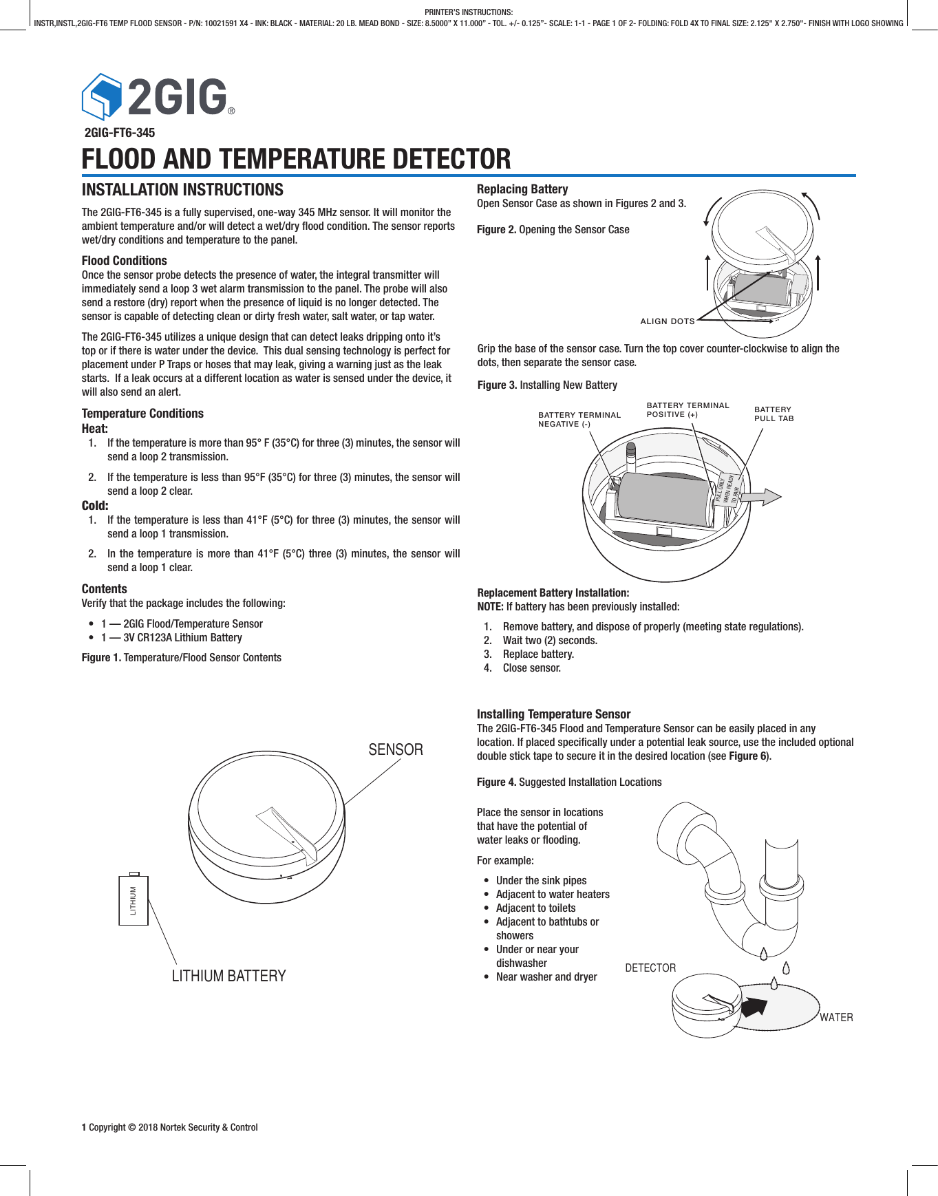 1 Copyright © 2018 Nortek Security &amp; ControlPRINTER’S INSTRUCTIONS:INSTR,INSTL,2GIG-FT6 TEMP FLOOD SENSOR - P/N: 10021591 X4 - INK: BLACK - MATERIAL: 20 LB. MEAD BOND - SIZE: 8.5000” X 11.000” - TOL. +/- 0.125”- SCALE: 1-1 - PAGE 1 OF 2- FOLDING: FOLD 4X TO FINAL SIZE: 2.125&quot; X 2.750&quot;- FINISH WITH LOGO SHOWING 2GIG-FT6-345FLOOD AND TEMPERATURE DETECTORSENSORLITHIUM BATTERYLITHIUMALIGN DOTSBATTERY TERMINALNEGATIVE (-)BATTERY TERMINALPOSITIVE (+) BATTERYPULL TABPULL ONLY WHEN READY TO PAIRReplacing BatteryOpen Sensor Case as shown in Figures 2 and 3. Figure 2. Opening the Sensor CaseReplacement Battery Installation:NOTE: If battery has been previously installed:1.  Remove battery, and dispose of properly (meeting state regulations).2.  Wait two (2) seconds.3.  Replace battery.4.  Close sensor.INSTALLATION INSTRUCTIONSThe 2GIG-FT6-345 is a fully supervised, one-way 345 MHz sensor. It will monitor the ambient temperature and/or will detect a wet/dry ood condition. The sensor reports wet/dry conditions and temperature to the panel.Flood ConditionsOnce the sensor probe detects the presence of water, the integral transmitter will immediately send a loop 3 wet alarm transmission to the panel. The probe will also send a restore (dry) report when the presence of liquid is no longer detected. The sensor is capable of detecting clean or dirty fresh water, salt water, or tap water.The 2GIG-FT6-345 utilizes a unique design that can detect leaks dripping onto it’s top or if there is water under the device.  This dual sensing technology is perfect for placement under P Traps or hoses that may leak, giving a warning just as the leak starts.  If a leak occurs at a different location as water is sensed under the device, it will also send an alert.Temperature ConditionsHeat:1.  If the temperature is more than 95° F (35°C) for three (3) minutes, the sensor will send a loop 2 transmission.2.  If the temperature is less than 95°F (35°C) for three (3) minutes, the sensor will send a loop 2 clear.Cold:1.  If the temperature is less than 41°F (5°C) for three (3) minutes, the sensor will send a loop 1 transmission.2.  In the temperature is more than 41°F (5°C) three (3) minutes, the sensor will send a loop 1 clear.ContentsVerify that the package includes the following:•  1 — 2GIG Flood/Temperature Sensor•  1 — 3V CR123A Lithium BatteryFigure 1. Temperature/Flood Sensor Contents Grip the base of the sensor case. Turn the top cover counter-clockwise to align the dots, then separate the sensor case.Figure 3. Installing New BatteryDETECTORWATERInstalling Temperature SensorThe 2GIG-FT6-345 Flood and Temperature Sensor can be easily placed in any location. If placed specically under a potential leak source, use the included optional double stick tape to secure it in the desired location (see Figure 6).Figure 4. Suggested Installation LocationsPlace the sensor in locations that have the potential of water leaks or ooding. For example:•  Under the sink pipes•  Adjacent to water heaters•  Adjacent to toilets•  Adjacent to bathtubs or showers•  Under or near your dishwasher•  Near washer and dryer