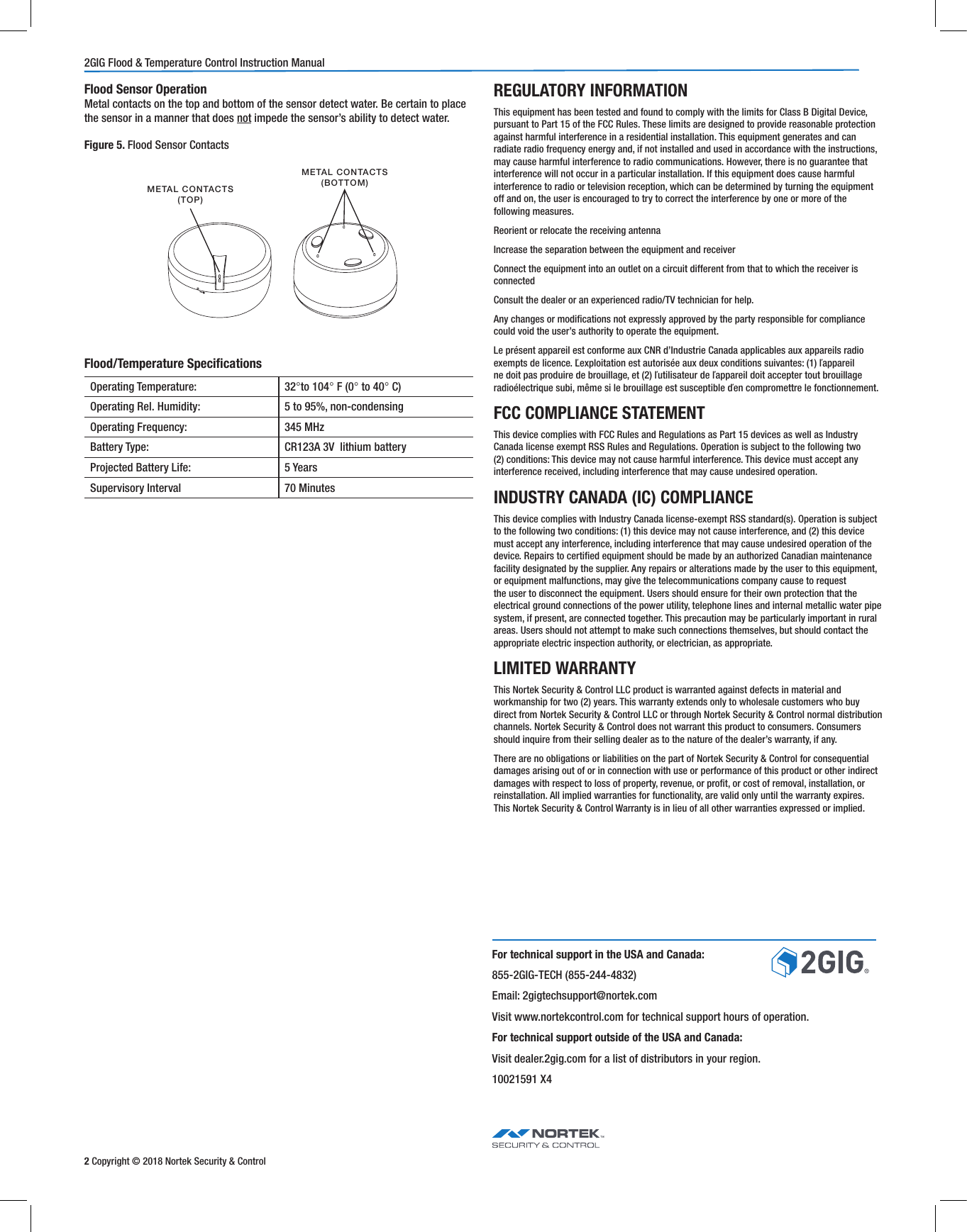 2 Copyright © 2018 Nortek Security &amp; Control2GIG Flood &amp; Temperature Control Instruction ManualFlood/Temperature SpecicationsREGULATORY INFORMATIONThis equipment has been tested and found to comply with the limits for Class B Digital Device, pursuant to Part 15 of the FCC Rules. These limits are designed to provide reasonable protection against harmful interference in a residential installation. This equipment generates and can radiate radio frequency energy and, if not installed and used in accordance with the instructions, may cause harmful interference to radio communications. However, there is no guarantee that interference will not occur in a particular installation. If this equipment does cause harmful interference to radio or television reception, which can be determined by turning the equipment off and on, the user is encouraged to try to correct the interference by one or more of the following measures.Reorient or relocate the receiving antennaIncrease the separation between the equipment and receiverConnect the equipment into an outlet on a circuit different from that to which the receiver is connectedConsult the dealer or an experienced radio/TV technician for help.Any changes or modications not expressly approved by the party responsible for compliance could void the user’s authority to operate the equipment.Le présent appareil est conforme aux CNR d’Industrie Canada applicables aux appareils radio exempts de licence. Ľexploitation est autorisée aux deux conditions suivantes: (1) ľappareil ne doit pas produire de brouillage, et (2) ľutilisateur de ľappareil doit accepter tout brouillage radioélectrique subi, même si le brouillage est susceptible ďen compromettre le fonctionnement.FCC COMPLIANCE STATEMENTThis device complies with FCC Rules and Regulations as Part 15 devices as well as Industry Canada license exempt RSS Rules and Regulations. Operation is subject to the following two (2) conditions: This device may not cause harmful interference. This device must accept any interference received, including interference that may cause undesired operation.INDUSTRY CANADA (IC) COMPLIANCE This device complies with Industry Canada license‐exempt RSS standard(s). Operation is subject to the following two conditions: (1) this device may not cause interference, and (2) this device must accept any interference, including interference that may cause undesired operation of the device. Repairs to certied equipment should be made by an authorized Canadian maintenance facility designated by the supplier. Any repairs or alterations made by the user to this equipment, or equipment malfunctions, may give the telecommunications company cause to request the user to disconnect the equipment. Users should ensure for their own protection that the electrical ground connections of the power utility, telephone lines and internal metallic water pipe system, if present, are connected together. This precaution may be particularly important in rural areas. Users should not attempt to make such connections themselves, but should contact the appropriate electric inspection authority, or electrician, as appropriate.LIMITED WARRANTYThis Nortek Security &amp; Control LLC product is warranted against defects in material and workmanship for two (2) years. This warranty extends only to wholesale customers who buy direct from Nortek Security &amp; Control LLC or through Nortek Security &amp; Control normal distribution channels. Nortek Security &amp; Control does not warrant this product to consumers. Consumers should inquire from their selling dealer as to the nature of the dealer’s warranty, if any.There are no obligations or liabilities on the part of Nortek Security &amp; Control for consequential damages arising out of or in connection with use or performance of this product or other indirect damages with respect to loss of property, revenue, or prot, or cost of removal, installation, or reinstallation. All implied warranties for functionality, are valid only until the warranty expires. This Nortek Security &amp; Control Warranty is in lieu of all other warranties expressed or implied.Operating Temperature: 32°to 104° F (0° to 40° C)Operating Rel. Humidity: 5 to 95%, non-condensingOperating Frequency:  345 MHzBattery Type:  CR123A 3V  lithium batteryProjected Battery Life:  5 YearsSupervisory Interval 70 MinutesFor technical support in the USA and Canada:855-2GIG-TECH (855-244-4832)Email: 2gigtechsupport@nortek.comVisit www.nortekcontrol.com for technical support hours of operation.For technical support outside of the USA and Canada:Visit dealer.2gig.com for a list of distributors in your region.10021591 X4METAL CONTACTS (TOP)METAL CONTACTS (BOTTOM)Flood Sensor OperationMetal contacts on the top and bottom of the sensor detect water. Be certain to place the sensor in a manner that does not impede the sensor’s ability to detect water.Figure 5. Flood Sensor Contacts