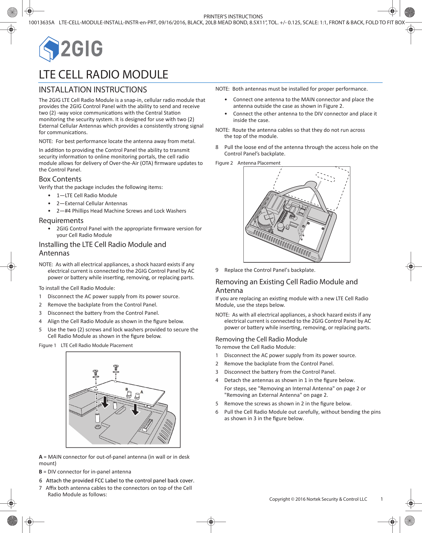 Copyright © 2016 Nortek Security &amp; Control LLC     1LTE CELL RADIO MODULEINSTALLATION INSTRUCTIONSThe 2GIG LTE Cell Radio Module is a snap-in, cellular radio module that provides the 2GIG Control Panel with the ability to send and receive two (2) -way voice communicaons with the Central Staon monitoring the security system. It is designed for use with two (2) External Cellular Antennas which provides a consistently strong signal for communicaons.NOTE:  For best performance locate the antenna away from metal.In addion to providing the Control Panel the ability to transmit security informaon to online monitoring portals, the cell radio module allows for delivery of Over-the-Air (OTA) ﬁrmware updates to the Control Panel. Box ContentsVerify that the package includes the following items:•1—LTE Cell Radio Module•2—External Cellular Antennas•2—#4 Phillips Head Machine Screws and Lock WashersRequirements•2GIG Control Panel with the appropriate ﬁrmware version foryour Cell Radio ModuleInstalling the LTE Cell Radio Module and AntennasNOTE:  As with all electrical appliances, a shock hazard exists if any electrical current is connected to the 2GIG Control Panel by AC power or baery while inserng, removing, or replacing parts. To install the Cell Radio Module:1Disconnect the AC power supply from its power source. 2Remove the backplate from the Control Panel. 3Disconnect the baery from the Control Panel.4Align the Cell Radio Module as shown in the ﬁgure below.5Use the two (2) screws and lock washers provided to secure the Cell Radio Module as shown in the ﬁgure below.Figure 1   LTE Cell Radio Module PlacementA = MAIN connector for out-of-panel antenna (in wall or in desk mount)B = DIV connector for in-panel antenna7   Aﬃx both antenna cables to the connectors on top of the Cell Radio Module as follows:NOTE:  Both antennas must be installed for proper performance.•Connect one antenna to the MAIN connector and place theantenna outside the case as shown in Figure 2.•Connect the other antenna to the DIV connector and place itinside the case.NOTE:  Route the antenna cables so that they do not run across the top of the module.8 Pull the loose end of the antenna through the access hole on the Control Panel’s backplate.Figure 2   Antenna Placement9 Replace the Control Panel’s backplate.Removing an Existing Cell Radio Module and AntennaIf you are replacing an exisng module with a new LTE Cell Radio Module, use the steps below.NOTE:  As with all electrical appliances, a shock hazard exists if any electrical current is connected to the 2GIG Control Panel by AC power or baery while inserng, removing, or replacing parts. Removing the Cell Radio ModuleTo remove the Cell Radio Module:1Disconnect the AC power supply from its power source. 2Remove the backplate from the Control Panel. 3Disconnect the baery from the Control Panel.4Detach the antennas as shown in 1 in the ﬁgure below. For steps, see &quot;Removing an Internal Antenna&quot; on page 2 or &quot;Removing an External Antenna&quot; on page 2.5Remove the screws as shown in 2 in the ﬁgure below.6Pull the Cell Radio Module out carefully, without bending the pins as shown in 3 in the ﬁgure below.PRINTER’S INSTRUCTIONS10013635A LTE-CELL-MODULE-INSTALL-INSTR-en-PRT, 09/16/2016, BLACK, 20LB MEAD BOND, 8.5X11”, TOL. +/- 0.125, SCALE: 1:1, FRONT &amp; BACK, FOLD TO FIT BOX6   Attach the provided FCC Label to the control panel back cover.