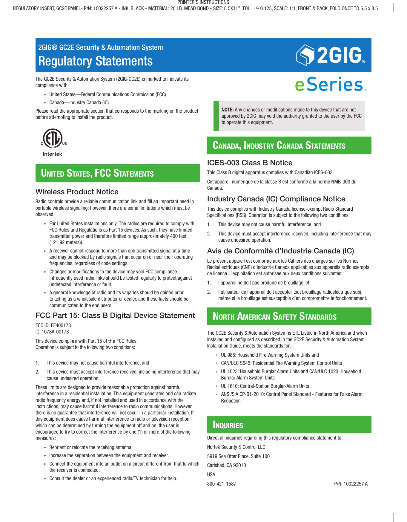 2GIG® GC2E Security &amp; Automation SystemRegulatory StatementsThe GC2E Security &amp; Automation System (2GIG-GC2E) is marked to indicate its compliance with: » United States—Federal Communications Commission (FCC) » Canada—Industry Canada (IC)Please read the appropriate section that corresponds to the marking on the product before attempting to install the product.United StateS, FCC StatementSCanada, indUStry Canada StatementSnorth ameriCan SaFety StandardSinqUirieSWireless Product NoticeRadio controls provide a reliable communication link and ll an important need in portable wireless signaling; however, there are some limitations which must be observed. » For United States installations only: The radios are required to comply with FCC Rules and Regulations as Part 15 devices. As such, they have limited transmitter power and therefore limited range (approximately 400 feet (121.92 meters)). » A receiver cannot respond to more than one transmitted signal at a time and may be blocked by radio signals that occur on or near their operating frequencies, regardless of code settings. » Changes or modications to the device may void FCC compliance. Infrequently used radio links should be tested regularly to protect against undetected interference or fault. » A general knowledge of radio and its vagaries should be gained prior to acting as a wholesale distributor or dealer, and these facts should be communicated to the end users.FCC Part 15: Class B Digital Device StatementFCC ID: EF400178IC: 1078A-00178This device complies with Part 15 of the FCC Rules.Operation is subject to the following two conditions:1.  This device may not cause harmful interference, and2.  This device must accept interference received, including interference that maycause undesired operation.These limits are designed to provide reasonable protection against harmful interference in a residential installation. This equipment generates and can radiate radio frequency energy and, if not installed and used in accordance with the instructions, may cause harmful interference to radio communications. However, there is no guarantee that interference will not occur in a particular installation. If this equipment does cause harmful interference to radio or television reception, which can be determined by turning the equipment off and on, the user is encouraged to try to correct the interference by one (1) or more of the following measures: » Reorient or relocate the receiving antenna. » Increase the separation between the equipment and receiver. » Connect the equipment into an outlet on a circuit different from that to which the receiver is connected. » Consult the dealer or an experienced radio/TV technician for help. NOTE: Any changes or modications made to this device that are not approved by 2GIG may void the authority granted to the user by the FCC to operate this equipment.ICES-003 Class B NoticeThis Class B digital apparatus complies with Canadian ICES-003.Cet appareil numérique de la classe B est conforme à la norme NMB-003 du Canada.Industry Canada (IC) Compliance NoticeThis device complies with Industry Canada license-exempt Radio Standard Specications (RSS). Operation is subject to the following two conditions:1.  This device may not cause harmful interference, and2.  This device must accept interference received, including interference that maycause undesired operation.Avis de Conformité d’Industrie Canada (IC)Le présent appareil est conforme aux les Cahiers des charges sur les Normes Radioélectriques (CNR) d’Industrie Canada applicables aux appareils radio exempts de licence. L’exploitation est autorisée aux deux conditions suivantes:1.  l’appareil ne doit pas produire de brouillage, et2.  l’utilisateur de l’appareil doit accepter tout brouillage radioélectrique subi, même si le brouillage est susceptible d’en compromettre le fonctionnement.The GC2E Security &amp; Automation System is ETL Listed in North America and when installed and congured as described in the GC2E Security &amp; Automation System Installation Guide, meets the standards for: » UL 985: Household Fire Warning System Units and » CAN/ULCS545:Residential Fire Warning System Control Units » UL 1023: Household Burglar Alarm Units and CAN/ULC1023: Household Burglar Alarm System Units » UL 1610: Central-Station Burglar-Alarm Units » ANSI/SIA CP-01-2010: Control Panel Standard - Features for False Alarm ReductionDirect all inquiries regarding this regulatory compliance statement to:Nortek Security &amp;Control LLC5919 Sea Otter Place, Suite 100Carlsbad, CA92010USA800-421-1587              P/N: 10022257 APRINTER’S INSTRUCTIONSREGULATORY INSERT, GC2E PANEL- P/N: 10022257 A - INK: BLACK - MATERIAL: 20 LB. MEAD BOND - SIZE: 8.5X11”, TOL. +/- 0.125, SCALE: 1:1, FRONT &amp; BACK, FOLD ONCE TO 5.5 x 8.5