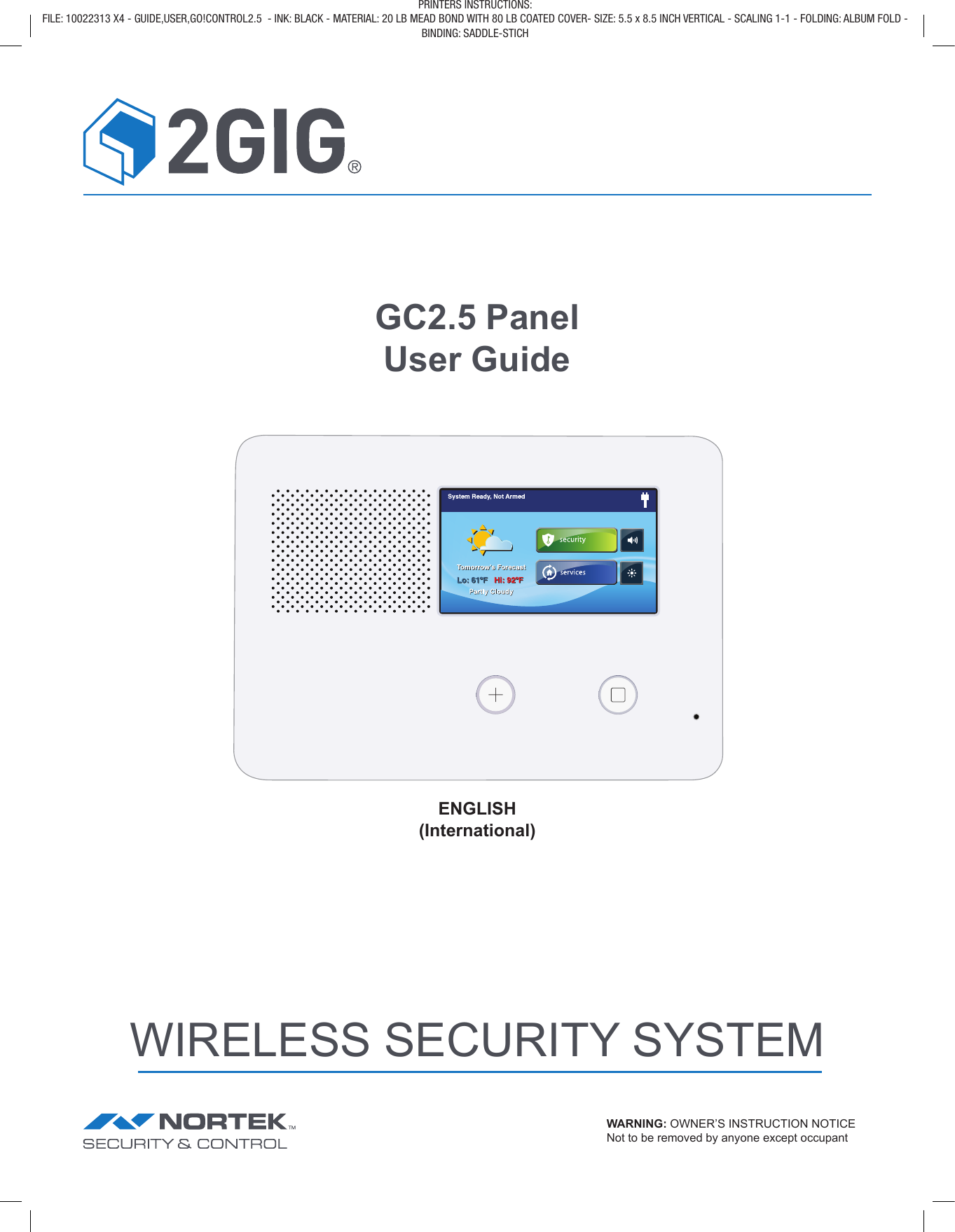 GC2.5 Panel User GuideENGLISH(International)WIRELESS SECURITY SYSTEMWARNING: OWNER’S INSTRUCTION NOTICE Not to be removed by anyone except occupantPRINTERS INSTRUCTIONS: FILE: 10022313 X4 - GUIDE,USER,GO!CONTROL2.5  - INK: BLACK - MATERIAL: 20 LB MEAD BOND WITH 80 LB COATED COVER- SIZE: 5.5 x 8.5 INCH VERTICAL - SCALING 1-1 - FOLDING: ALBUM FOLD - BINDING: SADDLE-STICH