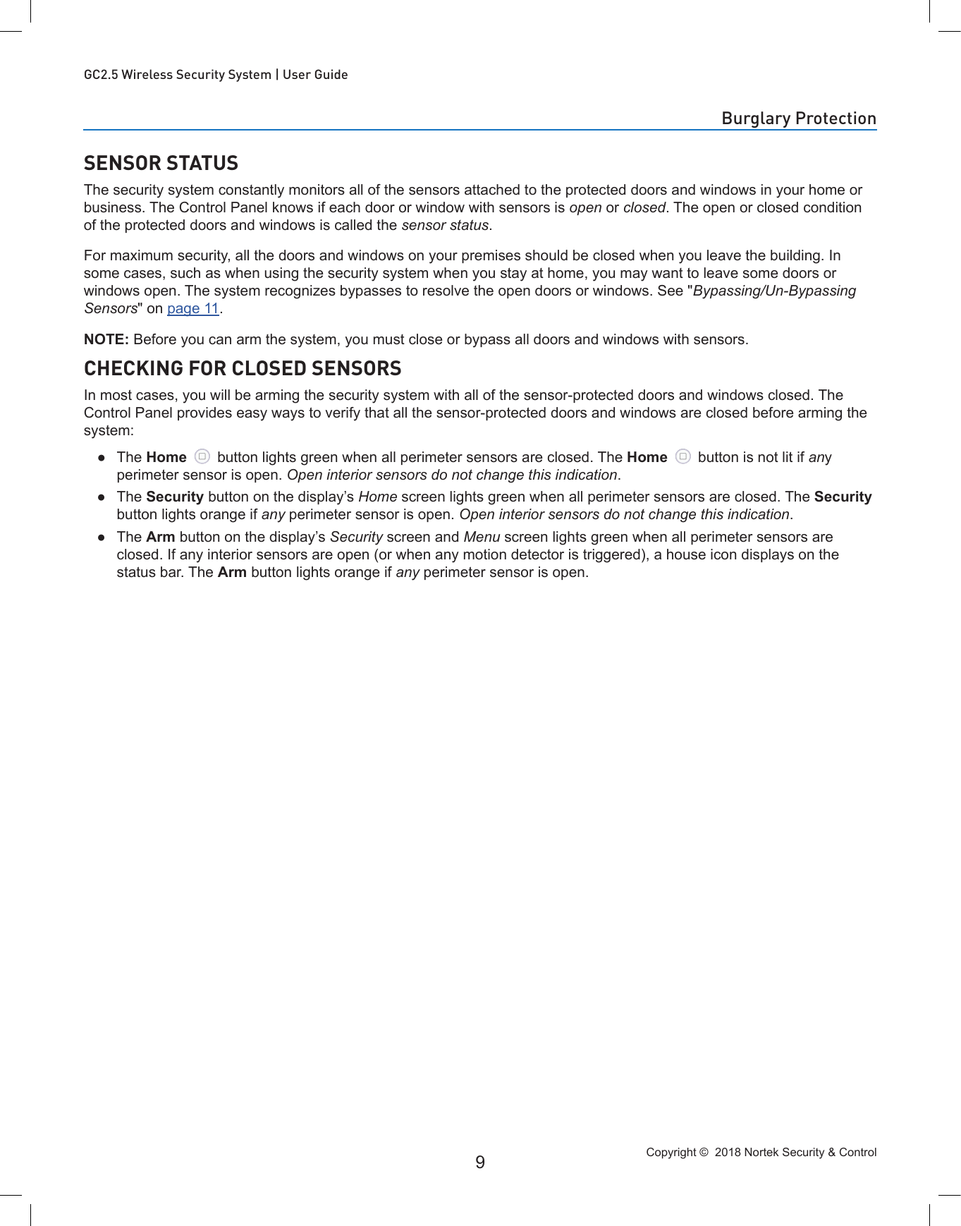 Copyright ©  2018 Nortek Security &amp; Control 9GC2.5 Wireless Security System | User GuideSENSOR STATUSThe security system constantly monitors all of the sensors attached to the protected doors and windows in your home or business. The Control Panel knows if each door or window with sensors is open or closed. The open or closed condition of the protected doors and windows is called the sensor status.For maximum security, all the doors and windows on your premises should be closed when you leave the building. In some cases, such as when using the security system when you stay at home, you may want to leave some doors or windows open. The system recognizes bypasses to resolve the open doors or windows. See &quot;Bypassing/Un-Bypassing Sensors&quot; on page 11.NOTE: Before you can arm the system, you must close or bypass all doors and windows with sensors.CHECKING FOR CLOSED SENSORSIn most cases, you will be arming the security system with all of the sensor-protected doors and windows closed. The Control Panel provides easy ways to verify that all the sensor-protected doors and windows are closed before arming the system: ●The Home   button lights green when all perimeter sensors are closed. The Home   button is not lit if any perimeter sensor is open. Open interior sensors do not change this indication. ●The Security button on the display’s Home screen lights green when all perimeter sensors are closed. The Security button lights orange if any perimeter sensor is open. Open interior sensors do not change this indication. ●The Arm button on the display’s Security screen and Menu screen lights green when all perimeter sensors are closed. If any interior sensors are open (or when any motion detector is triggered), a house icon displays on the status bar. The Arm button lights orange if any perimeter sensor is open.Burglary Protection