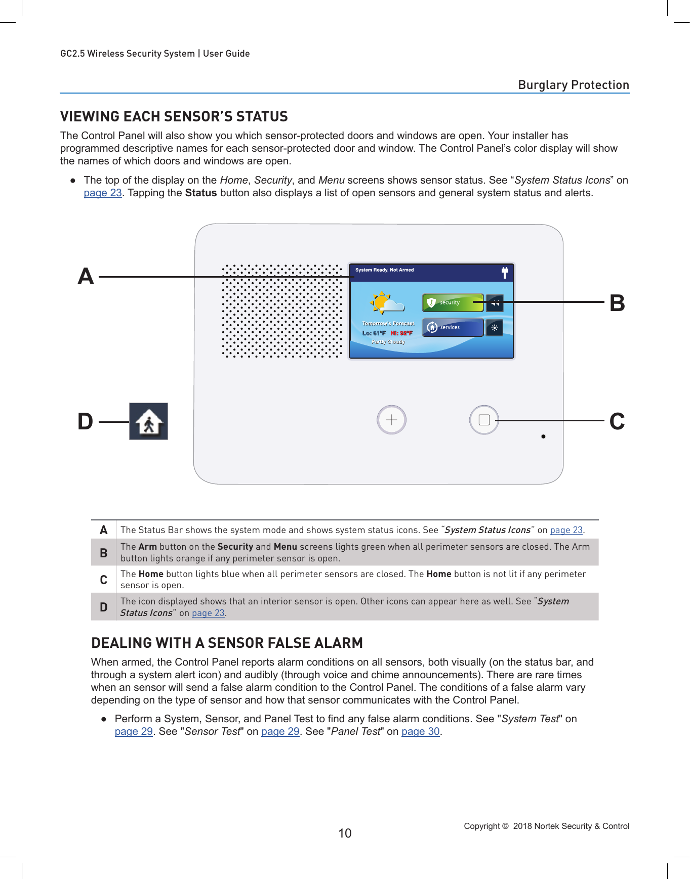 Copyright ©  2018 Nortek Security &amp; Control 10GC2.5 Wireless Security System | User GuideVIEWING EACH SENSOR’S STATUSThe Control Panel will also show you which sensor-protected doors and windows are open. Your installer has programmed descriptive names for each sensor-protected door and window. The Control Panel’s color display will show the names of which doors and windows are open. ●The top of the display on the Home, Security, and Menu screens shows sensor status. See “System Status Icons” on page 23. Tapping the Status button also displays a list of open sensors and general system status and alerts.ADBCAThe Status Bar shows the system mode and shows system status icons. See “System Status Icons” on page 23.BThe Arm button on the Security and Menu screens lights green when all perimeter sensors are closed. The Arm button lights orange if any perimeter sensor is open.CThe Home button lights blue when all perimeter sensors are closed. The Home button is not lit if any perimeter sensor is open.DThe icon displayed shows that an interior sensor is open. Other icons can appear here as well. See “System Status Icons” on page 23.DEALING WITH A SENSOR FALSE ALARMWhen armed, the Control Panel reports alarm conditions on all sensors, both visually (on the status bar, and through a system alert icon) and audibly (through voice and chime announcements). There are rare times when an sensor will send a false alarm condition to the Control Panel. The conditions of a false alarm vary depending on the type of sensor and how that sensor communicates with the Control Panel. ● Perform a System, Sensor, and Panel Test to nd any false alarm conditions. See &quot;System Test&quot; on page 29. See &quot;Sensor Test&quot; on page 29. See &quot;Panel Test&quot; on page 30.Burglary Protection