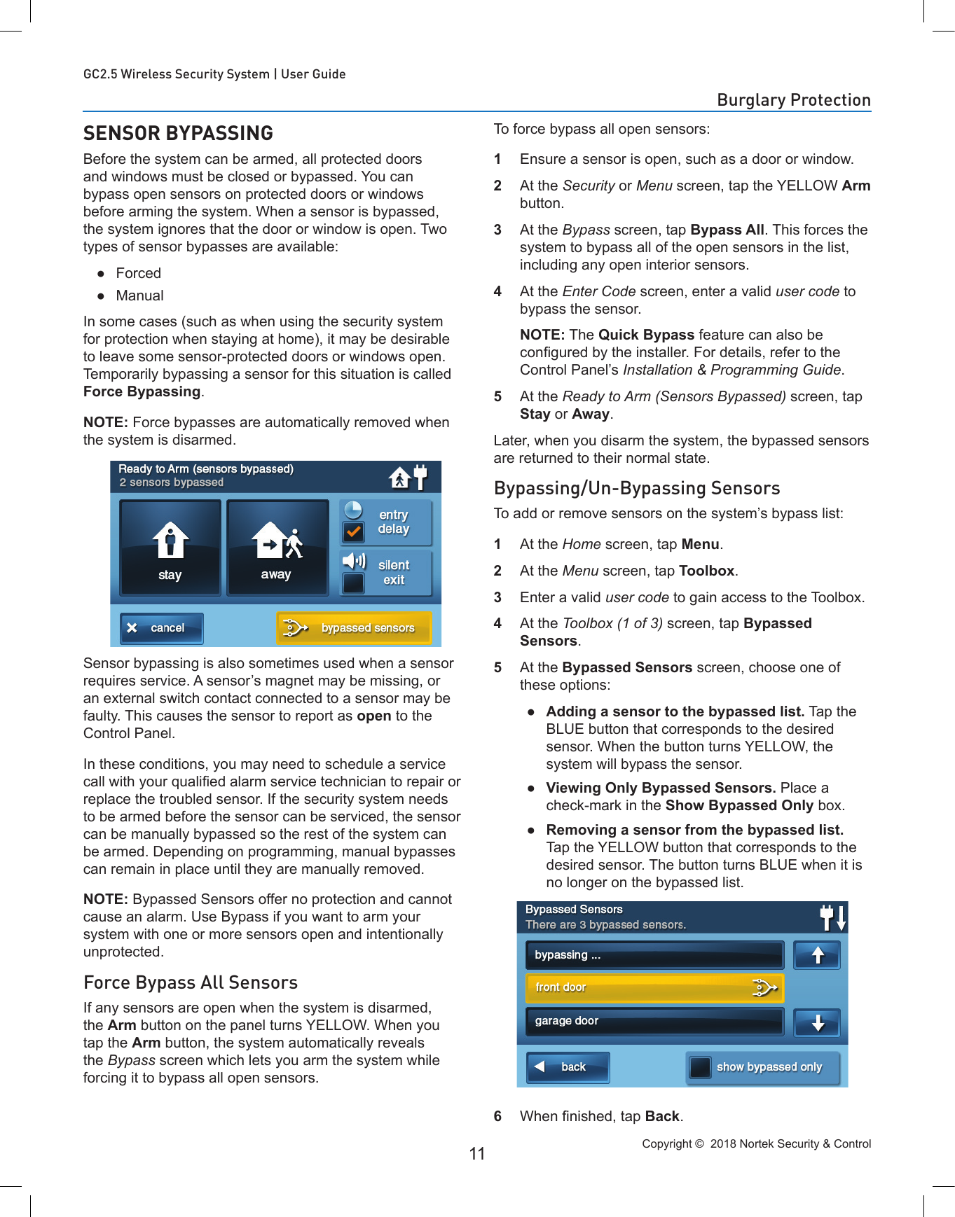 Copyright ©  2018 Nortek Security &amp; Control 11GC2.5 Wireless Security System | User GuideSENSOR BYPASSINGBefore the system can be armed, all protected doors and windows must be closed or bypassed. You can bypass open sensors on protected doors or windows before arming the system. When a sensor is bypassed, the system ignores that the door or window is open. Two types of sensor bypasses are available: ●Forced ●ManualIn some cases (such as when using the security system for protection when staying at home), it may be desirable to leave some sensor-protected doors or windows open. Temporarily bypassing a sensor for this situation is called Force Bypassing. NOTE: Force bypasses are automatically removed when the system is disarmed.Sensor bypassing is also sometimes used when a sensor requires service. A sensor’s magnet may be missing, or an external switch contact connected to a sensor may be faulty. This causes the sensor to report as open to the Control Panel. In these conditions, you may need to schedule a service call with your qualied alarm service technician to repair or replace the troubled sensor. If the security system needs to be armed before the sensor can be serviced, the sensor can be manually bypassed so the rest of the system can be armed. Depending on programming, manual bypasses can remain in place until they are manually removed.NOTE: Bypassed Sensors offer no protection and cannot cause an alarm. Use Bypass if you want to arm your system with one or more sensors open and intentionally unprotected.Force Bypass All SensorsIf any sensors are open when the system is disarmed, the Arm button on the panel turns YELLOW. When you tap the Arm button, the system automatically reveals the Bypass screen which lets you arm the system while forcing it to bypass all open sensors. To force bypass all open sensors: 1  Ensure a sensor is open, such as a door or window. 2  At the Security or Menu screen, tap the YELLOW Arm button. 3  At the Bypass screen, tap Bypass All. This forces the system to bypass all of the open sensors in the list, including any open interior sensors.4  At the Enter Code screen, enter a valid user code to bypass the sensor.   NOTE: The Quick Bypass feature can also be congured by the installer. For details, refer to the Control Panel’s Installation &amp; Programming Guide.5  At the Ready to Arm (Sensors Bypassed) screen, tap Stay or Away. Later, when you disarm the system, the bypassed sensors are returned to their normal state.Bypassing/Un-Bypassing SensorsTo add or remove sensors on the system’s bypass list:1  At the Home screen, tap Menu. 2  At the Menu screen, tap Toolbox.3  Enter a valid user code to gain access to the Toolbox. 4  At the Toolbox (1 of 3) screen, tap Bypassed Sensors.5  At the Bypassed Sensors screen, choose one of these options: ●Adding a sensor to the bypassed list. Tap the BLUE button that corresponds to the desired sensor. When the button turns YELLOW, the system will bypass the sensor. ●Viewing Only Bypassed Sensors. Place a check-mark in the Show Bypassed Only box. ●Removing a sensor from the bypassed list. Tap the YELLOW button that corresponds to the desired sensor. The button turns BLUE when it is no longer on the bypassed list.6  When nished, tap Back.Burglary Protection