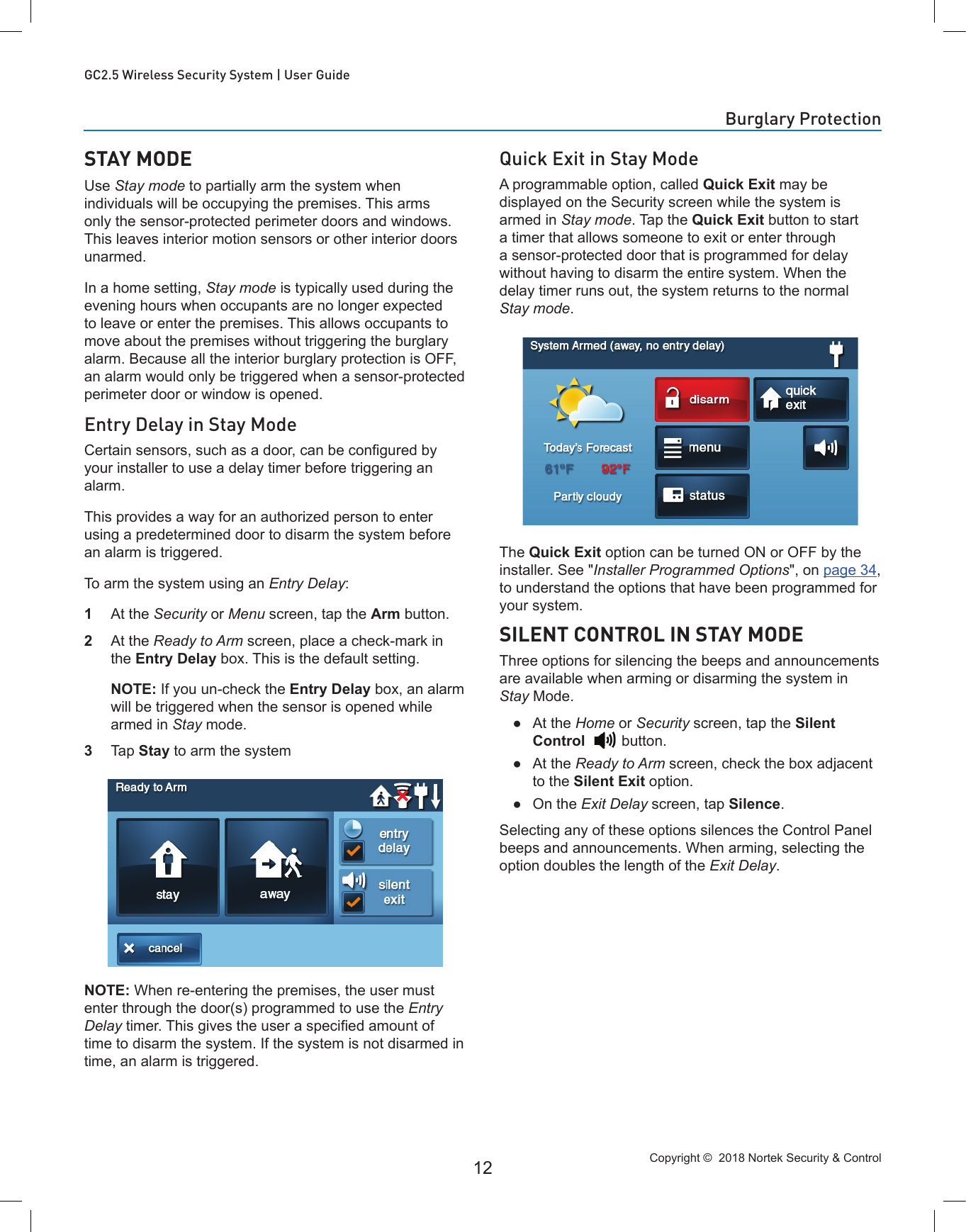 Copyright ©  2018 Nortek Security &amp; Control 12GC2.5 Wireless Security System | User GuideSTAY MODEUse Stay mode to partially arm the system when individuals will be occupying the premises. This arms only the sensor-protected perimeter doors and windows. This leaves interior motion sensors or other interior doors unarmed. In a home setting, Stay mode is typically used during the evening hours when occupants are no longer expected to leave or enter the premises. This allows occupants to move about the premises without triggering the burglary alarm. Because all the interior burglary protection is OFF, an alarm would only be triggered when a sensor-protected perimeter door or window is opened.Entry Delay in Stay ModeCertain sensors, such as a door, can be congured by your installer to use a delay timer before triggering an alarm. This provides a way for an authorized person to enter using a predetermined door to disarm the system before an alarm is triggered. To arm the system using an Entry Delay:1  At the Security or Menu screen, tap the Arm button. 2  At the Ready to Arm screen, place a check-mark in the Entry Delay box. This is the default setting.   NOTE: If you un-check the Entry Delay box, an alarm will be triggered when the sensor is opened while armed in Stay mode.3  Tap Stay to arm the systemNOTE: When re-entering the premises, the user must enter through the door(s) programmed to use the Entry Delay timer. This gives the user a specied amount of time to disarm the system. If the system is not disarmed in time, an alarm is triggered.Quick Exit in Stay ModeA programmable option, called Quick Exit may be displayed on the Security screen while the system is armed in Stay mode. Tap the Quick Exit button to start a timer that allows someone to exit or enter through a sensor-protected door that is programmed for delay without having to disarm the entire system. When the delay timer runs out, the system returns to the normal Stay mode. The Quick Exit option can be turned ON or OFF by the installer. See &quot;Installer Programmed Options&quot;, on page 34, to understand the options that have been programmed for your system.SILENT CONTROL IN STAY MODEThree options for silencing the beeps and announcements are available when arming or disarming the system in Stay Mode. ●At the Home or Security screen, tap the Silent Control     button. ●At the Ready to Arm screen, check the box adjacent to the Silent Exit option. ●On the Exit Delay screen, tap Silence.Selecting any of these options silences the Control Panel beeps and announcements. When arming, selecting the option doubles the length of the Exit Delay.Burglary Protection