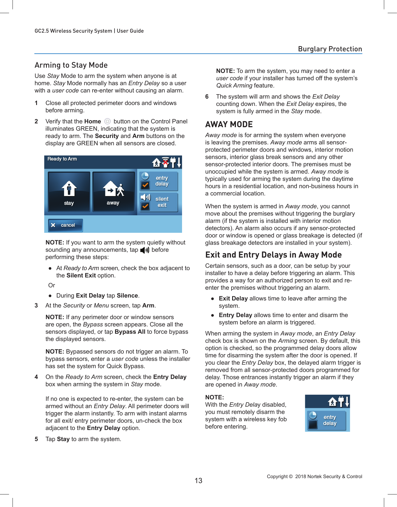 Copyright ©  2018 Nortek Security &amp; Control 13GC2.5 Wireless Security System | User GuideArming to Stay ModeUse Stay Mode to arm the system when anyone is at home. Stay Mode normally has an Entry Delay so a user with a user code can re-enter without causing an alarm.1  Close all protected perimeter doors and windows before arming.2  Verify that the Home   button on the Control Panel illuminates GREEN, indicating that the system is ready to arm. The Security and Arm buttons on the display are GREEN when all sensors are closed.  NOTE: If you want to arm the system quietly without sounding any announcements, tap    before performing these steps: ●At Ready to Arm screen, check the box adjacent to the Silent Exit option.Or ●During Exit Delay tap Silence.3  At the Security or Menu screen, tap Arm.   NOTE: If any perimeter door or window sensors are open, the Bypass screen appears. Close all the sensors displayed, or tap Bypass All to force bypass the displayed sensors.  NOTE: Bypassed sensors do not trigger an alarm. To bypass sensors, enter a user code unless the installer has set the system for Quick Bypass.4  On the Ready to Arm screen, check the Entry Delay box when arming the system in Stay mode.  If no one is expected to re-enter, the system can be armed without an Entry Delay. All perimeter doors will trigger the alarm instantly. To arm with instant alarms for all exit/ entry perimeter doors, un-check the box adjacent to the Entry Delay option.5  Tap Stay to arm the system.   NOTE: To arm the system, you may need to enter a user code if your installer has turned off the system’s Quick Arming feature.6  The system will arm and shows the Exit Delay counting down. When the Exit Delay expires, the system is fully armed in the Stay mode.AWAY MODEAway mode is for arming the system when everyone is leaving the premises. Away mode arms all sensor-protected perimeter doors and windows, interior motion sensors, interior glass break sensors and any other sensor-protected interior doors. The premises must be unoccupied while the system is armed. Away mode is typically used for arming the system during the daytime hours in a residential location, and non-business hours in a commercial location.When the system is armed in Away mode, you cannot move about the premises without triggering the burglary alarm (if the system is installed with interior motion detectors). An alarm also occurs if any sensor-protected door or window is opened or glass breakage is detected (if glass breakage detectors are installed in your system).Exit and Entry Delays in Away ModeCertain sensors, such as a door, can be setup by your installer to have a delay before triggering an alarm. This provides a way for an authorized person to exit and re-enter the premises without triggering an alarm. ●Exit Delay allows time to leave after arming the system. ●Entry Delay allows time to enter and disarm the system before an alarm is triggered.When arming the system in Away mode, an Entry Delay check box is shown on the Arming screen. By default, this option is checked, so the programmed delay doors allow time for disarming the system after the door is opened. If you clear the Entry Delay box, the delayed alarm trigger is removed from all sensor-protected doors programmed for delay. Those entrances instantly trigger an alarm if they are opened in Away mode.NOTE: With the Entry Delay disabled, you must remotely disarm the system with a wireless key fob before entering.Burglary Protection