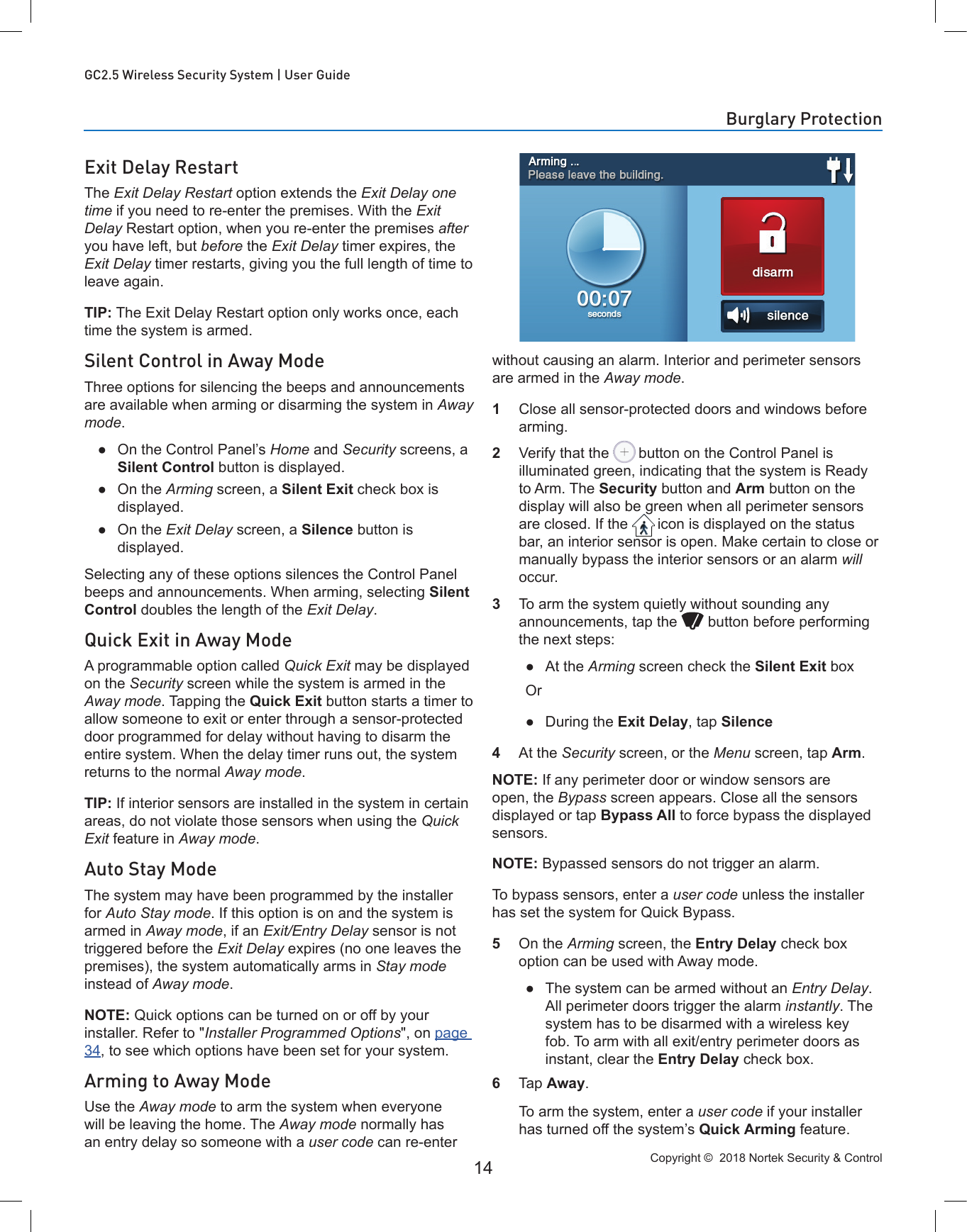 Copyright ©  2018 Nortek Security &amp; Control 14GC2.5 Wireless Security System | User GuideExit Delay RestartThe Exit Delay Restart option extends the Exit Delay one time if you need to re-enter the premises. With the Exit Delay Restart option, when you re-enter the premises after you have left, but before the Exit Delay timer expires, the Exit Delay timer restarts, giving you the full length of time to leave again. TIP: The Exit Delay Restart option only works once, each time the system is armed.Silent Control in Away ModeThree options for silencing the beeps and announcements are available when arming or disarming the system in Away mode. ●On the Control Panel’s Home and Security screens, a Silent Control button is displayed. ●On the Arming screen, a Silent Exit check box is displayed. ●On the Exit Delay screen, a Silence button is displayed. Selecting any of these options silences the Control Panel beeps and announcements. When arming, selecting Silent Control doubles the length of the Exit Delay.Quick Exit in Away ModeA programmable option called Quick Exit may be displayed on the Security screen while the system is armed in the Away mode. Tapping the Quick Exit button starts a timer to allow someone to exit or enter through a sensor-protected door programmed for delay without having to disarm the entire system. When the delay timer runs out, the system returns to the normal Away mode.TIP: If interior sensors are installed in the system in certain areas, do not violate those sensors when using the Quick Exit feature in Away mode.Auto Stay ModeThe system may have been programmed by the installer for Auto Stay mode. If this option is on and the system is armed in Away mode, if an Exit/Entry Delay sensor is not triggered before the Exit Delay expires (no one leaves the premises), the system automatically arms in Stay mode instead of Away mode.NOTE: Quick options can be turned on or off by your installer. Refer to &quot;Installer Programmed Options&quot;, on page 34, to see which options have been set for your system.Arming to Away ModeUse the Away mode to arm the system when everyone will be leaving the home. The Away mode normally has an entry delay so someone with a user code can re-enter without causing an alarm. Interior and perimeter sensors are armed in the Away mode.1  Close all sensor-protected doors and windows before arming.2  Verify that the   button on the Control Panel is illuminated green, indicating that the system is Ready to Arm. The Security button and Arm button on the display will also be green when all perimeter sensors are closed. If the  icon is displayed on the status bar, an interior sensor is open. Make certain to close or manually bypass the interior sensors or an alarm will occur.3  To arm the system quietly without sounding any announcements, tap the   button before performing the next steps: ●At the Arming screen check the Silent Exit boxOr ●During the Exit Delay, tap Silence4  At the Security screen, or the Menu screen, tap Arm.NOTE: If any perimeter door or window sensors are open, the Bypass screen appears. Close all the sensors displayed or tap Bypass All to force bypass the displayed sensors.NOTE: Bypassed sensors do not trigger an alarm.To bypass sensors, enter a user code unless the installer has set the system for Quick Bypass.5  On the Arming screen, the Entry Delay check box option can be used with Away mode. ●The system can be armed without an Entry Delay. All perimeter doors trigger the alarm instantly. The system has to be disarmed with a wireless key fob. To arm with all exit/entry perimeter doors as instant, clear the Entry Delay check box.6  Tap Away.   To arm the system, enter a user code if your installer has turned off the system’s Quick Arming feature.Burglary Protection