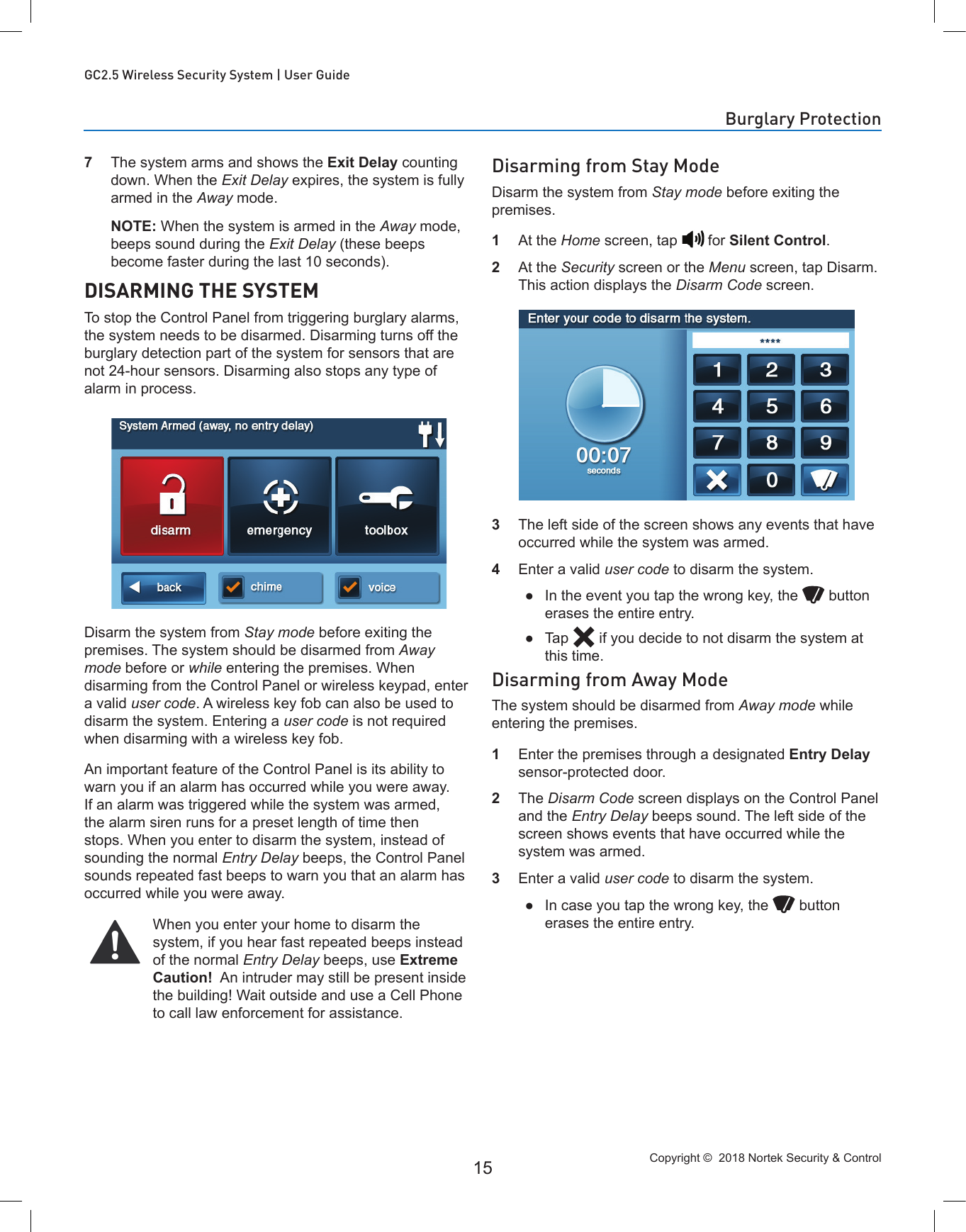 Copyright ©  2018 Nortek Security &amp; Control 15GC2.5 Wireless Security System | User Guide7  The system arms and shows the Exit Delay counting down. When the Exit Delay expires, the system is fully armed in the Away mode.  NOTE: When the system is armed in the Away mode, beeps sound during the Exit Delay (these beeps become faster during the last 10 seconds).DISARMING THE SYSTEMTo stop the Control Panel from triggering burglary alarms, the system needs to be disarmed. Disarming turns off the burglary detection part of the system for sensors that are not 24-hour sensors. Disarming also stops any type of alarm in process.Disarm the system from Stay mode before exiting the premises. The system should be disarmed from Away mode before or while entering the premises. When disarming from the Control Panel or wireless keypad, enter a valid user code. A wireless key fob can also be used to disarm the system. Entering a user code is not required when disarming with a wireless key fob.An important feature of the Control Panel is its ability to warn you if an alarm has occurred while you were away. If an alarm was triggered while the system was armed, the alarm siren runs for a preset length of time then stops. When you enter to disarm the system, instead of sounding the normal Entry Delay beeps, the Control Panel sounds repeated fast beeps to warn you that an alarm has occurred while you were away.When you enter your home to disarm the system, if you hear fast repeated beeps instead of the normal Entry Delay beeps, use Extreme Caution!  An intruder may still be present inside the building! Wait outside and use a Cell Phone to call law enforcement for assistance.Disarming from Stay ModeDisarm the system from Stay mode before exiting the premises.1  At the Home screen, tap   for Silent Control.2  At the Security screen or the Menu screen, tap Disarm. This action displays the Disarm Code screen.3  The left side of the screen shows any events that have occurred while the system was armed.4  Enter a valid user code to disarm the system. ●In the event you tap the wrong key, the   button erases the entire entry. ●Tap   if you decide to not disarm the system at this time.Disarming from Away ModeThe system should be disarmed from Away mode while entering the premises.1  Enter the premises through a designated Entry Delay sensor-protected door.2  The Disarm Code screen displays on the Control Panel and the Entry Delay beeps sound. The left side of the screen shows events that have occurred while the system was armed.3  Enter a valid user code to disarm the system. ●In case you tap the wrong key, the   button erases the entire entry.Burglary Protection