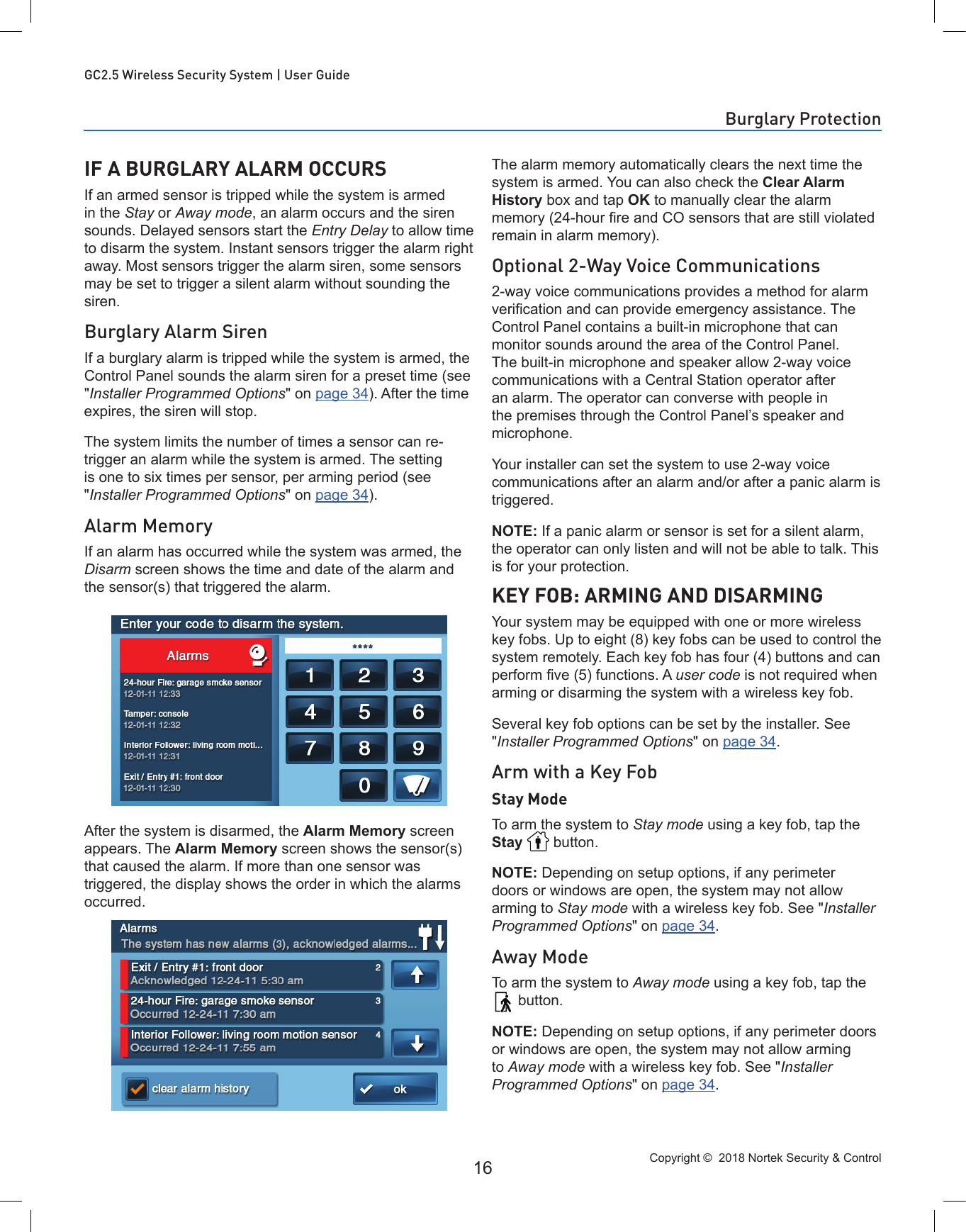 Copyright ©  2018 Nortek Security &amp; Control 16GC2.5 Wireless Security System | User GuideIF A BURGLARY ALARM OCCURSIf an armed sensor is tripped while the system is armed in the Stay or Away mode, an alarm occurs and the siren sounds. Delayed sensors start the Entry Delay to allow time to disarm the system. Instant sensors trigger the alarm right away. Most sensors trigger the alarm siren, some sensors may be set to trigger a silent alarm without sounding the siren.Burglary Alarm SirenIf a burglary alarm is tripped while the system is armed, the Control Panel sounds the alarm siren for a preset time (see &quot;Installer Programmed Options&quot; on page 34). After the time expires, the siren will stop.The system limits the number of times a sensor can re-trigger an alarm while the system is armed. The setting is one to six times per sensor, per arming period (see &quot;Installer Programmed Options&quot; on page 34).Alarm MemoryIf an alarm has occurred while the system was armed, the Disarm screen shows the time and date of the alarm and the sensor(s) that triggered the alarm.After the system is disarmed, the Alarm Memory screen appears. The Alarm Memory screen shows the sensor(s) that caused the alarm. If more than one sensor was triggered, the display shows the order in which the alarms occurred.The alarm memory automatically clears the next time the system is armed. You can also check the Clear Alarm History box and tap OK to manually clear the alarm memory (24-hour re and CO sensors that are still violated remain in alarm memory).Optional 2-Way Voice Communications2-way voice communications provides a method for alarm verication and can provide emergency assistance. The Control Panel contains a built-in microphone that can monitor sounds around the area of the Control Panel. The built-in microphone and speaker allow 2-way voice communications with a Central Station operator after an alarm. The operator can converse with people in the premises through the Control Panel’s speaker and microphone.Your installer can set the system to use 2-way voice communications after an alarm and/or after a panic alarm is triggered.NOTE: If a panic alarm or sensor is set for a silent alarm, the operator can only listen and will not be able to talk. This is for your protection.KEY FOB: ARMING AND DISARMINGYour system may be equipped with one or more wireless key fobs. Up to eight (8) key fobs can be used to control the system remotely. Each key fob has four (4) buttons and can perform ve (5) functions. A user code is not required when arming or disarming the system with a wireless key fob.Several key fob options can be set by the installer. See &quot;Installer Programmed Options&quot; on page 34. Arm with a Key FobStay ModeTo arm the system to Stay mode using a key fob, tap the Stay   button.NOTE: Depending on setup options, if any perimeter doors or windows are open, the system may not allow arming to Stay mode with a wireless key fob. See &quot;Installer Programmed Options&quot; on page 34.Away ModeTo arm the system to Away mode using a key fob, tap the  button.NOTE: Depending on setup options, if any perimeter doors or windows are open, the system may not allow arming to Away mode with a wireless key fob. See &quot;Installer Programmed Options&quot; on page 34.Burglary Protection