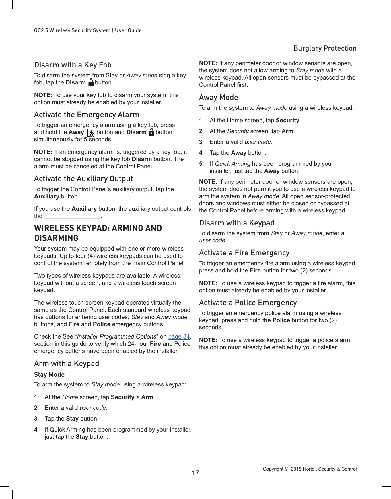 Copyright ©  2018 Nortek Security &amp; Control 17GC2.5 Wireless Security System | User GuideDisarm with a Key FobTo disarm the system from Stay or Away mode sing a key fob, tap the Disarm button.NOTE: To use your key fob to disarm your system, this option must already be enabled by your installer.Activate the Emergency AlarmTo trigger an emergency alarm using a key fob, press and hold the Away  button and Disarm button simultaneously for 5 seconds.NOTE: If an emergency alarm is, triggered by a key fob, it cannot be stopped using the key fob Disarm button. The alarm must be canceled at the Control Panel.Activate the Auxiliary OutputTo trigger the Control Panel’s auxiliary,output, tap the Auxiliary button.If you use the Auxiliary button, the auxiliary output controls the _________________.WIRELESS KEYPAD: ARMING AND DISARMINGYour system may be equipped with one or more wireless keypads. Up to four (4) wireless keypads can be used to control the system remotely from the main Control Panel.Two types of wireless keypads are available. A wireless keypad without a screen, and a wireless touch screen keypad.The wireless touch screen keypad operates virtually the same as the Control Panel. Each standard wireless keypad has buttons for entering user codes, Stay and Away mode buttons, and Fire and Police emergency buttons.Check the See “Installer Programmed Options” on page 34, section in this guide to verify which 24-hour Fire and Police emergency buttons have been enabled by the installer.Arm with a KeypadStay ModeTo arm the system to Stay mode using a wireless keypad:1  At the Home screen, tap Security &gt; Arm. 2  Enter a valid user code.3  Tap the Stay button.4  If Quick Arming has been programmed by your installer, just tap the Stay button.NOTE: If any perimeter door or window sensors are open, the system does not allow arming to Stay mode with a wireless keypad. All open sensors must be bypassed at the Control Panel rst.Away ModeTo arm the system to Away mode using a wireless keypad:1  At the Home screen, tap Security.2  At the Security screen, tap Arm.3  Enter a valid user code.4  Tap the Away button.5  If Quick Arming has been programmed by your installer, just tap the Away button.NOTE: If any perimeter door or window sensors are open, the system does not permit you to use a wireless keypad to arm the system in Away mode. All open sensor-protected doors and windows must either be closed or bypassed at the Control Panel before arming with a wireless keypad.Disarm with a KeypadTo disarm the system from Stay or Away mode, enter a user code.Activate a Fire EmergencyTo trigger an emergency re alarm using a wireless keypad, press and hold the Fire button for two (2) seconds.NOTE: To use a wireless keypad to trigger a re alarm, this option must already be enabled by your installer.Activate a Police EmergencyTo trigger an emergency police alarm using a wireless keypad, press and hold the Police button for two (2) seconds.NOTE: To use a wireless keypad to trigger a police alarm, this option must already be enabled by your installer.Burglary Protection