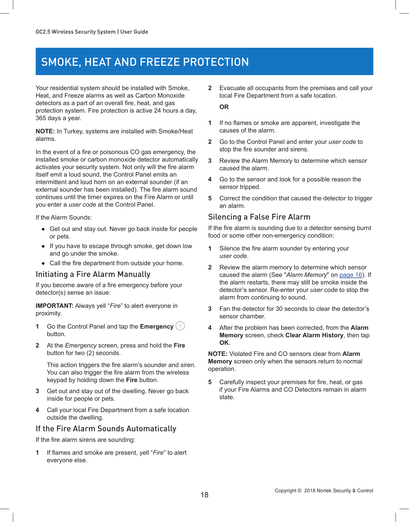 Copyright ©  2018 Nortek Security &amp; Control 18GC2.5 Wireless Security System | User GuideSMOKE, HEAT AND FREEZE PROTECTIONYour residential system should be installed with Smoke, Heat, and Freeze alarms as well as Carbon Monoxide detectors as a part of an overall re, heat, and gas protection system. Fire protection is active 24 hours a day, 365 days a year.NOTE: In Turkey, systems are installed with Smoke/Heat alarms.In the event of a re or poisonous CO gas emergency, the installed smoke or carbon monoxide detector automatically activates your security system. Not only will the re alarm itself emit a loud sound, the Control Panel emits an intermittent and loud horn on an external sounder (if an external sounder has been installed). The re alarm sound continues until the timer expires on the Fire Alarm or until you enter a user code at the Control Panel.If the Alarm Sounds: ●Get out and stay out. Never go back inside for people or pets. ●If you have to escape through smoke, get down low and go under the smoke. ● Call the re department from outside your home.Initiating a Fire Alarm ManuallyIf you become aware of a re emergency before your detector(s) sense an issue:IMPORTANT: Always yell “Fire” to alert everyone in proximity.1  Go the Control Panel and tap the Emergency  button.2  At the Emergency screen, press and hold the Fire button for two (2) seconds.   This action triggers the re alarm’s sounder and siren. You can also trigger the re alarm from the wireless keypad by holding down the Fire button.3  Get out and stay out of the dwelling. Never go back inside for people or pets.4  Call your local Fire Department from a safe location outside the dwelling.If the Fire Alarm Sounds AutomaticallyIf the re alarm sirens are sounding:1  If ames and smoke are present, yell “Fire” to alert everyone else.2  Evacuate all occupants from the premises and call your local Fire Department from a safe location.OR1  If no ames or smoke are apparent, investigate the causes of the alarm.2  Go to the Control Panel and enter your user code to stop the re sounder and sirens.3  Review the Alarm Memory to determine which sensor caused the alarm.4  Go to the sensor and look for a possible reason the sensor tripped.5  Correct the condition that caused the detector to trigger an alarm.Silencing a False Fire AlarmIf the re alarm is sounding due to a detector sensing burnt food or some other non-emergency condition:1  Silence the re alarm sounder by entering your user code.2  Review the alarm memory to determine which sensor caused the alarm (See &quot;Alarm Memory&quot; on page 16). If the alarm restarts, there may still be smoke inside the detector’s sensor. Re-enter your user code to stop the alarm from continuing to sound.3  Fan the detector for 30 seconds to clear the detector’s sensor chamber.4  After the problem has been corrected, from the Alarm Memory screen, check Clear Alarm History, then tap OK.NOTE: Violated Fire and CO sensors clear from Alarm Memory screen only when the sensors return to normal operation.5  Carefully inspect your premises for re, heat, or gas if your Fire Alarms and CO Detectors remain in alarm state.