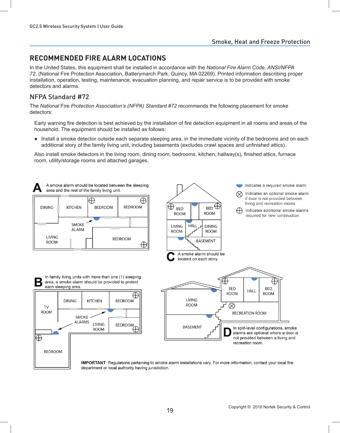 Copyright ©  2018 Nortek Security &amp; Control 19GC2.5 Wireless Security System | User GuideRECOMMENDED FIRE ALARM LOCATIONSIn the United States, this equipment shall be installed in accordance with the National Fire Alarm Code, ANSI/NFPA 72, (National Fire Protection Association, Batterymarch Park, Quincy, MA 02269). Printed information describing proper installation, operation, testing, maintenance, evacuation planning, and repair service is to be provided with smoke detectors and alarms.NFPA Standard #72The National Fire Protection Association’s (NFPA) Standard #72 recommends the following placement for smoke detectors:Early warning re detection is best achieved by the installation of re detection equipment in all rooms and areas of the household. The equipment should be installed as follows: ●Install a smoke detector outside each separate sleeping area, in the immediate vicinity of the bedrooms and on each additional story of the family living unit, including basements (excludes crawl spaces and unnished attics).Also install smoke detectors in the living room, dining room, bedrooms, kitchen, hallway(s), nished attics, furnace room, utility/storage rooms and attached garages.Smoke, Heat and Freeze Protection