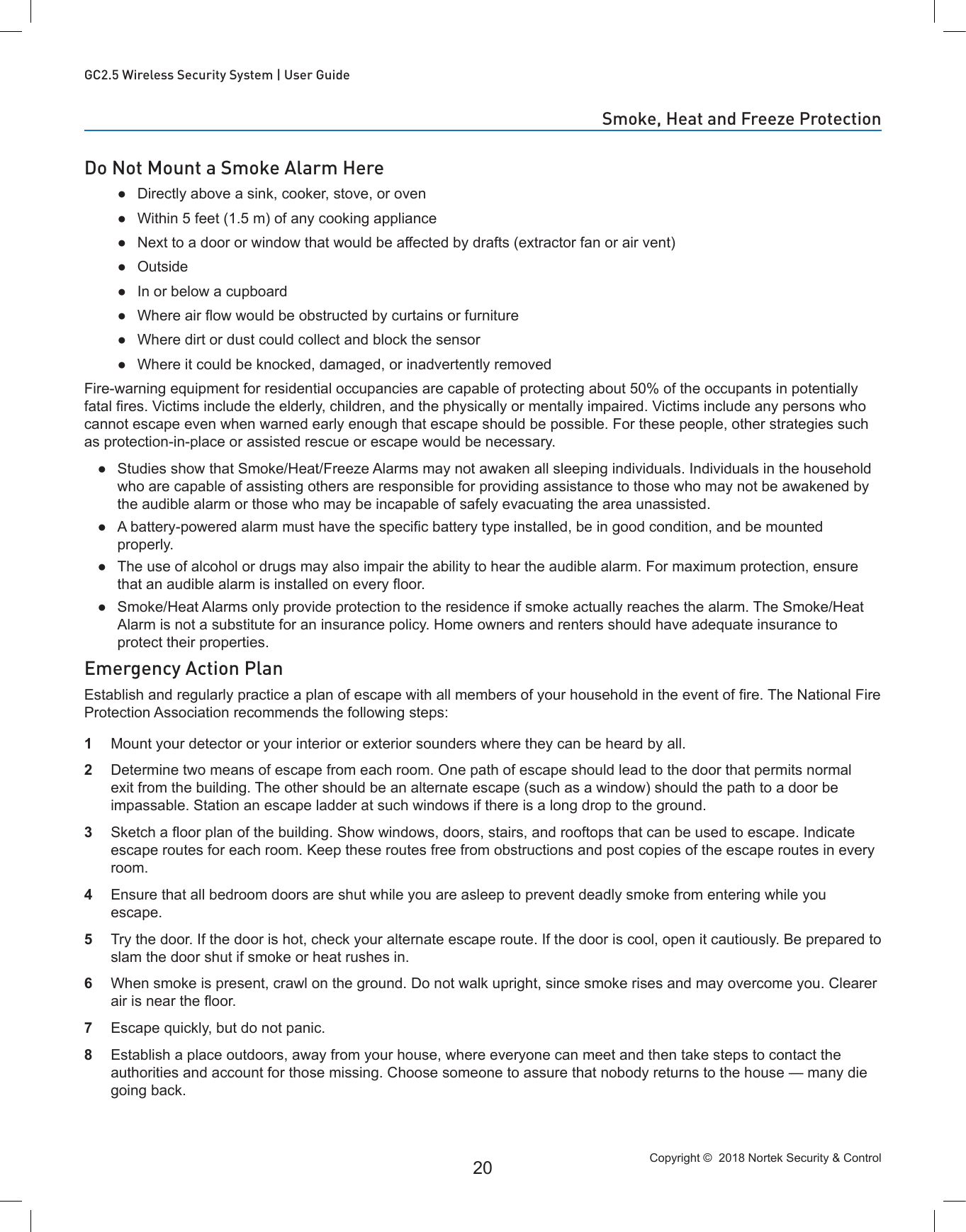 Copyright ©  2018 Nortek Security &amp; Control 20GC2.5 Wireless Security System | User GuideDo Not Mount a Smoke Alarm Here ●Directly above a sink, cooker, stove, or oven ●Within 5 feet (1.5 m) of any cooking appliance ●Next to a door or window that would be affected by drafts (extractor fan or air vent) ●Outside ●In or below a cupboard ● Where air ow would be obstructed by curtains or furniture ●Where dirt or dust could collect and block the sensor ●Where it could be knocked, damaged, or inadvertently removedFire-warning equipment for residential occupancies are capable of protecting about 50% of the occupants in potentially fatal res. Victims include the elderly, children, and the physically or mentally impaired. Victims include any persons who cannot escape even when warned early enough that escape should be possible. For these people, other strategies such as protection-in-place or assisted rescue or escape would be necessary. ●Studies show that Smoke/Heat/Freeze Alarms may not awaken all sleeping individuals. Individuals in the household who are capable of assisting others are responsible for providing assistance to those who may not be awakened by the audible alarm or those who may be incapable of safely evacuating the area unassisted. ● A battery-powered alarm must have the specic battery type installed, be in good condition, and be mounted properly. ●The use of alcohol or drugs may also impair the ability to hear the audible alarm. For maximum protection, ensure that an audible alarm is installed on every oor. ●Smoke/Heat Alarms only provide protection to the residence if smoke actually reaches the alarm. The Smoke/Heat Alarm is not a substitute for an insurance policy. Home owners and renters should have adequate insurance to protect their properties.Emergency Action PlanEstablish and regularly practice a plan of escape with all members of your household in the event of re. The National Fire Protection Association recommends the following steps:1  Mount your detector or your interior or exterior sounders where they can be heard by all.2  Determine two means of escape from each room. One path of escape should lead to the door that permits normal exit from the building. The other should be an alternate escape (such as a window) should the path to a door be impassable. Station an escape ladder at such windows if there is a long drop to the ground.3  Sketch a oor plan of the building. Show windows, doors, stairs, and rooftops that can be used to escape. Indicate escape routes for each room. Keep these routes free from obstructions and post copies of the escape routes in every room.4  Ensure that all bedroom doors are shut while you are asleep to prevent deadly smoke from entering while you escape.5  Try the door. If the door is hot, check your alternate escape route. If the door is cool, open it cautiously. Be prepared to slam the door shut if smoke or heat rushes in.6  When smoke is present, crawl on the ground. Do not walk upright, since smoke rises and may overcome you. Clearer air is near the oor.7  Escape quickly, but do not panic.8  Establish a place outdoors, away from your house, where everyone can meet and then take steps to contact the authorities and account for those missing. Choose someone to assure that nobody returns to the house — many die going back.Smoke, Heat and Freeze Protection