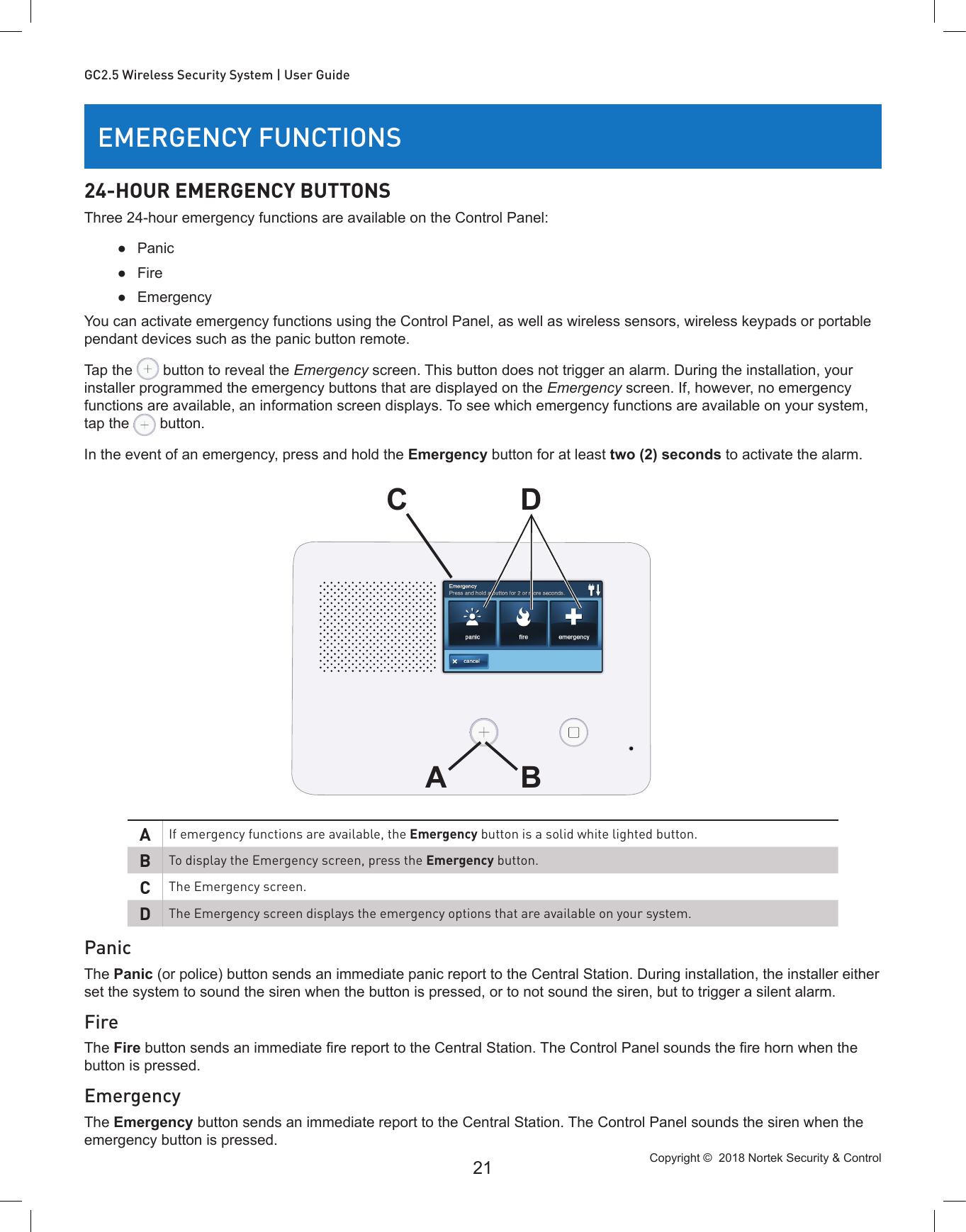 Copyright ©  2018 Nortek Security &amp; Control 21GC2.5 Wireless Security System | User GuideEMERGENCY FUNCTIONS24-HOUR EMERGENCY BUTTONSThree 24-hour emergency functions are available on the Control Panel: ●Panic ●Fire ●EmergencyYou can activate emergency functions using the Control Panel, as well as wireless sensors, wireless keypads or portable pendant devices such as the panic button remote.Tap the   button to reveal the Emergency screen. This button does not trigger an alarm. During the installation, your installer programmed the emergency buttons that are displayed on the Emergency screen. If, however, no emergency functions are available, an information screen displays. To see which emergency functions are available on your system, tap the   button.In the event of an emergency, press and hold the Emergency button for at least two (2) seconds to activate the alarm.AIf emergency functions are available, the Emergency button is a solid white lighted button.BTo display the Emergency screen, press the Emergency button.CThe Emergency screen.DThe Emergency screen displays the emergency options that are available on your system.PanicThe Panic (or police) button sends an immediate panic report to the Central Station. During installation, the installer either set the system to sound the siren when the button is pressed, or to not sound the siren, but to trigger a silent alarm.FireThe Fire button sends an immediate re report to the Central Station. The Control Panel sounds the re horn when the button is pressed.EmergencyThe Emergency button sends an immediate report to the Central Station. The Control Panel sounds the siren when the emergency button is pressed.ADBC