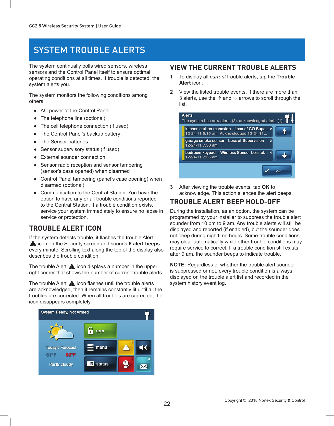 Copyright ©  2018 Nortek Security &amp; Control 22GC2.5 Wireless Security System | User GuideSYSTEM TROUBLE ALERTSThe system continually polls wired sensors, wireless sensors and the Control Panel itself to ensure optimal operating conditions at all times. If trouble is detected, the system alerts you.The system monitors the following conditions among others: ●AC power to the Control Panel ●The telephone line (optional) ●The cell telephone connection (if used) ●The Control Panel’s backup battery ●The Sensor batteries ●Sensor supervisory status (if used) ●External sounder connection ●Sensor radio reception and sensor tampering (sensor’s case opened) when disarmed ●Control Panel tampering (panel’s case opening) when disarmed (optional) ●Communication to the Central Station. You have the option to have any or all trouble conditions reported to the Central Station. If a trouble condition exists, service your system immediately to ensure no lapse in service or protection.TROUBLE ALERT ICONIf the system detects trouble, it ashes the trouble Alert  icon on the Security screen and sounds 6 alert beeps every minute. Scrolling text along the top of the display also describes the trouble condition.The trouble Alert   icon displays a number in the upper right corner that shows the number of current trouble alerts.The trouble Alert   icon ashes until the trouble alerts are acknowledged, then it remains constantly lit until all the troubles are corrected. When all troubles are corrected, the icon disappears completely.VIEW THE CURRENT TROUBLE ALERTS1  To display all current trouble alerts, tap the Trouble Alert icon.2  View the listed trouble events. If there are more than 3 alerts, use the  and  arrows to scroll through the list.3  After viewing the trouble events, tap OK to acknowledge. This action silences the alert beeps.TROUBLE ALERT BEEP HOLD-OFFDuring the installation, as an option, the system can be programmed by your installer to suppress the trouble alert sounder from 10 pm to 9 am. Any trouble alerts will still be displayed and reported (if enabled), but the sounder does not beep during nighttime hours. Some trouble conditions may clear automatically while other trouble conditions may require service to correct. If a trouble condition still exists after 9 am, the sounder beeps to indicate trouble.NOTE: Regardless of whether the trouble alert sounder is suppressed or not, every trouble condition is always displayed on the trouble alert list and recorded in the system history event log.