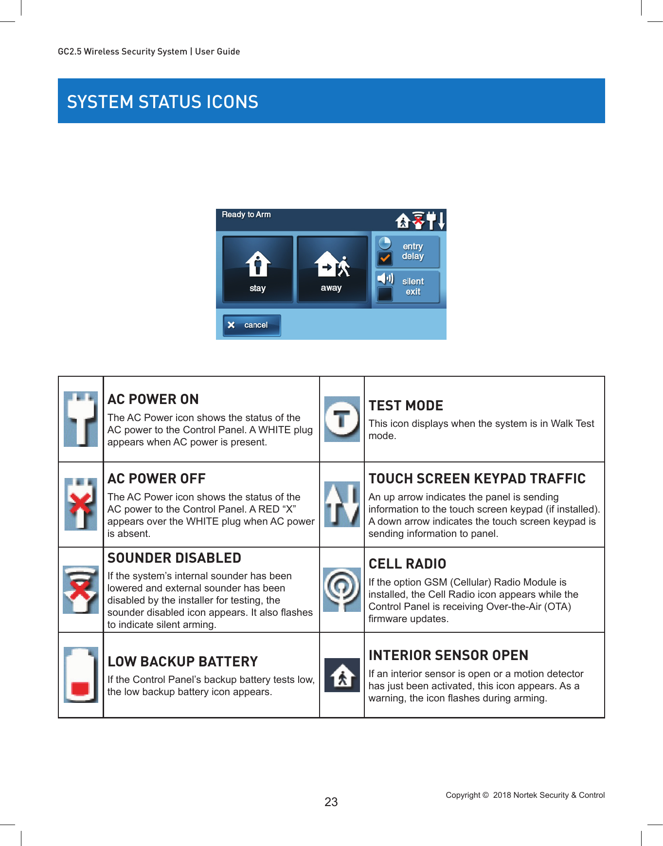 Copyright ©  2018 Nortek Security &amp; Control 23GC2.5 Wireless Security System | User GuideSYSTEM STATUS ICONSAC POWER ONThe AC Power icon shows the status of the AC power to the Control Panel. A WHITE plug appears when AC power is present.TEST MODEThis icon displays when the system is in Walk Test mode.AC POWER OFFThe AC Power icon shows the status of the AC power to the Control Panel. A RED “X” appears over the WHITE plug when AC power is absent.TOUCH SCREEN KEYPAD TRAFFICAn up arrow indicates the panel is sending information to the touch screen keypad (if installed). A down arrow indicates the touch screen keypad is sending information to panel.SOUNDER DISABLEDIf the system’s internal sounder has been lowered and external sounder has been disabled by the installer for testing, the sounder disabled icon appears. It also ashes to indicate silent arming.CELL RADIOIf the option GSM (Cellular) Radio Module is installed, the Cell Radio icon appears while the Control Panel is receiving Over-the-Air (OTA) rmware updates.LOW BACKUP BATTERYIf the Control Panel’s backup battery tests low, the low backup battery icon appears.INTERIOR SENSOR OPENIf an interior sensor is open or a motion detector has just been activated, this icon appears. As a warning, the icon ashes during arming.