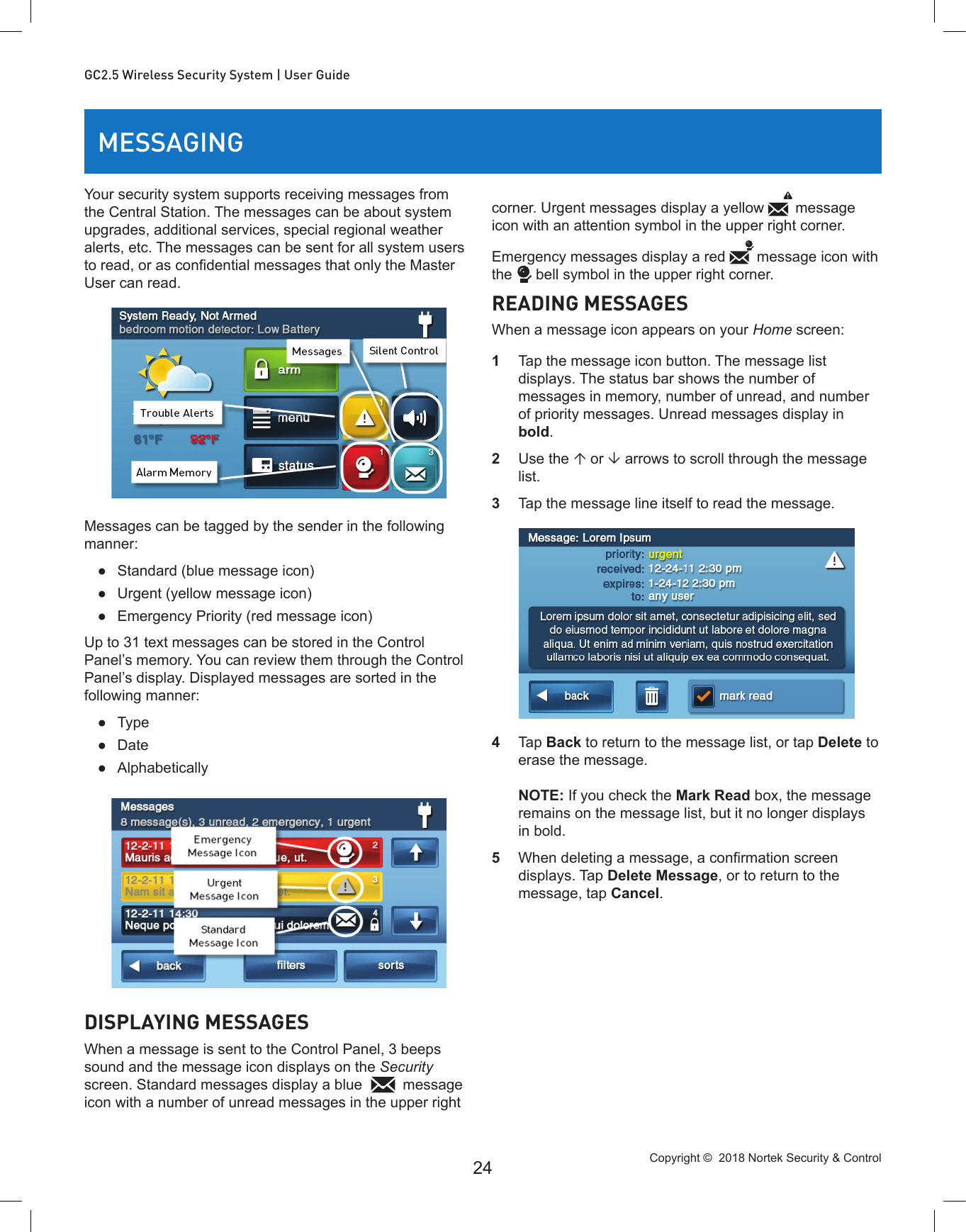 Copyright ©  2018 Nortek Security &amp; Control 24GC2.5 Wireless Security System | User GuideMESSAGINGYour security system supports receiving messages from the Central Station. The messages can be about system upgrades, additional services, special regional weather alerts, etc. The messages can be sent for all system users to read, or as condential messages that only the Master User can read. Messages can be tagged by the sender in the following manner: ●Standard (blue message icon) ●Urgent (yellow message icon) ●Emergency Priority (red message icon) Up to 31 text messages can be stored in the Control Panel’s memory. You can review them through the Control Panel’s display. Displayed messages are sorted in the following manner: ●Type ●Date ●AlphabeticallyDISPLAYING MESSAGESWhen a message is sent to the Control Panel, 3 beeps sound and the message icon displays on the Security screen. Standard messages display a blue  message icon with a number of unread messages in the upper right corner. Urgent messages display a yellow  message icon with an attention symbol in the upper right corner. Emergency messages display a red  message icon with the  bell symbol in the upper right corner.READING MESSAGESWhen a message icon appears on your Home screen:1  Tap the message icon button. The message list displays. The status bar shows the number of messages in memory, number of unread, and number of priority messages. Unread messages display in bold.2  Use the  or  arrows to scroll through the message list.3  Tap the message line itself to read the message.4  Tap Back to return to the message list, or tap Delete to erase the message.  NOTE: If you check the Mark Read box, the message remains on the message list, but it no longer displays in bold.5  When deleting a message, a conrmation screen displays. Tap Delete Message, or to return to the message, tap Cancel.