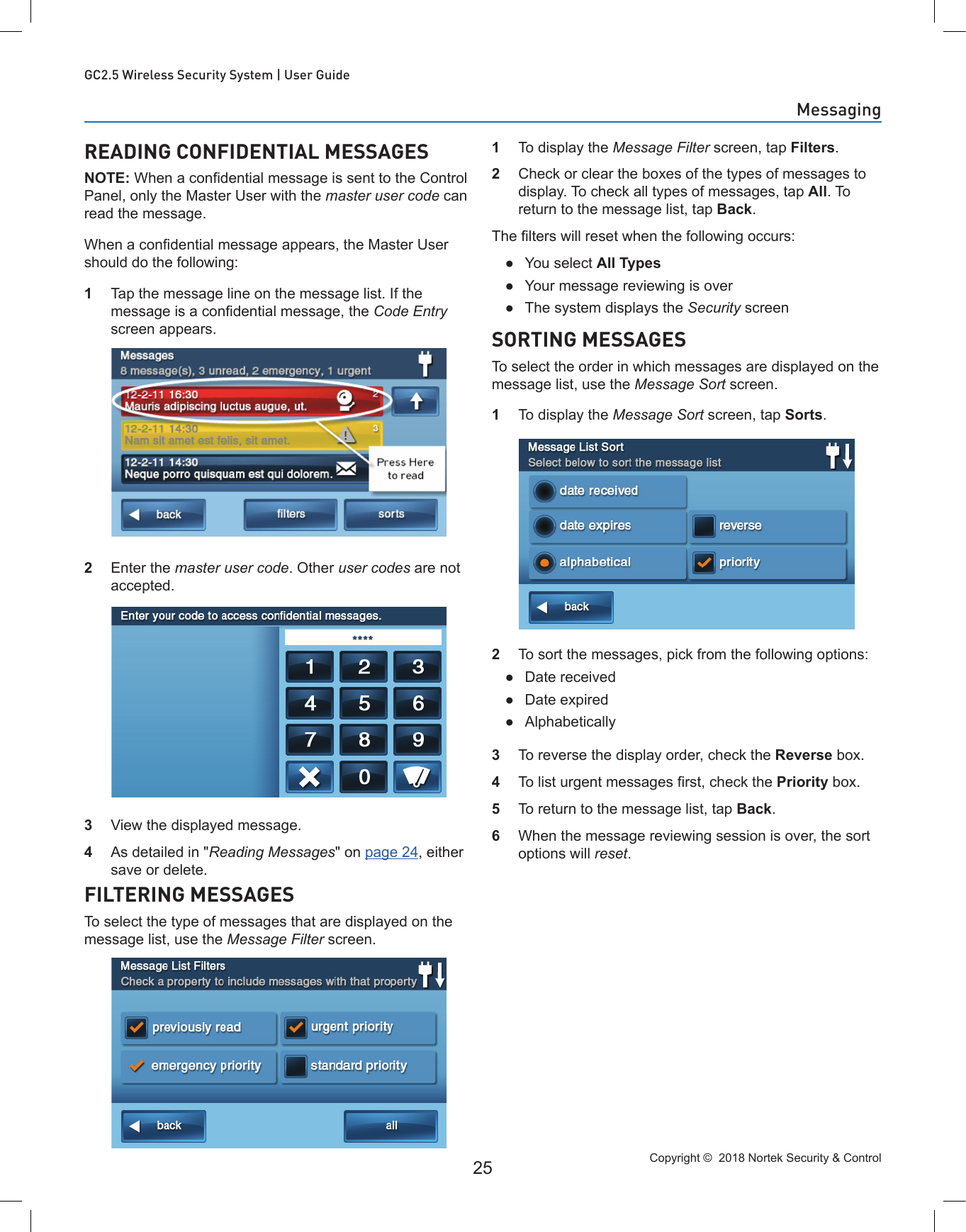 Copyright ©  2018 Nortek Security &amp; Control 25GC2.5 Wireless Security System | User GuideREADING CONFIDENTIAL MESSAGESNOTE: When a condential message is sent to the Control Panel, only the Master User with the master user code can read the message.When a condential message appears, the Master User should do the following:1  Tap the message line on the message list. If the message is a condential message, the Code Entry screen appears.2  Enter the master user code. Other user codes are not accepted.3  View the displayed message.4  As detailed in &quot;Reading Messages&quot; on page 24, either save or delete.FILTERING MESSAGESTo select the type of messages that are displayed on the message list, use the Message Filter screen.1  To display the Message Filter screen, tap Filters.2  Check or clear the boxes of the types of messages to display. To check all types of messages, tap All. To return to the message list, tap Back.The lters will reset when the following occurs: ●You select All Types ●Your message reviewing is over ●The system displays the Security screenSORTING MESSAGESTo select the order in which messages are displayed on the message list, use the Message Sort screen.1  To display the Message Sort screen, tap Sorts.2  To sort the messages, pick from the following options: ●Date received ●Date expired ●Alphabetically3  To reverse the display order, check the Reverse box.4  To list urgent messages rst, check the Priority box.5  To return to the message list, tap Back.6  When the message reviewing session is over, the sort options will reset.Messaging