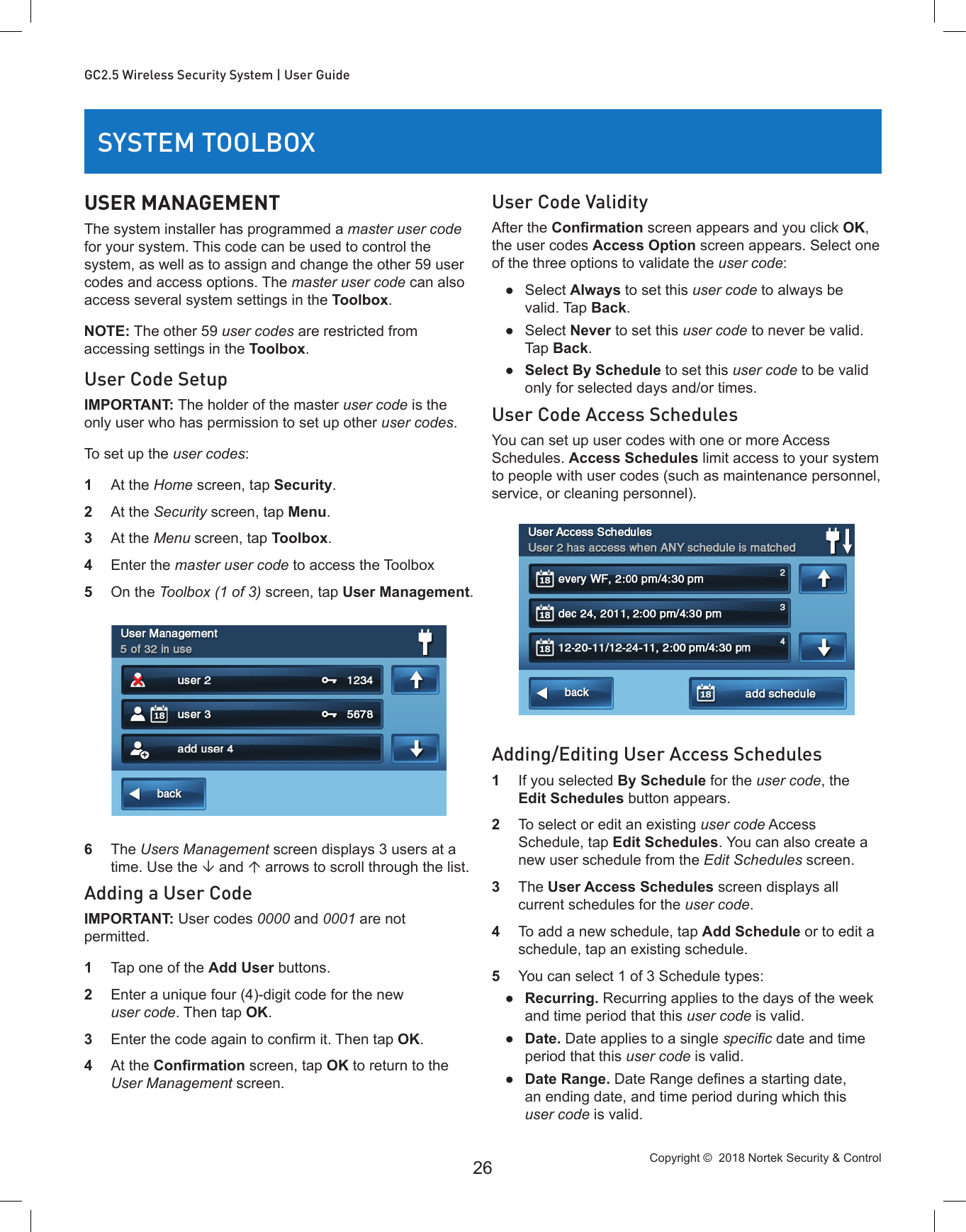 Copyright ©  2018 Nortek Security &amp; Control 26GC2.5 Wireless Security System | User GuideSYSTEM TOOLBOXUSER MANAGEMENTThe system installer has programmed a master user code for your system. This code can be used to control the system, as well as to assign and change the other 59 user codes and access options. The master user code can also access several system settings in the Toolbox.NOTE: The other 59 user codes are restricted from accessing settings in the Toolbox.User Code SetupIMPORTANT: The holder of the master user code is the only user who has permission to set up other user codes.To set up the user codes:1  At the Home screen, tap Security.2  At the Security screen, tap Menu.3  At the Menu screen, tap Toolbox.4  Enter the master user code to access the Toolbox5  On the Toolbox (1 of 3) screen, tap User Management.6  The Users Management screen displays 3 users at a time. Use the  and  arrows to scroll through the list.Adding a User CodeIMPORTANT: User codes 0000 and 0001 are not permitted.1  Tap one of the Add User buttons.2  Enter a unique four (4)-digit code for the new user code. Then tap OK.3  Enter the code again to conrm it. Then tap OK.4  At the Conrmation screen, tap OK to return to the User Management screen.User Code ValidityAfter the Conrmation screen appears and you click OK, the user codes Access Option screen appears. Select one of the three options to validate the user code: ●Select Always to set this user code to always be valid. Tap Back. ●Select Never to set this user code to never be valid. Tap Back. ●Select By Schedule to set this user code to be valid only for selected days and/or times.User Code Access SchedulesYou can set up user codes with one or more Access Schedules. Access Schedules limit access to your system to people with user codes (such as maintenance personnel, service, or cleaning personnel).Adding/Editing User Access Schedules1  If you selected By Schedule for the user code, the Edit Schedules button appears.2  To select or edit an existing user code Access Schedule, tap Edit Schedules. You can also create a new user schedule from the Edit Schedules screen.3  The User Access Schedules screen displays all current schedules for the user code.4  To add a new schedule, tap Add Schedule or to edit a schedule, tap an existing schedule.5  You can select 1 of 3 Schedule types: ●Recurring. Recurring applies to the days of the week and time period that this user code is valid. ●Date. Date applies to a single specic date and time period that this user code is valid. ●Date Range. Date Range denes a starting date, an ending date, and time period during which this user code is valid.