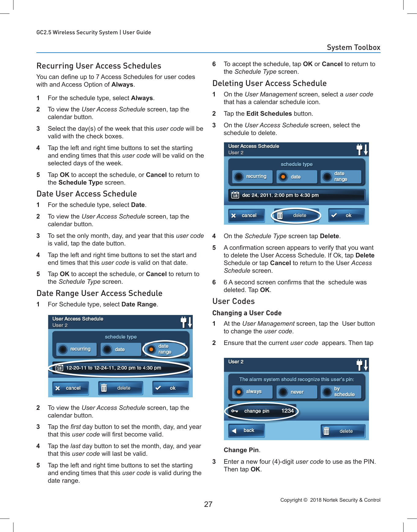 Copyright ©  2018 Nortek Security &amp; Control 27GC2.5 Wireless Security System | User GuideRecurring User Access SchedulesYou can dene up to 7 Access Schedules for user codes with and Access Option of Always.1  For the schedule type, select Always.2  To view the User Access Schedule screen, tap the calendar button.3  Select the day(s) of the week that this user code will be valid with the check boxes.4  Tap the left and right time buttons to set the starting and ending times that this user code will be valid on the selected days of the week.5  Tap OK to accept the schedule, or Cancel to return to the Schedule Type screen.Date User Access Schedule1  For the schedule type, select Date.2  To view the User Access Schedule screen, tap the calendar button.3  To set the only month, day, and year that this user code is valid, tap the date button.4  Tap the left and right time buttons to set the start and end times that this user code is valid on that date.5  Tap OK to accept the schedule, or Cancel to return to the Schedule Type screen.Date Range User Access Schedule1  For Schedule type, select Date Range.2  To view the User Access Schedule screen, tap the calendar button.3  Tap the rst day button to set the month, day, and year that this user code will rst become valid.4  Tap the last day button to set the month, day, and year that this user code will last be valid.5  Tap the left and right time buttons to set the starting and ending times that this user code is valid during the date range.6  To accept the schedule, tap OK or Cancel to return to the Schedule Type screen.Deleting User Access Schedule1  On the User Management screen, select a user code that has a calendar schedule icon.2  Tap the Edit Schedules button.3  On the User Access Schedule screen, select the schedule to delete.4  On the Schedule Type screen tap Delete. 5  A conrmation screen appears to verify that you want to delete the User Access Schedule. If Ok, tap Delete Schedule or tap Cancel to return to the User Access Schedule screen.6  6 A second screen conrms that the  schedule was deleted. Tap OK.User CodesChanging a User Code1  At the User Management screen, tap the  User button to change the user code.2  Ensure that the current user code  appears. Then tap Change Pin.3  Enter a new four (4)-digit user code to use as the PIN. Then tap OK.System Toolbox