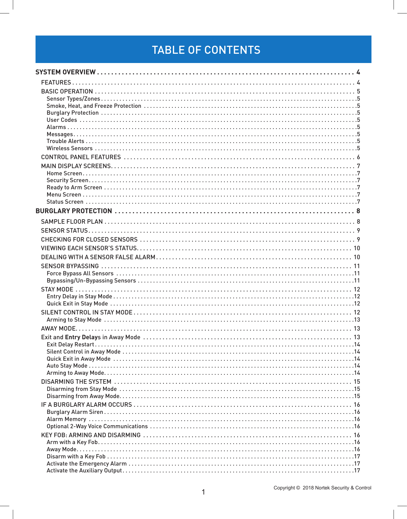 Copyright ©  2018 Nortek Security &amp; Control 1SYSTEM OVERVIEW ......................................................................... 4FEATURES ........................................................................................ 4BASIC OPERATION ................................................................................. 5Sensor Types/Zones ....................................................................................5Smoke, Heat, and Freeze Protection  ......................................................................5Burglary Protection  ....................................................................................5User Codes  ...........................................................................................5Alarms ...............................................................................................5Messages.............................................................................................5Trouble Alerts .........................................................................................5Wireless Sensors  ......................................................................................5CONTROL PANEL FEATURES  ........................................................................ 6MAIN DISPLAY SCREENS............................................................................ 7Home Screen..........................................................................................7Security Screen........................................................................................7Ready to Arm Screen ...................................................................................7Menu Screen ..........................................................................................7Status Screen  .........................................................................................7BURGLARY PROTECTION  .................................................................... 8SAMPLE FLOOR PLAN ..............................................................................8SENSOR STATUS................................................................................... 9CHECKING FOR CLOSED SENSORS  ................................................................... 9VIEWING EACH SENSOR’S STATUS................................................................... 10DEALING WITH A SENSOR FALSE ALARM............................................................. 10SENSOR BYPASSING  .............................................................................. 11Force Bypass All Sensors  ..............................................................................11Bypassing/Un-Bypassing Sensors .......................................................................11STAY MODE  ...................................................................................... 12Entry Delay in Stay Mode ...............................................................................12Quick Exit in Stay Mode  ................................................................................12SILENT CONTROL IN STAY MODE .................................................................... 12Arming to Stay Mode  ..................................................................................13AWAY MODE...................................................................................... 13Exit and Entry Delays in Away Mode  .................................................................13Exit Delay Restart .....................................................................................14Silent Control in Away Mode ............................................................................14Quick Exit in Away Mode  ...............................................................................14Auto Stay Mode . . . . . . . . . . . . . . . . . . . . . . . . . . . . . . . . . . . . . . . . . . . . . . . . . . . . . . . . . . . . . . . . . . . . . . . . . . . . . . . . . . . . . . .14Arming to Away Mode..................................................................................14DISARMING THE SYSTEM  ..........................................................................15Disarming from Stay Mode  .............................................................................15Disarming from Away Mode.............................................................................15IF A BURGLARY ALARM OCCURS .................................................................... 16Burglary Alarm Siren ..................................................................................16Alarm Memory  .......................................................................................16Optional 2-Way Voice Communications  ...................................................................16KEY FOB: ARMING AND DISARMING  ................................................................. 16Arm with a Key Fob....................................................................................16Away Mode...........................................................................................16Disarm with a Key Fob .................................................................................17Activate the Emergency Alarm ..........................................................................17Activate the Auxiliary Output............................................................................17TABLE OF CONTENTS