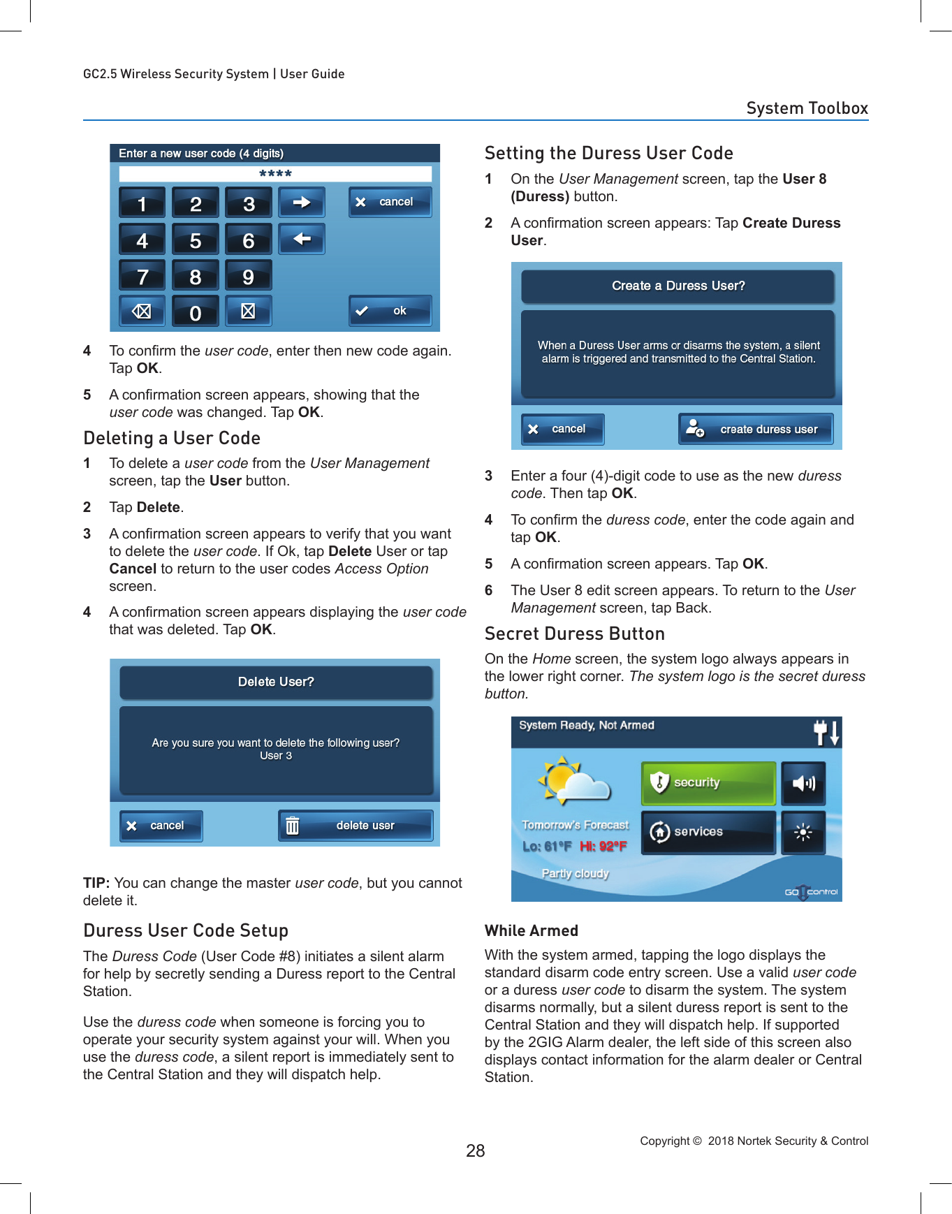 Copyright ©  2018 Nortek Security &amp; Control 28GC2.5 Wireless Security System | User Guide4  To conrm the user code, enter then new code again. Tap OK.5  A conrmation screen appears, showing that the user code was changed. Tap OK.Deleting a User Code1  To delete a user code from the User Management screen, tap the User button.2  Tap Delete.3  A conrmation screen appears to verify that you want to delete the user code. If Ok, tap Delete User or tap Cancel to return to the user codes Access Option screen.4  A conrmation screen appears displaying the user code that was deleted. Tap OK.TIP: You can change the master user code, but you cannot delete it.Duress User Code SetupThe Duress Code (User Code #8) initiates a silent alarm for help by secretly sending a Duress report to the Central Station. Use the duress code when someone is forcing you to operate your security system against your will. When you use the duress code, a silent report is immediately sent to the Central Station and they will dispatch help.Setting the Duress User Code1  On the User Management screen, tap the User 8 (Duress) button.2  A conrmation screen appears: Tap Create Duress User.3  Enter a four (4)-digit code to use as the new duress code. Then tap OK.4  To conrm the duress code, enter the code again and tap OK.5  A conrmation screen appears. Tap OK.6  The User 8 edit screen appears. To return to the User Management screen, tap Back.Secret Duress ButtonOn the Home screen, the system logo always appears in the lower right corner. The system logo is the secret duress button.While ArmedWith the system armed, tapping the logo displays the standard disarm code entry screen. Use a valid user code or a duress user code to disarm the system. The system disarms normally, but a silent duress report is sent to the Central Station and they will dispatch help. If supported by the 2GIG Alarm dealer, the left side of this screen also displays contact information for the alarm dealer or Central Station.System Toolbox