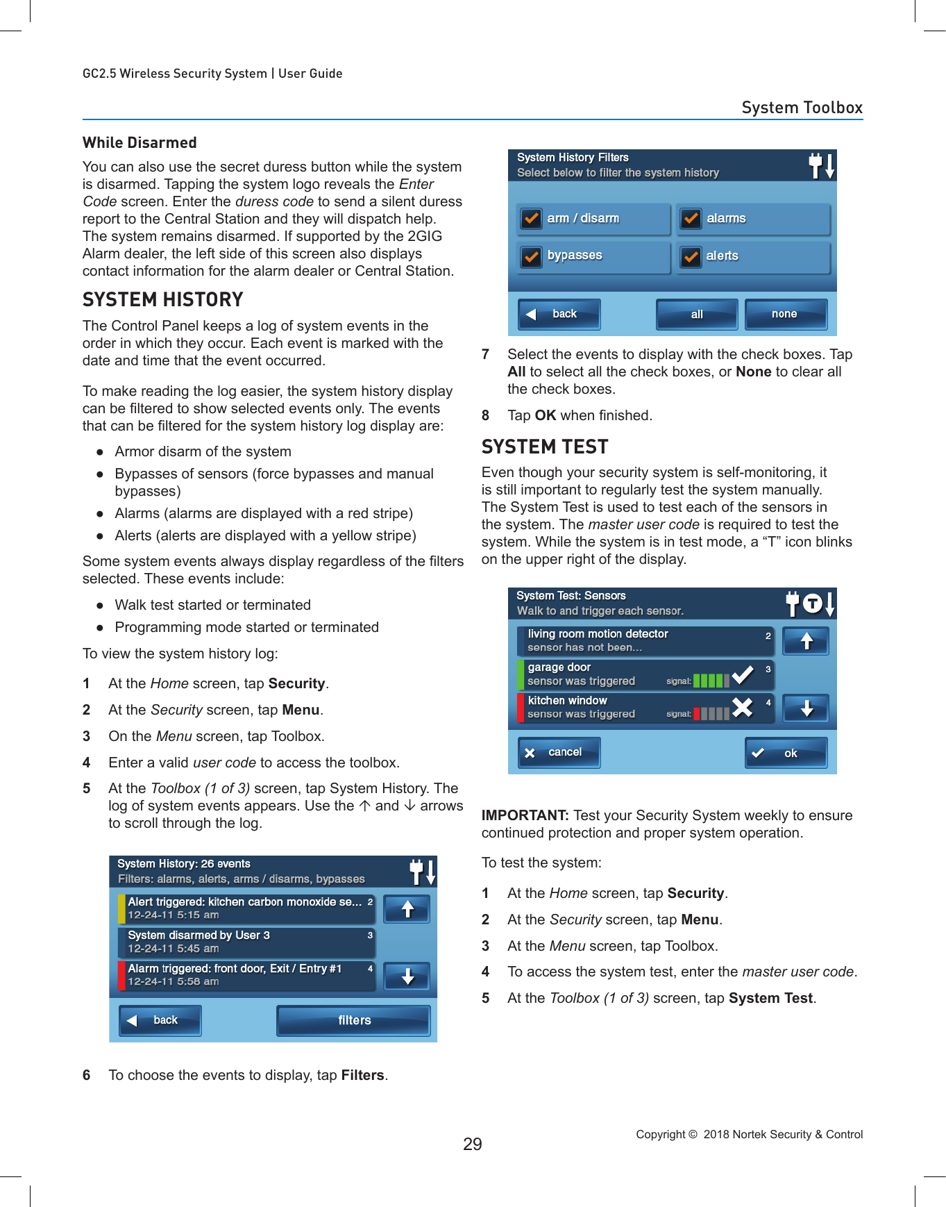 Copyright ©  2018 Nortek Security &amp; Control 29GC2.5 Wireless Security System | User GuideWhile DisarmedYou can also use the secret duress button while the system is disarmed. Tapping the system logo reveals the Enter Code screen. Enter the duress code to send a silent duress report to the Central Station and they will dispatch help. The system remains disarmed. If supported by the 2GIG Alarm dealer, the left side of this screen also displays contact information for the alarm dealer or Central Station.SYSTEM HISTORYThe Control Panel keeps a log of system events in the order in which they occur. Each event is marked with the date and time that the event occurred.To make reading the log easier, the system history display can be ltered to show selected events only. The events that can be ltered for the system history log display are: ●Armor disarm of the system ●Bypasses of sensors (force bypasses and manual bypasses) ●Alarms (alarms are displayed with a red stripe) ●Alerts (alerts are displayed with a yellow stripe)Some system events always display regardless of the lters selected. These events include: ●Walk test started or terminated ●Programming mode started or terminatedTo view the system history log:1  At the Home screen, tap Security. 2  At the Security screen, tap Menu. 3  On the Menu screen, tap Toolbox. 4  Enter a valid user code to access the toolbox.5  At the Toolbox (1 of 3) screen, tap System History. The log of system events appears. Use the  and  arrows to scroll through the log.6  To choose the events to display, tap Filters.7  Select the events to display with the check boxes. Tap All to select all the check boxes, or None to clear all the check boxes.8  Tap OK when nished.SYSTEM TESTEven though your security system is self-monitoring, it is still important to regularly test the system manually. The System Test is used to test each of the sensors in the system. The master user code is required to test the system. While the system is in test mode, a “T” icon blinks on the upper right of the display.IMPORTANT: Test your Security System weekly to ensure continued protection and proper system operation.To test the system:1  At the Home screen, tap Security. 2  At the Security screen, tap Menu. 3  At the Menu screen, tap Toolbox. 4  To access the system test, enter the master user code.5  At the Toolbox (1 of 3) screen, tap System Test.System Toolbox