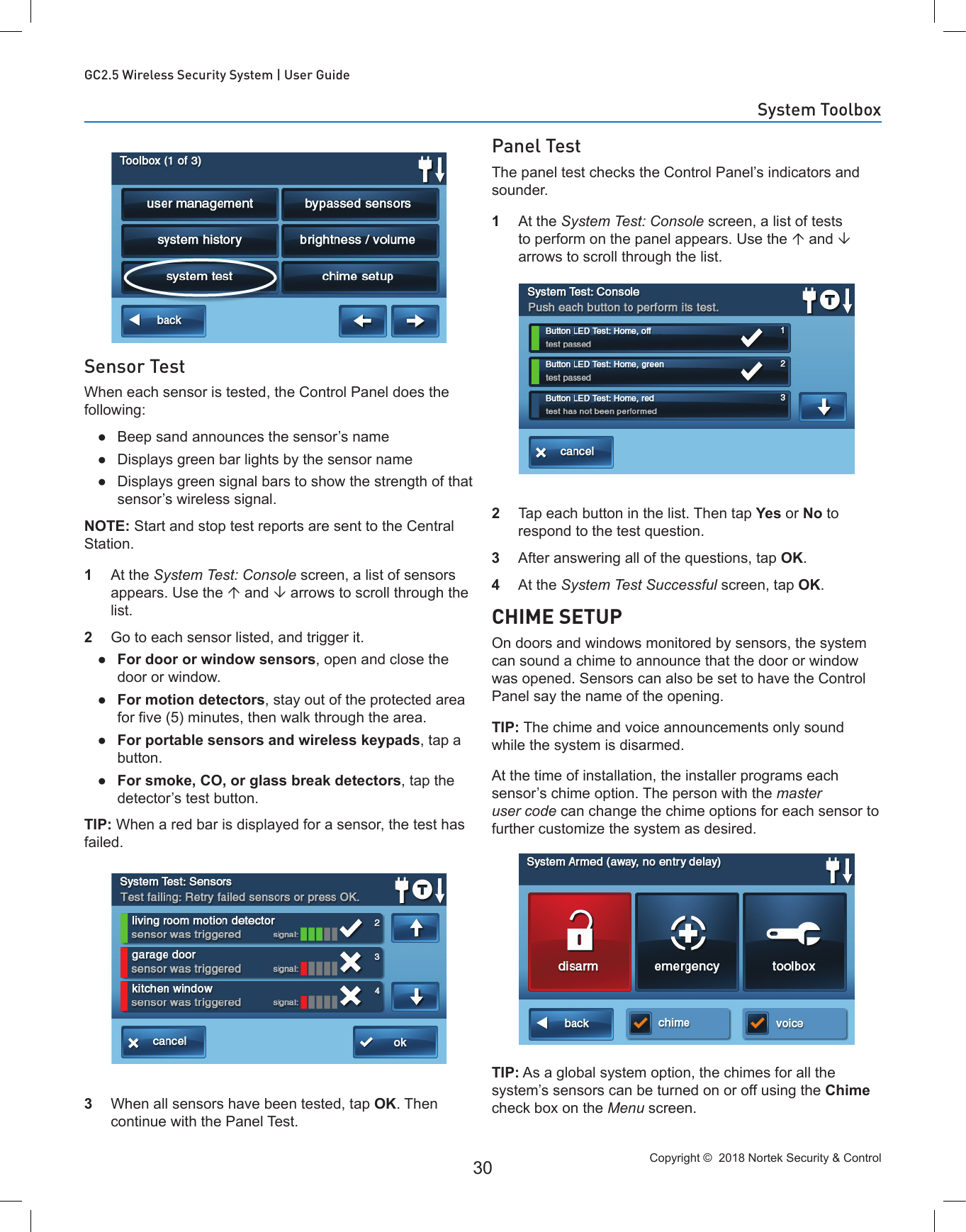 Copyright ©  2018 Nortek Security &amp; Control 30GC2.5 Wireless Security System | User GuideSensor TestWhen each sensor is tested, the Control Panel does the following: ●Beep sand announces the sensor’s name ●Displays green bar lights by the sensor name ●Displays green signal bars to show the strength of that sensor’s wireless signal.NOTE: Start and stop test reports are sent to the Central Station.1  At the System Test: Console screen, a list of sensors appears. Use the  and  arrows to scroll through the list.2  Go to each sensor listed, and trigger it. ●For door or window sensors, open and close the door or window. ●For motion detectors, stay out of the protected area for ve (5) minutes, then walk through the area. ●For portable sensors and wireless keypads, tap a button. ●For smoke, CO, or glass break detectors, tap the detector’s test button.TIP: When a red bar is displayed for a sensor, the test has failed.3  When all sensors have been tested, tap OK. Then continue with the Panel Test.Panel TestThe panel test checks the Control Panel’s indicators and sounder.1  At the System Test: Console screen, a list of tests to perform on the panel appears. Use the  and  arrows to scroll through the list.2  Tap each button in the list. Then tap Yes or No to respond to the test question.3  After answering all of the questions, tap OK.4  At the System Test Successful screen, tap OK.CHIME SETUPOn doors and windows monitored by sensors, the system can sound a chime to announce that the door or window was opened. Sensors can also be set to have the Control Panel say the name of the opening. TIP: The chime and voice announcements only sound while the system is disarmed.At the time of installation, the installer programs each sensor’s chime option. The person with the master user code can change the chime options for each sensor to further customize the system as desired.TIP: As a global system option, the chimes for all the system’s sensors can be turned on or off using the Chime check box on the Menu screen.System Toolbox