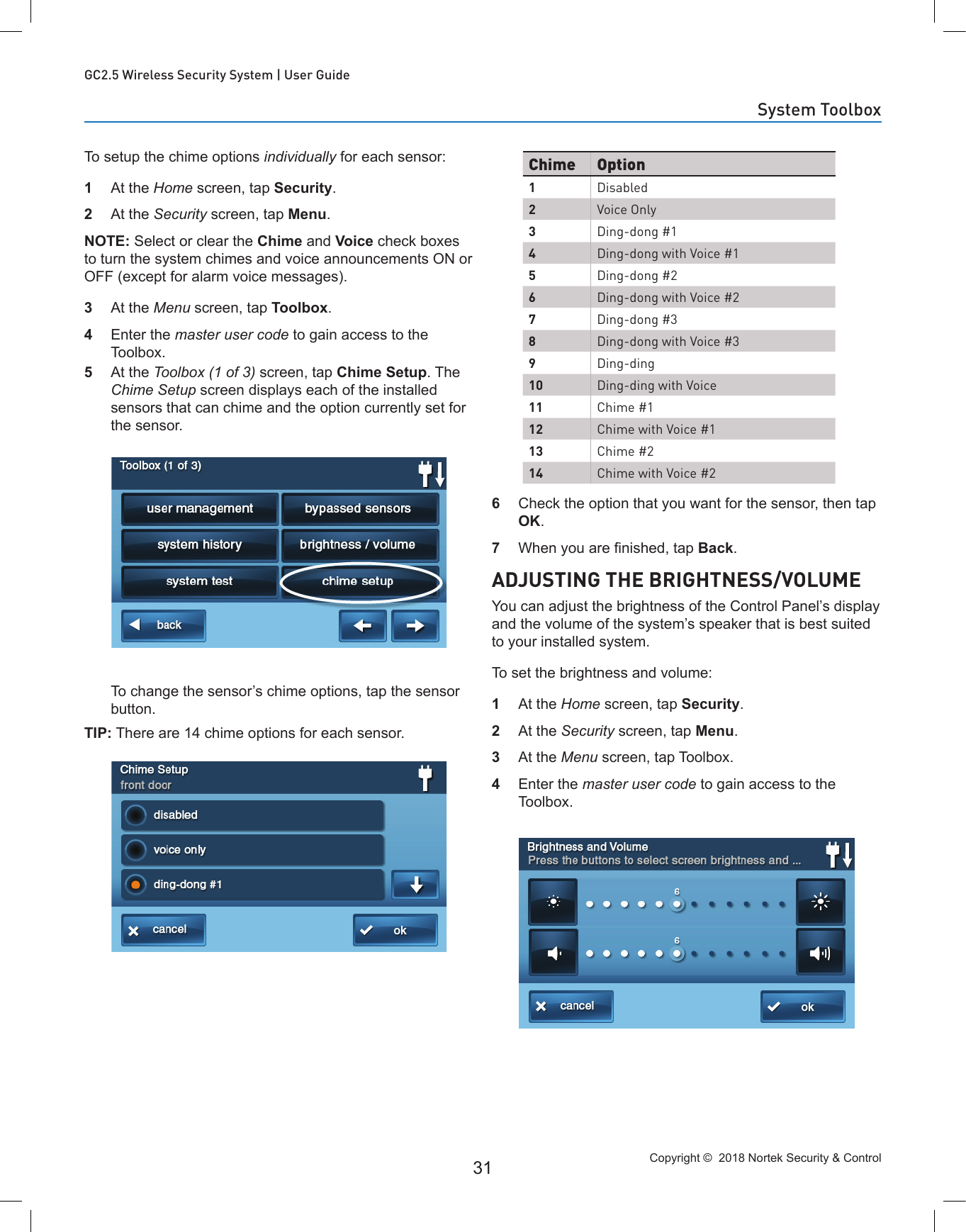 Copyright ©  2018 Nortek Security &amp; Control 31GC2.5 Wireless Security System | User GuideTo setup the chime options individually for each sensor:1  At the Home screen, tap Security.2  At the Security screen, tap Menu.NOTE: Select or clear the Chime and Voice check boxes to turn the system chimes and voice announcements ON or OFF (except for alarm voice messages).3  At the Menu screen, tap Toolbox.4  Enter the master user code to gain access to the Toolbox. 5  At the Toolbox (1 of 3) screen, tap Chime Setup. The Chime Setup screen displays each of the installed sensors that can chime and the option currently set for the sensor. To change the sensor’s chime options, tap the sensor button.TIP: There are 14 chime options for each sensor.6  Check the option that you want for the sensor, then tap OK.7  When you are nished, tap Back.ADJUSTING THE BRIGHTNESS/VOLUMEYou can adjust the brightness of the Control Panel’s display and the volume of the system’s speaker that is best suited to your installed system.To set the brightness and volume:1  At the Home screen, tap Security.2  At the Security screen, tap Menu.3  At the Menu screen, tap Toolbox.4  Enter the master user code to gain access to the Toolbox.Chime Option1Disabled2Voice Only3Ding-dong #14Ding-dong with Voice #15Ding-dong #26Ding-dong with Voice #27Ding-dong #38Ding-dong with Voice #39Ding-ding10 Ding-ding with Voice11 Chime #112 Chime with Voice #113 Chime #214 Chime with Voice #2System Toolbox