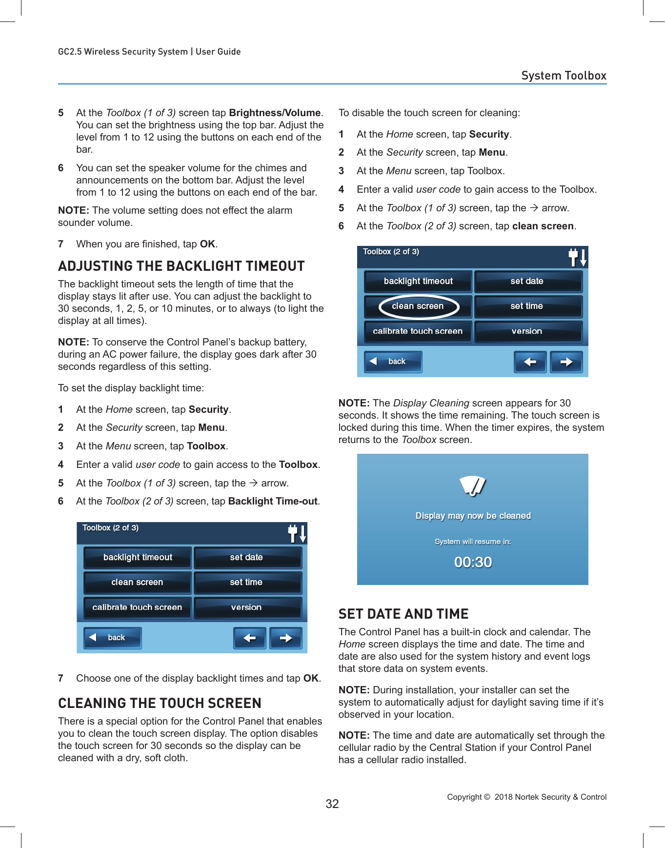 Copyright ©  2018 Nortek Security &amp; Control 32GC2.5 Wireless Security System | User Guide5  At the Toolbox (1 of 3) screen tap Brightness/Volume. You can set the brightness using the top bar. Adjust the level from 1 to 12 using the buttons on each end of the bar.6  You can set the speaker volume for the chimes and announcements on the bottom bar. Adjust the level from 1 to 12 using the buttons on each end of the bar.NOTE: The volume setting does not effect the alarm sounder volume.7  When you are nished, tap OK.ADJUSTING THE BACKLIGHT TIMEOUTThe backlight timeout sets the length of time that the display stays lit after use. You can adjust the backlight to 30 seconds, 1, 2, 5, or 10 minutes, or to always (to light the display at all times).NOTE: To conserve the Control Panel’s backup battery, during an AC power failure, the display goes dark after 30 seconds regardless of this setting.To set the display backlight time:1  At the Home screen, tap Security.2  At the Security screen, tap Menu.3  At the Menu screen, tap Toolbox.4  Enter a valid user code to gain access to the Toolbox.5  At the Toolbox (1 of 3) screen, tap the  arrow.6  At the Toolbox (2 of 3) screen, tap Backlight Time-out.7  Choose one of the display backlight times and tap OK.CLEANING THE TOUCH SCREENThere is a special option for the Control Panel that enables you to clean the touch screen display. The option disables the touch screen for 30 seconds so the display can be cleaned with a dry, soft cloth.To disable the touch screen for cleaning:1  At the Home screen, tap Security.2  At the Security screen, tap Menu.3  At the Menu screen, tap Toolbox.4  Enter a valid user code to gain access to the Toolbox.5  At the Toolbox (1 of 3) screen, tap the  arrow.6  At the Toolbox (2 of 3) screen, tap clean screen.NOTE: The Display Cleaning screen appears for 30 seconds. It shows the time remaining. The touch screen is locked during this time. When the timer expires, the system returns to the Toolbox screen.SET DATE AND TIMEThe Control Panel has a built-in clock and calendar. The Home screen displays the time and date. The time and date are also used for the system history and event logs that store data on system events.NOTE: During installation, your installer can set the system to automatically adjust for daylight saving time if it’s observed in your location.NOTE: The time and date are automatically set through the cellular radio by the Central Station if your Control Panel has a cellular radio installed.System Toolbox