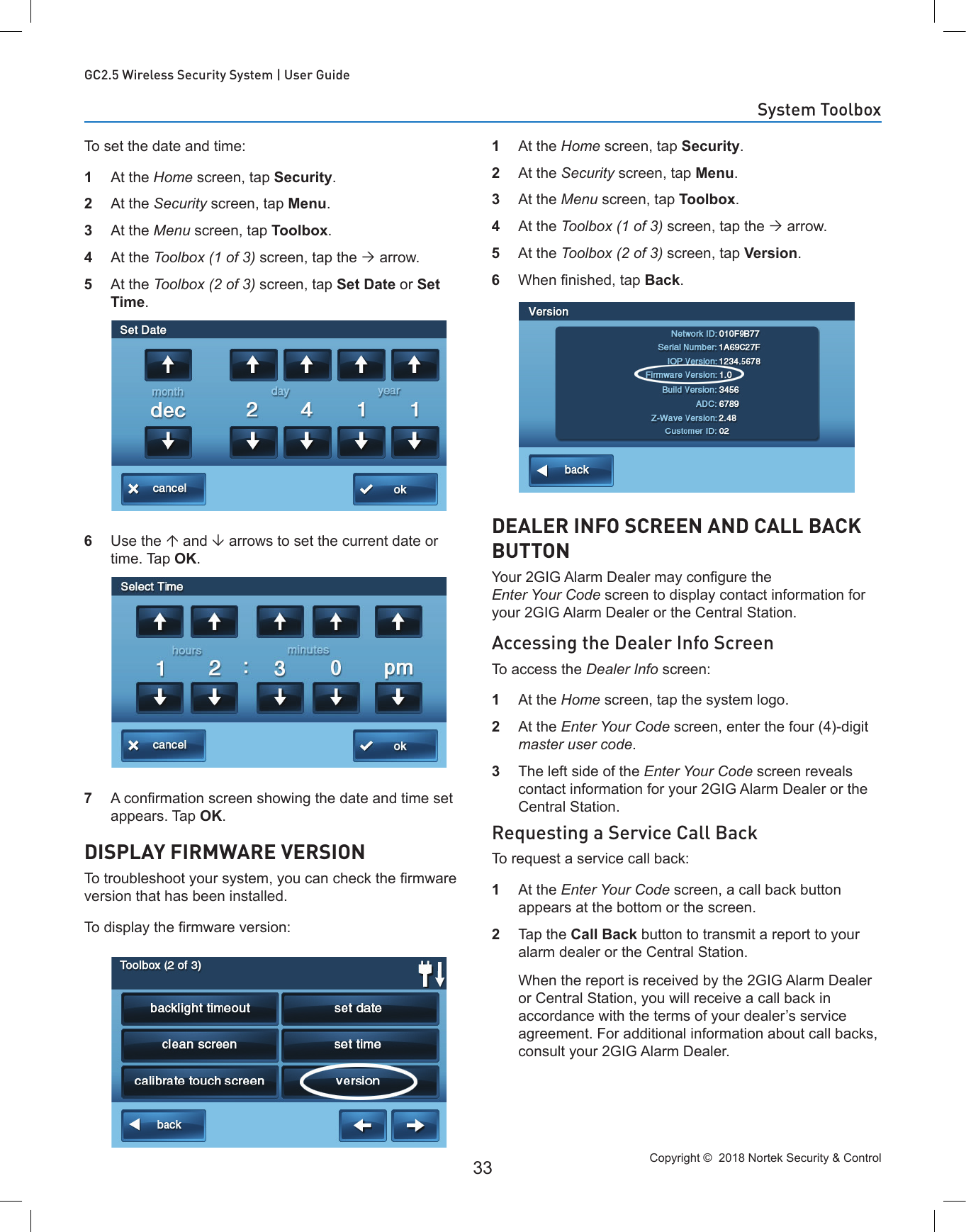 Copyright ©  2018 Nortek Security &amp; Control 33GC2.5 Wireless Security System | User GuideTo set the date and time:1  At the Home screen, tap Security.2  At the Security screen, tap Menu.3  At the Menu screen, tap Toolbox.4  At the Toolbox (1 of 3) screen, tap the  arrow.5  At the Toolbox (2 of 3) screen, tap Set Date or Set Time.6  Use the  and  arrows to set the current date or time. Tap OK.7  A conrmation screen showing the date and time set appears. Tap OK.DISPLAY FIRMWARE VERSIONTo troubleshoot your system, you can check the rmware version that has been installed.To display the rmware version:1  At the Home screen, tap Security.2  At the Security screen, tap Menu.3  At the Menu screen, tap Toolbox.4  At the Toolbox (1 of 3) screen, tap the  arrow.5  At the Toolbox (2 of 3) screen, tap Version.6  When nished, tap Back.DEALER INFO SCREEN AND CALL BACK BUTTONYour 2GIG Alarm Dealer may congure the Enter Your Code screen to display contact information for your 2GIG Alarm Dealer or the Central Station.Accessing the Dealer Info ScreenTo access the Dealer Info screen:1  At the Home screen, tap the system logo.2  At the Enter Your Code screen, enter the four (4)-digit master user code.3  The left side of the Enter Your Code screen reveals contact information for your 2GIG Alarm Dealer or the Central Station.Requesting a Service Call BackTo request a service call back:1  At the Enter Your Code screen, a call back button appears at the bottom or the screen.2  Tap the Call Back button to transmit a report to your alarm dealer or the Central Station.   When the report is received by the 2GIG Alarm Dealer or Central Station, you will receive a call back in accordance with the terms of your dealer’s service agreement. For additional information about call backs, consult your 2GIG Alarm Dealer.System Toolbox