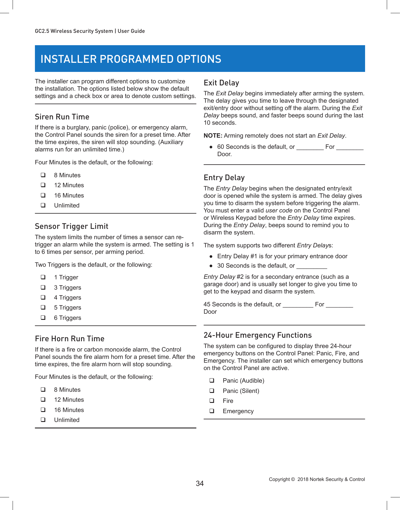 Copyright ©  2018 Nortek Security &amp; Control 34GC2.5 Wireless Security System | User GuideINSTALLER PROGRAMMED OPTIONSThe installer can program different options to customize the installation. The options listed below show the default settings and a check box or area to denote custom settings.Siren Run TimeIf there is a burglary, panic (police), or emergency alarm, the Control Panel sounds the siren for a preset time. After the time expires, the siren will stop sounding. (Auxiliary alarms run for an unlimited time.)Four Minutes is the default, or the following: 8 Minutes 12 Minutes 16 Minutes UnlimitedSensor Trigger LimitThe system limits the number of times a sensor can re-trigger an alarm while the system is armed. The setting is 1 to 6 times per sensor, per arming period.Two Triggers is the default, or the following: 1 Trigger 3 Triggers 4 Triggers 5 Triggers 6 TriggersFire Horn Run TimeIf there is a re or carbon monoxide alarm, the Control Panel sounds the re alarm horn for a preset time. After the time expires, the re alarm horn will stop sounding.Four Minutes is the default, or the following: 8 Minutes 12 Minutes 16 Minutes UnlimitedExit DelayThe Exit Delay begins immediately after arming the system. The delay gives you time to leave through the designated exit/entry door without setting off the alarm. During the Exit Delay beeps sound, and faster beeps sound during the last 10 seconds.NOTE: Arming remotely does not start an Exit Delay. ●60 Seconds is the default, or ________ For ________ Door.Entry DelayThe Entry Delay begins when the designated entry/exit door is opened while the system is armed. The delay gives you time to disarm the system before triggering the alarm. You must enter a valid user code on the Control Panel or Wireless Keypad before the Entry Delay time expires. During the Entry Delay, beeps sound to remind you to disarm the system.The system supports two different Entry Delays: ●Entry Delay #1 is for your primary entrance door ●30 Seconds is the default, or _________Entry Delay #2 is for a secondary entrance (such as a garage door) and is usually set longer to give you time to get to the keypad and disarm the system.45 Seconds is the default, or _________ For ________ Door24-Hour Emergency FunctionsThe system can be congured to display three 24-hour emergency buttons on the Control Panel: Panic, Fire, and Emergency. The installer can set which emergency buttons on the Control Panel are active. Panic (Audible) Panic (Silent) Fire Emergency