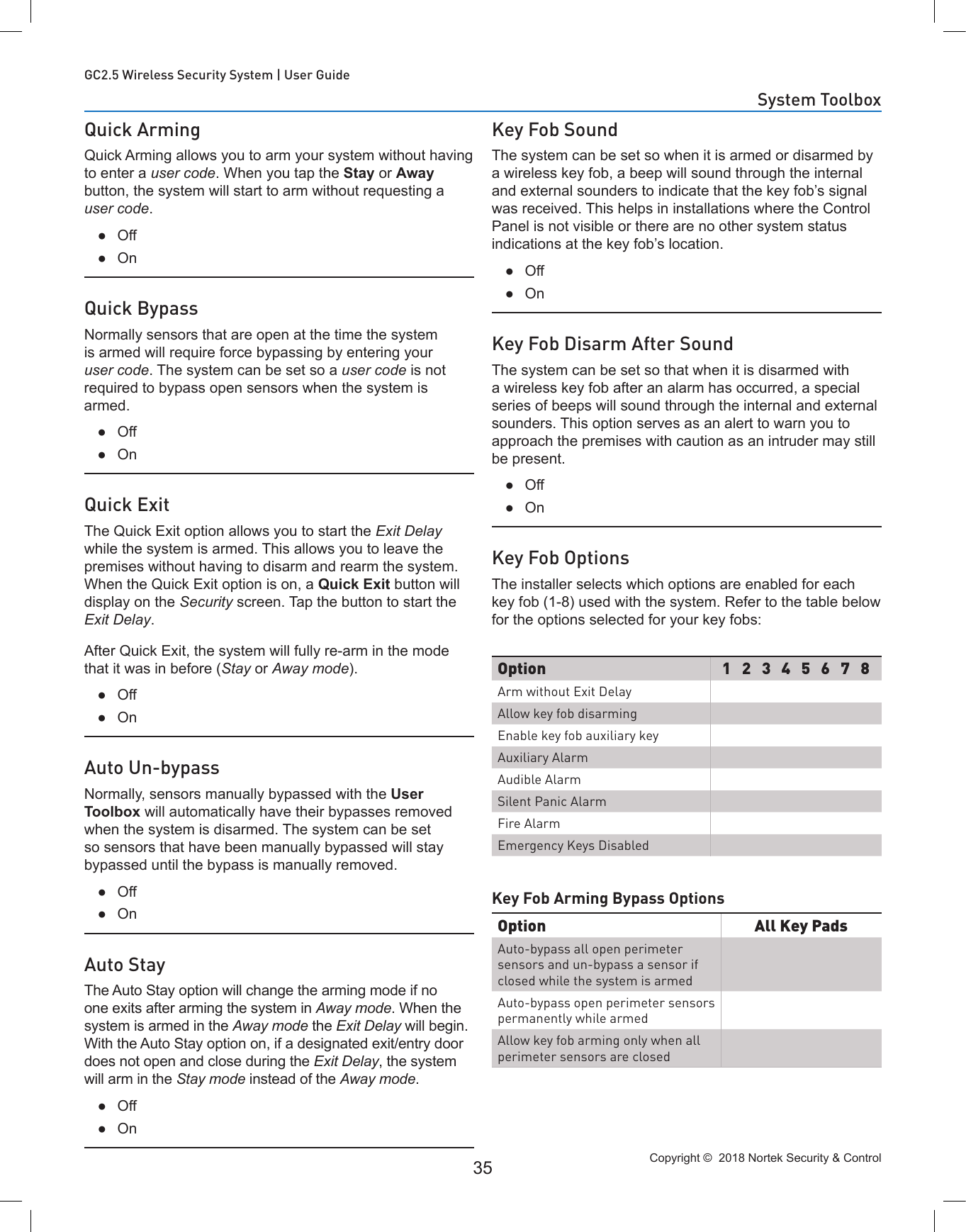 Copyright ©  2018 Nortek Security &amp; Control 35GC2.5 Wireless Security System | User GuideQuick ArmingQuick Arming allows you to arm your system without having to enter a user code. When you tap the Stay or Away button, the system will start to arm without requesting a user code. ●Off ●OnQuick BypassNormally sensors that are open at the time the system is armed will require force bypassing by entering your user code. The system can be set so a user code is not required to bypass open sensors when the system is armed. ●Off ●OnQuick ExitThe Quick Exit option allows you to start the Exit Delay while the system is armed. This allows you to leave the premises without having to disarm and rearm the system. When the Quick Exit option is on, a Quick Exit button will display on the Security screen. Tap the button to start the Exit Delay.After Quick Exit, the system will fully re-arm in the mode that it was in before (Stay or Away mode). ●Off ●OnAuto Un-bypassNormally, sensors manually bypassed with the User Toolbox will automatically have their bypasses removed when the system is disarmed. The system can be set so sensors that have been manually bypassed will stay bypassed until the bypass is manually removed. ●Off ●OnAuto StayThe Auto Stay option will change the arming mode if no one exits after arming the system in Away mode. When the system is armed in the Away mode the Exit Delay will begin. With the Auto Stay option on, if a designated exit/entry door does not open and close during the Exit Delay, the system will arm in the Stay mode instead of the Away mode. ●Off ●OnKey Fob SoundThe system can be set so when it is armed or disarmed by a wireless key fob, a beep will sound through the internal and external sounders to indicate that the key fob’s signal was received. This helps in installations where the Control Panel is not visible or there are no other system status indications at the key fob’s location. ●Off ●OnKey Fob Disarm After SoundThe system can be set so that when it is disarmed with a wireless key fob after an alarm has occurred, a special series of beeps will sound through the internal and external sounders. This option serves as an alert to warn you to approach the premises with caution as an intruder may still be present. ●Off ●OnKey Fob OptionsThe installer selects which options are enabled for each key fob (1-8) used with the system. Refer to the table below for the options selected for your key fobs:Key Fob Arming Bypass OptionsOption 1 2 3 4 5 6 7 8Arm without Exit DelayAllow key fob disarmingEnable key fob auxiliary keyAuxiliary AlarmAudible AlarmSilent Panic AlarmFire AlarmEmergency Keys DisabledOption All Key PadsAuto-bypass all open perimeter sensors and un-bypass a sensor if closed while the system is armedAuto-bypass open perimeter sensors permanently while armedAllow key fob arming only when all perimeter sensors are closedSystem Toolbox