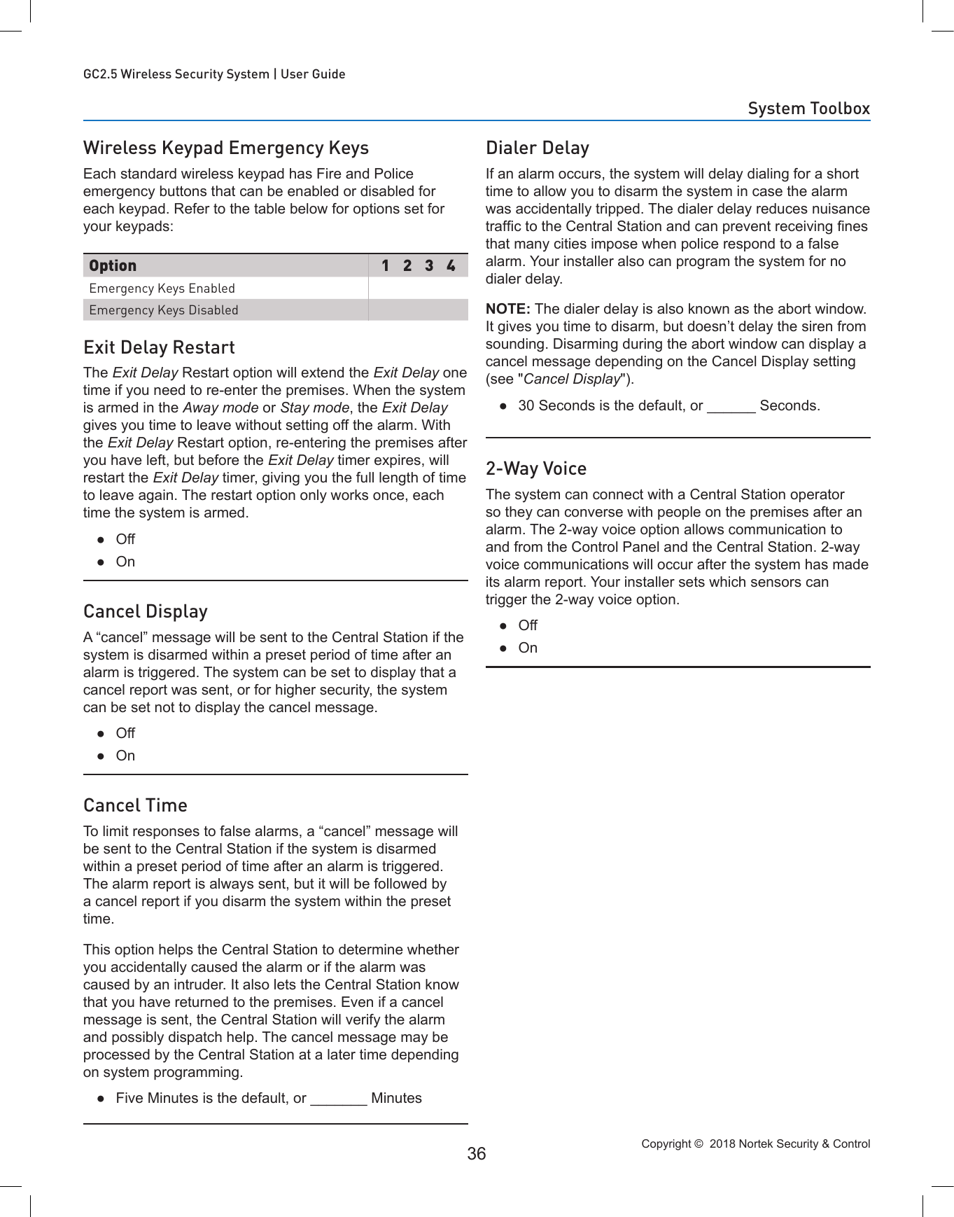 Copyright ©  2018 Nortek Security &amp; Control 36GC2.5 Wireless Security System | User GuideWireless Keypad Emergency KeysEach standard wireless keypad has Fire and Police emergency buttons that can be enabled or disabled for each keypad. Refer to the table below for options set for your keypads:Exit Delay RestartThe Exit Delay Restart option will extend the Exit Delay one time if you need to re-enter the premises. When the system is armed in the Away mode or Stay mode, the Exit Delay gives you time to leave without setting off the alarm. With the Exit Delay Restart option, re-entering the premises after you have left, but before the Exit Delay timer expires, will restart the Exit Delay timer, giving you the full length of time to leave again. The restart option only works once, each time the system is armed. ●Off ●OnCancel DisplayA “cancel” message will be sent to the Central Station if the system is disarmed within a preset period of time after an alarm is triggered. The system can be set to display that a cancel report was sent, or for higher security, the system can be set not to display the cancel message. ●Off ●OnCancel TimeTo limit responses to false alarms, a “cancel” message will be sent to the Central Station if the system is disarmed within a preset period of time after an alarm is triggered. The alarm report is always sent, but it will be followed by a cancel report if you disarm the system within the preset time.This option helps the Central Station to determine whether you accidentally caused the alarm or if the alarm was caused by an intruder. It also lets the Central Station know that you have returned to the premises. Even if a cancel message is sent, the Central Station will verify the alarm and possibly dispatch help. The cancel message may be processed by the Central Station at a later time depending on system programming. ●Five Minutes is the default, or _______ MinutesDialer DelayIf an alarm occurs, the system will delay dialing for a short time to allow you to disarm the system in case the alarm was accidentally tripped. The dialer delay reduces nuisance trafc to the Central Station and can prevent receiving nes that many cities impose when police respond to a false alarm. Your installer also can program the system for no dialer delay.NOTE: The dialer delay is also known as the abort window. It gives you time to disarm, but doesn’t delay the siren from sounding. Disarming during the abort window can display a cancel message depending on the Cancel Display setting (see &quot;Cancel Display&quot;). ●30 Seconds is the default, or ______ Seconds.2-Way VoiceThe system can connect with a Central Station operator so they can converse with people on the premises after an alarm. The 2-way voice option allows communication to and from the Control Panel and the Central Station. 2-way voice communications will occur after the system has made its alarm report. Your installer sets which sensors can trigger the 2-way voice option. ●Off ●OnOption 1 2 3 4Emergency Keys EnabledEmergency Keys DisabledSystem Toolbox