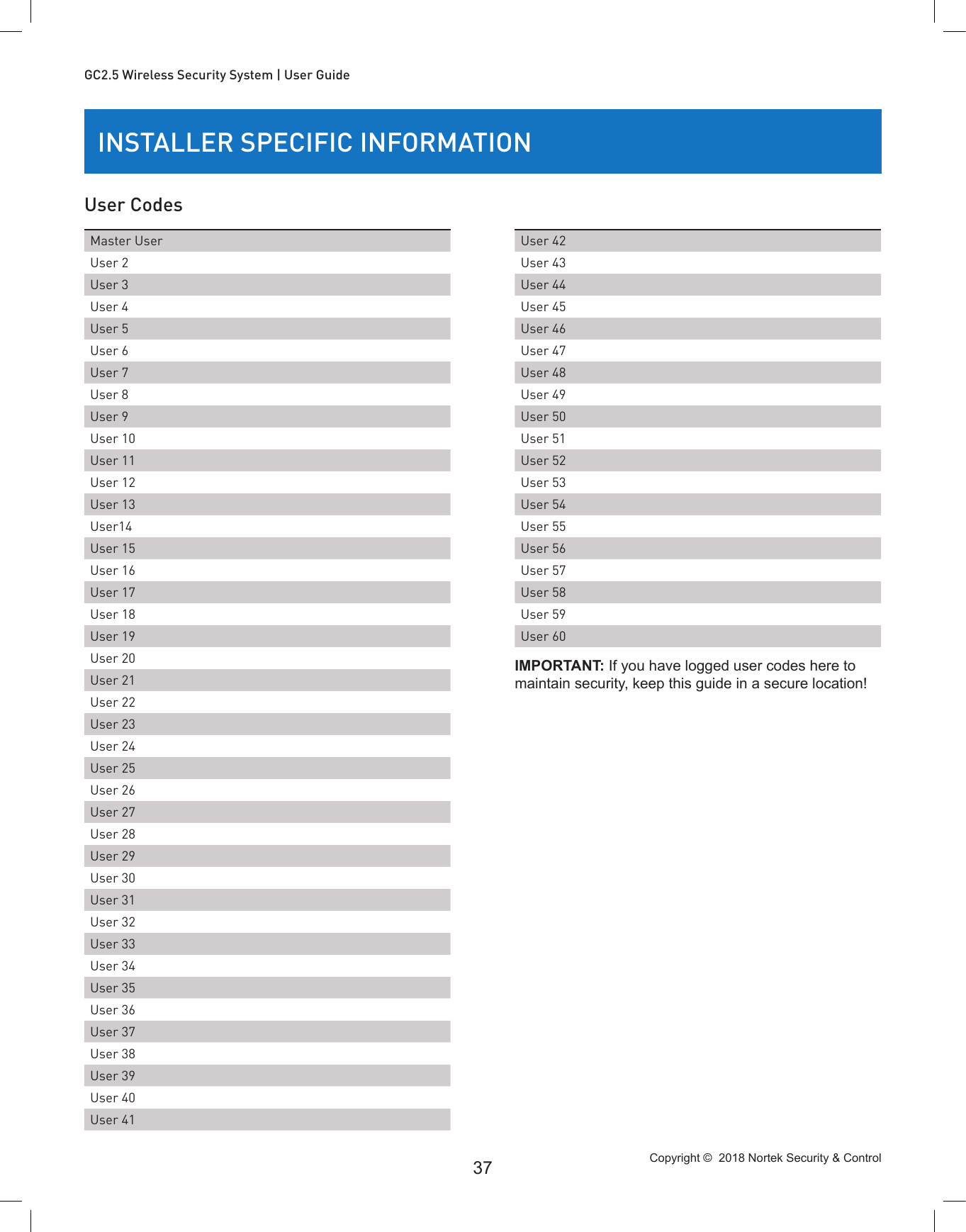 Copyright ©  2018 Nortek Security &amp; Control 37GC2.5 Wireless Security System | User GuideINSTALLER SPECIFIC INFORMATIONUser CodesMaster UserUser 2User 3User 4User 5User 6User 7User 8User 9User 10User 11User 12User 13User14User 15User 16User 17User 18User 19User 20User 21User 22User 23User 24User 25User 26User 27User 28User 29User 30User 31User 32User 33User 34User 35User 36User 37User 38User 39User 40User 41User 42User 43User 44User 45User 46User 47User 48User 49User 50User 51User 52User 53User 54User 55User 56User 57User 58User 59User 60IMPORTANT: If you have logged user codes here to maintain security, keep this guide in a secure location!
