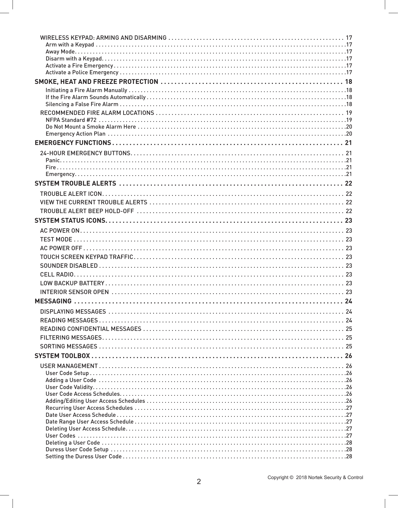 Copyright ©  2018 Nortek Security &amp; Control 2WIRELESS KEYPAD: ARMING AND DISARMING ........................................................ 17Arm with a Keypad ....................................................................................17Away Mode...........................................................................................17Disarm with a Keypad..................................................................................17Activate a Fire Emergency ..............................................................................17Activate a Police Emergency ............................................................................17SMOKE, HEAT AND FREEZE PROTECTION ..................................................... 18Initiating a Fire Alarm Manually .........................................................................18If the Fire Alarm Sounds Automatically ...................................................................18Silencing a False Fire Alarm ............................................................................18RECOMMENDED FIRE ALARM LOCATIONS ............................................................ 19NFPA Standard #72  ...................................................................................19Do Not Mount a Smoke Alarm Here ......................................................................20Emergency Action Plan  ................................................................................20EMERGENCY FUNCTIONS ................................................................... 2124-HOUR EMERGENCY BUTTONS.................................................................... 21Panic................................................................................................21Fire .................................................................................................21Emergency...........................................................................................21SYSTEM TROUBLE ALERTS  ................................................................. 22TROUBLE ALERT ICON............................................................................. 22VIEW THE CURRENT TROUBLE ALERTS .............................................................. 22TROUBLE ALERT BEEP HOLD-OFF  .................................................................. 22SYSTEM STATUS ICONS..................................................................... 23AC POWER ON.................................................................................... 23TEST MODE ...................................................................................... 23AC POWER OFF ................................................................................... 23TOUCH SCREEN KEYPAD TRAFFIC................................................................... 23SOUNDER DISABLED .............................................................................. 23CELL RADIO...................................................................................... 23LOW BACKUP BATTERY ............................................................................ 23INTERIOR SENSOR OPEN  ..........................................................................23MESSAGING  .............................................................................. 24DISPLAYING MESSAGES  ...........................................................................24READING MESSAGES .............................................................................. 24READING CONFIDENTIAL MESSAGES ................................................................ 25FILTERING MESSAGES............................................................................. 25SORTING MESSAGES .............................................................................. 25SYSTEM TOOLBOX ......................................................................... 26USER MANAGEMENT .............................................................................. 26User Code Setup ......................................................................................26Adding a User Code  ...................................................................................26User Code Validity.....................................................................................26User Code Access Schedules............................................................................26Adding/Editing User Access Schedules ...................................................................26Recurring User Access Schedules  .......................................................................27Date User Access Schedule .............................................................................27Date Range User Access Schedule .......................................................................27Deleting User Access Schedule..........................................................................27User Codes  ..........................................................................................27Deleting a User Code ..................................................................................28Duress User Code Setup  ...............................................................................28Setting the Duress User Code ...........................................................................28