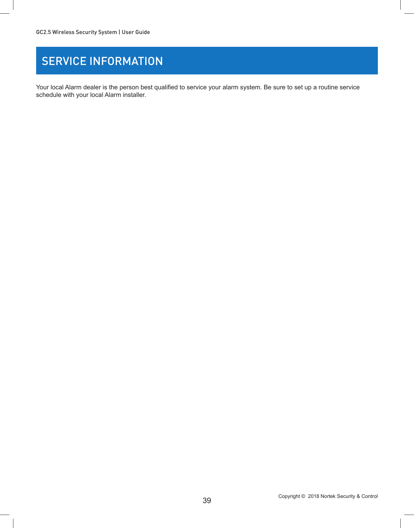 Copyright ©  2018 Nortek Security &amp; Control 39GC2.5 Wireless Security System | User GuideSERVICE INFORMATIONYour local Alarm dealer is the person best qualied to service your alarm system. Be sure to set up a routine service schedule with your local Alarm installer.