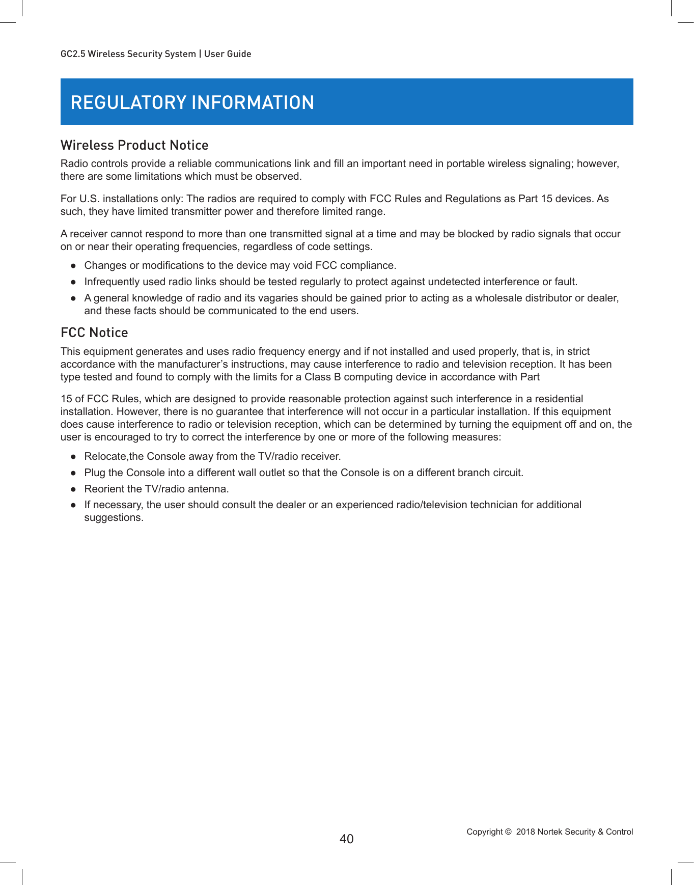 Copyright ©  2018 Nortek Security &amp; Control 40GC2.5 Wireless Security System | User GuideREGULATORY INFORMATIONWireless Product NoticeRadio controls provide a reliable communications link and ll an important need in portable wireless signaling; however, there are some limitations which must be observed.For U.S. installations only: The radios are required to comply with FCC Rules and Regulations as Part 15 devices. As such, they have limited transmitter power and therefore limited range.A receiver cannot respond to more than one transmitted signal at a time and may be blocked by radio signals that occur on or near their operating frequencies, regardless of code settings. ● Changes or modications to the device may void FCC compliance. ●Infrequently used radio links should be tested regularly to protect against undetected interference or fault. ●A general knowledge of radio and its vagaries should be gained prior to acting as a wholesale distributor or dealer, and these facts should be communicated to the end users.FCC NoticeThis equipment generates and uses radio frequency energy and if not installed and used properly, that is, in strict accordance with the manufacturer’s instructions, may cause interference to radio and television reception. It has been type tested and found to comply with the limits for a Class B computing device in accordance with Part 15 of FCC Rules, which are designed to provide reasonable protection against such interference in a residential installation. However, there is no guarantee that interference will not occur in a particular installation. If this equipment does cause interference to radio or television reception, which can be determined by turning the equipment off and on, the user is encouraged to try to correct the interference by one or more of the following measures: ●Relocate,the Console away from the TV/radio receiver. ●Plug the Console into a different wall outlet so that the Console is on a different branch circuit. ●Reorient the TV/radio antenna. ●If necessary, the user should consult the dealer or an experienced radio/television technician for additional suggestions.