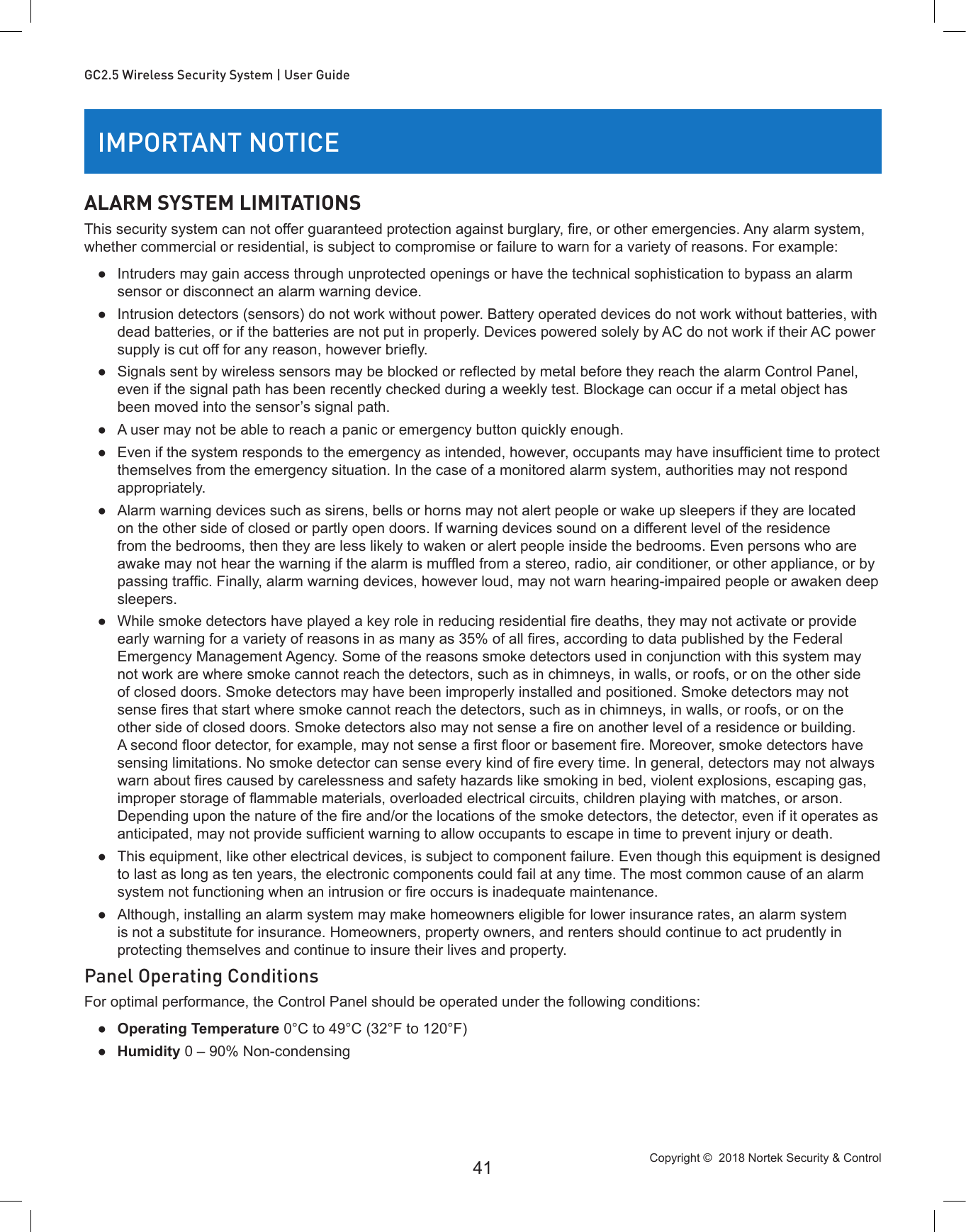 Copyright ©  2018 Nortek Security &amp; Control 41GC2.5 Wireless Security System | User GuideIMPORTANT NOTICEALARM SYSTEM LIMITATIONSThis security system can not offer guaranteed protection against burglary, re, or other emergencies. Any alarm system, whether commercial or residential, is subject to compromise or failure to warn for a variety of reasons. For example: ●Intruders may gain access through unprotected openings or have the technical sophistication to bypass an alarm sensor or disconnect an alarm warning device. ●Intrusion detectors (sensors) do not work without power. Battery operated devices do not work without batteries, with dead batteries, or if the batteries are not put in properly. Devices powered solely by AC do not work if their AC power supply is cut off for any reason, however briey. ● Signals sent by wireless sensors may be blocked or reected by metal before they reach the alarm Control Panel, even if the signal path has been recently checked during a weekly test. Blockage can occur if a metal object has been moved into the sensor’s signal path. ●A user may not be able to reach a panic or emergency button quickly enough. ● Even if the system responds to the emergency as intended, however, occupants may have insufcient time to protect themselves from the emergency situation. In the case of a monitored alarm system, authorities may not respond appropriately. ●Alarm warning devices such as sirens, bells or horns may not alert people or wake up sleepers if they are located on the other side of closed or partly open doors. If warning devices sound on a different level of the residence from the bedrooms, then they are less likely to waken or alert people inside the bedrooms. Even persons who are awake may not hear the warning if the alarm is mufed from a stereo, radio, air conditioner, or other appliance, or by passing trafc. Finally, alarm warning devices, however loud, may not warn hearing-impaired people or awaken deep sleepers. ● While smoke detectors have played a key role in reducing residential re deaths, they may not activate or provide early warning for a variety of reasons in as many as 35% of all res, according to data published by the Federal Emergency Management Agency. Some of the reasons smoke detectors used in conjunction with this system may not work are where smoke cannot reach the detectors, such as in chimneys, in walls, or roofs, or on the other side of closed doors. Smoke detectors may have been improperly installed and positioned. Smoke detectors may not sense res that start where smoke cannot reach the detectors, such as in chimneys, in walls, or roofs, or on the other side of closed doors. Smoke detectors also may not sense a re on another level of a residence or building. A second oor detector, for example, may not sense a rst oor or basement re. Moreover, smoke detectors have sensing limitations. No smoke detector can sense every kind of re every time. In general, detectors may not always warn about res caused by carelessness and safety hazards like smoking in bed, violent explosions, escaping gas, improper storage of ammable materials, overloaded electrical circuits, children playing with matches, or arson. Depending upon the nature of the re and/or the locations of the smoke detectors, the detector, even if it operates as anticipated, may not provide sufcient warning to allow occupants to escape in time to prevent injury or death. ●This equipment, like other electrical devices, is subject to component failure. Even though this equipment is designed to last as long as ten years, the electronic components could fail at any time. The most common cause of an alarm system not functioning when an intrusion or re occurs is inadequate maintenance.  ●Although, installing an alarm system may make homeowners eligible for lower insurance rates, an alarm system is not a substitute for insurance. Homeowners, property owners, and renters should continue to act prudently in protecting themselves and continue to insure their lives and property.Panel Operating ConditionsFor optimal performance, the Control Panel should be operated under the following conditions: ●Operating Temperature 0°C to 49°C (32°F to 120°F) ●Humidity 0 – 90% Non-condensing