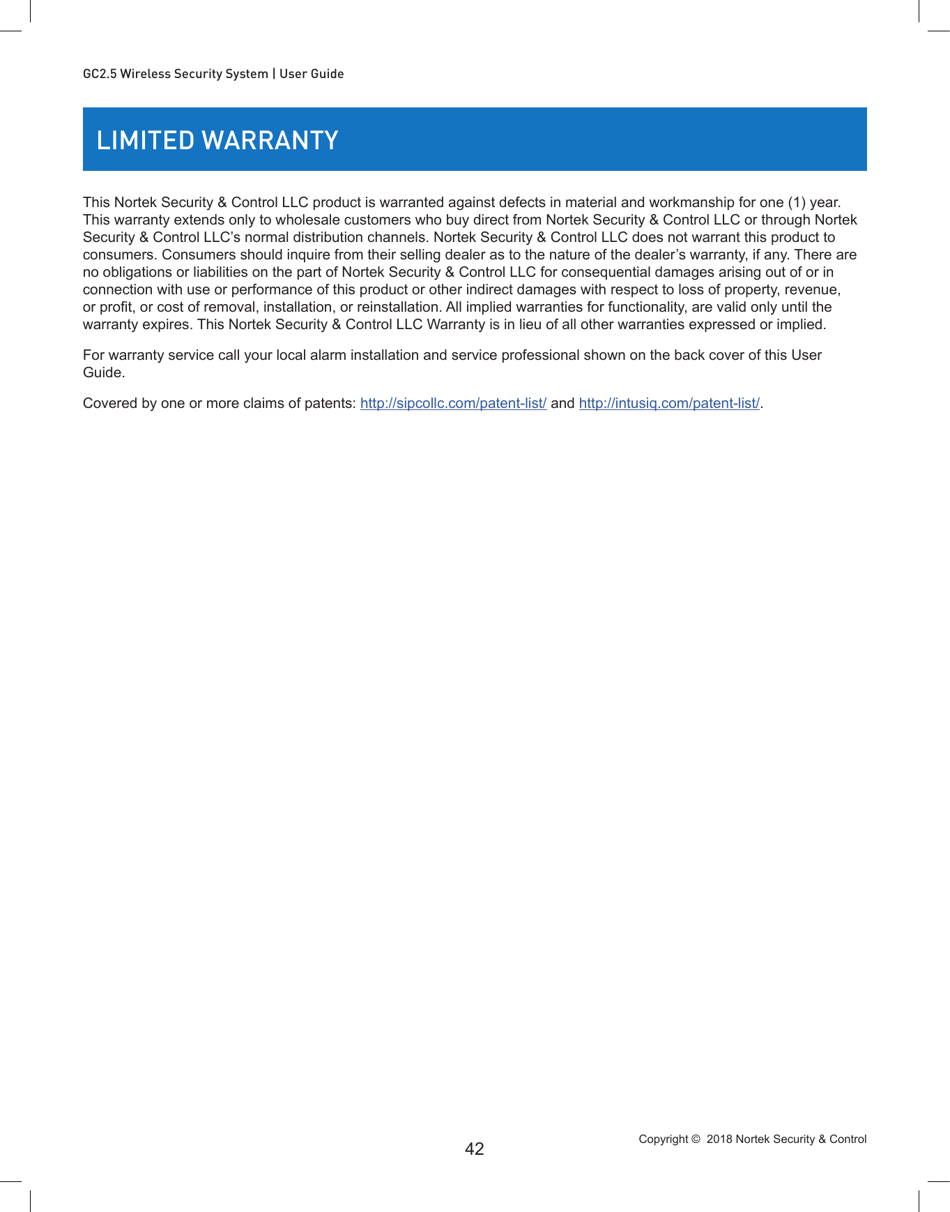 Copyright ©  2018 Nortek Security &amp; Control 42GC2.5 Wireless Security System | User GuideLIMITED WARRANTYThis Nortek Security &amp; Control LLC product is warranted against defects in material and workmanship for one (1) year. This warranty extends only to wholesale customers who buy direct from Nortek Security &amp; Control LLC or through Nortek Security &amp; Control LLC’s normal distribution channels. Nortek Security &amp; Control LLC does not warrant this product to consumers. Consumers should inquire from their selling dealer as to the nature of the dealer’s warranty, if any. There are no obligations or liabilities on the part of Nortek Security &amp; Control LLC for consequential damages arising out of or in connection with use or performance of this product or other indirect damages with respect to loss of property, revenue, or prot, or cost of removal, installation, or reinstallation. All implied warranties for functionality, are valid only until the warranty expires. This Nortek Security &amp; Control LLC Warranty is in lieu of all other warranties expressed or implied.For warranty service call your local alarm installation and service professional shown on the back cover of this User Guide.Covered by one or more claims of patents: http://sipcollc.com/patent-list/ and http://intusiq.com/patent-list/.