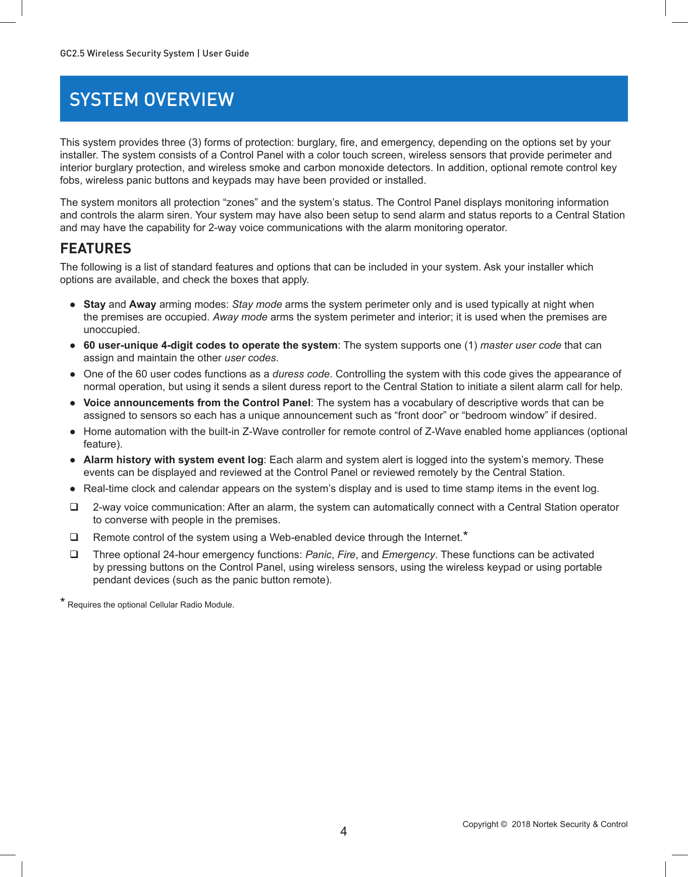 Copyright ©  2018 Nortek Security &amp; Control 4GC2.5 Wireless Security System | User GuideSYSTEM OVERVIEWThis system provides three (3) forms of protection: burglary, re, and emergency, depending on the options set by your installer. The system consists of a Control Panel with a color touch screen, wireless sensors that provide perimeter and interior burglary protection, and wireless smoke and carbon monoxide detectors. In addition, optional remote control key fobs, wireless panic buttons and keypads may have been provided or installed. The system monitors all protection “zones” and the system’s status. The Control Panel displays monitoring information and controls the alarm siren. Your system may have also been setup to send alarm and status reports to a Central Station and may have the capability for 2-way voice communications with the alarm monitoring operator. FEATURESThe following is a list of standard features and options that can be included in your system. Ask your installer which options are available, and check the boxes that apply. ●Stay and Away arming modes: Stay mode arms the system perimeter only and is used typically at night when the premises are occupied. Away mode arms the system perimeter and interior; it is used when the premises are unoccupied. ●60 user-unique 4-digit codes to operate the system: The system supports one (1) master user code that can assign and maintain the other user codes. ●One of the 60 user codes functions as a duress code. Controlling the system with this code gives the appearance of normal operation, but using it sends a silent duress report to the Central Station to initiate a silent alarm call for help. ●Voice announcements from the Control Panel: The system has a vocabulary of descriptive words that can be assigned to sensors so each has a unique announcement such as “front door” or “bedroom window” if desired. ●Home automation with the built-in Z-Wave controller for remote control of Z-Wave enabled home appliances (optional feature). ●Alarm history with system event log: Each alarm and system alert is logged into the system’s memory. These events can be displayed and reviewed at the Control Panel or reviewed remotely by the Central Station. ●Real-time clock and calendar appears on the system’s display and is used to time stamp items in the event log. 2-way voice communication: After an alarm, the system can automatically connect with a Central Station operator to converse with people in the premises. Remote control of the system using a Web-enabled device through the Internet.* Three optional 24-hour emergency functions: Panic, Fire, and Emergency. These functions can be activated by pressing buttons on the Control Panel, using wireless sensors, using the wireless keypad or using portable pendant devices (such as the panic button remote). * Requires the optional Cellular Radio Module.