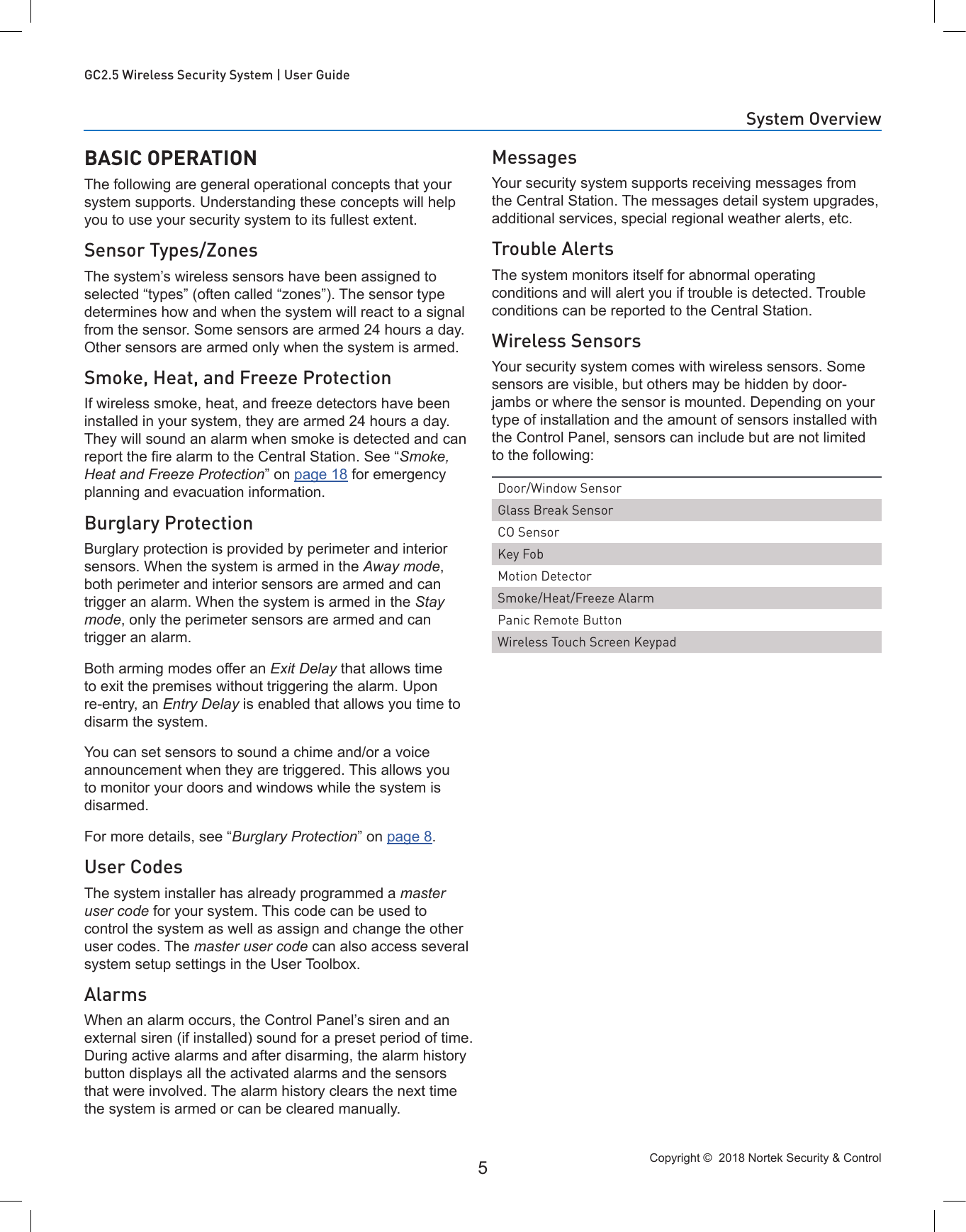 Copyright ©  2018 Nortek Security &amp; Control 5GC2.5 Wireless Security System | User GuideBASIC OPERATIONThe following are general operational concepts that your system supports. Understanding these concepts will help you to use your security system to its fullest extent.Sensor Types/ZonesThe system’s wireless sensors have been assigned to selected “types” (often called “zones”). The sensor type determines how and when the system will react to a signal from the sensor. Some sensors are armed 24 hours a day. Other sensors are armed only when the system is armed.Smoke, Heat, and Freeze ProtectionIf wireless smoke, heat, and freeze detectors have been installed in your system, they are armed 24 hours a day. They will sound an alarm when smoke is detected and can report the re alarm to the Central Station. See “Smoke, Heat and Freeze Protection” on page 18 for emergency planning and evacuation information.Burglary ProtectionBurglary protection is provided by perimeter and interior sensors. When the system is armed in the Away mode, both perimeter and interior sensors are armed and can trigger an alarm. When the system is armed in the Stay mode, only the perimeter sensors are armed and can trigger an alarm.Both arming modes offer an Exit Delay that allows time to exit the premises without triggering the alarm. Upon re-entry, an Entry Delay is enabled that allows you time to disarm the system. You can set sensors to sound a chime and/or a voice announcement when they are triggered. This allows you to monitor your doors and windows while the system is disarmed.For more details, see “Burglary Protection” on page 8.User CodesThe system installer has already programmed a master user code for your system. This code can be used to control the system as well as assign and change the other user codes. The master user code can also access several system setup settings in the User Toolbox.AlarmsWhen an alarm occurs, the Control Panel’s siren and an external siren (if installed) sound for a preset period of time. During active alarms and after disarming, the alarm history button displays all the activated alarms and the sensors that were involved. The alarm history clears the next time the system is armed or can be cleared manually.MessagesYour security system supports receiving messages from the Central Station. The messages detail system upgrades, additional services, special regional weather alerts, etc.Trouble AlertsThe system monitors itself for abnormal operating conditions and will alert you if trouble is detected. Trouble conditions can be reported to the Central Station.Wireless SensorsYour security system comes with wireless sensors. Some sensors are visible, but others may be hidden by door-jambs or where the sensor is mounted. Depending on your type of installation and the amount of sensors installed with the Control Panel, sensors can include but are not limited to the following:Door/Window SensorGlass Break SensorCO SensorKey FobMotion DetectorSmoke/Heat/Freeze AlarmPanic Remote ButtonWireless Touch Screen KeypadSystem Overview