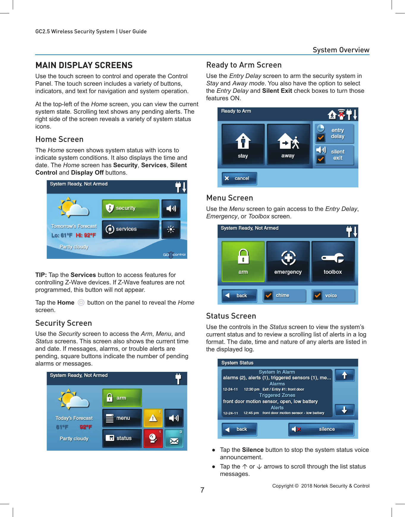 Copyright ©  2018 Nortek Security &amp; Control 7GC2.5 Wireless Security System | User GuideReady to Arm ScreenUse the Entry Delay screen to arm the security system in Stay and Away mode. You also have the option to select the Entry Delay and Silent Exit check boxes to turn those features ON.Menu ScreenUse the Menu screen to gain access to the Entry Delay, Emergency, or Toolbox screen.Status ScreenUse the controls in the Status screen to view the system’s current status and to review a scrolling list of alerts in a log format. The date, time and nature of any alerts are listed in the displayed log. ●Tap the Silence button to stop the system status voice announcement. ●Tap the  or  arrows to scroll through the list status messages.MAIN DISPLAY SCREENSUse the touch screen to control and operate the Control Panel. The touch screen includes a variety of buttons, indicators, and text for navigation and system operation.At the top-left of the Home screen, you can view the current system state. Scrolling text shows any pending alerts. The right side of the screen reveals a variety of system status icons.Home ScreenThe Home screen shows system status with icons to indicate system conditions. It also displays the time and date. The Home screen has Security, Services, Silent Control and Display Off buttons.TIP: Tap the Services button to access features for controlling Z-Wave devices. If Z-Wave features are not programmed, this button will not appear.Tap the Home   button on the panel to reveal the Home screen.Security ScreenUse the Security screen to access the Arm, Menu, and Status screens. This screen also shows the current time and date. If messages, alarms, or trouble alerts are pending, square buttons indicate the number of pending alarms or messages.System Overview