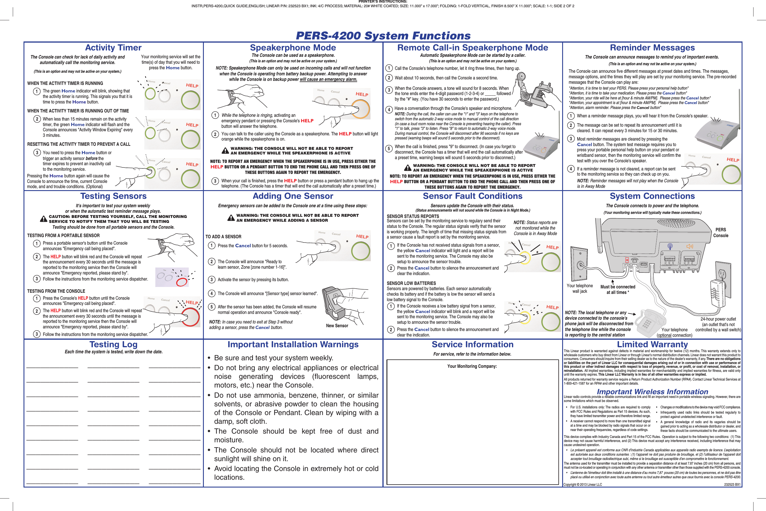 PERS-4200 System FunctionsCopyright © 2013 Linear LLC  232523 BX1Activity TimerTesting SensorsTesting LogRemote Call-in Speakerphone ModeSensor Fault ConditionsService InformationReminder MessagesSystem ConnectionsLimited WarrantySpeakerphone ModeAdding One SensorImportant Installation WarningsThe Console can check for lack of daily activity and automatically call the monitoring service.(This is an option and may not be active on your system.)WHEN THE ACTIVITY TIMER IS RUNNING123The green Home indicator will blink, showing that the activity timer is running. This signals you that it is time to press the Home button.When less than 15 minutes remain on the activity timer, the green Home indicator will flash and the Console announces &quot;Activity Window Expiring&quot; every 3 minutes.You need to press the Home button or trigger an activity sensor before the timer expires to prevent an inactivity call to the monitoring service.WHEN THE ACTIVITY TIMER IS RUNNING OUT OF TIMERESETTING THE ACTIVITY TIMER TO PREVENT A CALLYour monitoring service will set the time(s) of day that you will need to press the Home button.Pressing the Home button again will cause the Console to announce the time, current Console mode, and and trouble conditions. (Optional)It&apos;s important to test your system weeklyor when the automatic test reminder message plays.TESTING FROM A PORTABLE SENSOR1Press a portable sensor&apos;s button until the Console announces &quot;Emergency call being placed&quot;.CAUTION: BEFORE TESTING YOURSELF, CALL THE MONITORINGSERVICE TO NOTIFY THEM THAT YOU WILL BE TESTINGTesting should be done from all portable sensors and the Console.2The HELP button will blink red and the Console will repeat the announcement every 30 seconds until the message is reported to the monitoring service then the Console will announce &quot;Emergency reported, please stand by&quot;.3Follow the instructions from the monitoring service dispatcher.TESTING FROM THE CONSOLE1Press the Console&apos;s HELP button until the Console announces &quot;Emergency call being placed&quot;.2The HELP button will blink red and the Console will repeat the announcement every 30 seconds until the message is reported to the monitoring service then the Console will announce &quot;Emergency reported, please stand by&quot;.3Follow the instructions from the monitoring service dispatcher.Emergency sensors can be added to the Console one at a time using these steps:TO ADD A SENSOR1Press the Cancel button for 5 seconds.2The Console will announce &quot;Ready to learn sensor, Zone [zone number 1-16]&quot;.3Activate the sensor by pressing its button.WARNING: THE CONSOLE WILL NOT BE ABLE TO REPORTAN EMERGENCY WHILE ADDING A SENSORNew Sensor4The Console will announce &quot;[Sensor type] sensor learned&quot;.5After the sensor has been added, the Console will resume normal operation and announce &quot;Console ready&quot;.NOTE: In case you need to exit at Step 3 without adding a sensor, press the Cancel button.Sensors update the Console with their status.(Status announcements will not sound while the Console is in Night Mode.)SENSOR STATUS REPORTS1NOTE: Status reports are not monitored while the Console is in Away ModeSensors can be set by the monitoring service to regulary send their status to the Console. The regular status signals verify that the sensor is working properly. The length of time that missing status signals from a sensor cause a fault report is set by the monitoring service.SENSOR LOW BATTERIES2If the Console has not received status signals from a sensor, the yellow Cancel indicator will light and a report will be sent to the monitoring service. The Console may also be setup to announce the sensor trouble.Press the Cancel button to silence the announcement and clear the indication.Sensors are powered by batteries. Each sensor automatically checks its battery and if the battery is low the sensor will send a low battery signal to the Console.12If the Console receives a low battery signal from a sensor, the yellow Cancel indicator will blink and a report will be sent to the monitoring service. The Console may also be setup to announce the sensor trouble.Press the Cancel button to silence the announcement and clear the indication.For service, refer to the information below.Your Monitoring Company:Your telephone(optional connection)24-hour power outlet(an outlet that&apos;s not controlled by a wall switch)(Your monitoring service will typically make these connections.)Your telephone wall jackThe Console connects to power and the telephone.PERSConsoleMust be connected at all times *NOTE: The local telephone or anydevice connected to the console&apos;sphone jack will be disconnected fromthe telephone line while the consoleis reporting to the central stationThe Console can be used as a speakerphone.(This is an option and may not be active on your system.)1While the telephone is ringing, activating an emergency pendant or pressing the Console&apos;s HELP button will answer the telephone.NOTE: Speakerphone Mode can only be used on incoming calls and will not function when the Console is operating from battery backup power. Attempting to answer while the Console is on backup power will cause an emergency alarm.WARNING: THE CONSOLE WILL NOT BE ABLE TO REPORTAN EMERGENCY WHILE THE SPEAKERPHONE IS ACTIVE2You can talk to the caller using the Console as a speakerphone. The HELP button will light orange while the speakerphone is on.3When your call is finished, press the HELP button or press a pendant button to hang up the telephone. (The Console has a timer that will end the call automatically after a preset time.)NOTE: TO REPORT AN EMERGENCY WHEN THE SPEAKERPHONE IS IN USE, PRESS EITHER THE HELP BUTTON OR A PENDANT BUTTON TO END THE PHONE CALL AND THEN PRESS ONE OF THESE BUTTONS AGAIN TO REPORT THE EMERGENCY.Automatic Speakerphone Mode can be started by a caller.(This is an option and may not be active on your system.)1WARNING: THE CONSOLE WILL NOT BE ABLE TO REPORTAN EMERGENCY WHILE THE SPEAKERPHONE IS ACTIVECall the Console&apos;s telephone number, let it ring three times, then hang up.NOTE: TO REPORT AN EMERGENCY WHEN THE SPEAKERPHONE IS IN USE, PRESS EITHER THE HELP BUTTON OR A PENDANT BUTTON TO END THE PHONE CALL AND THEN PRESS ONE OF THESE BUTTONS AGAIN TO REPORT THE EMERGENCY.2Wait about 10 seconds, then call the Console a second time.345Have a conversation through the Console&apos;s speaker and microphone.When the call is finished, press &quot;9&quot; to disconnect. (In case you forget to disconnect, the Console has a timer that will end the call automatically after a preset time, warning beeps will sound 5 seconds prior to disconnect.)When the Console answers, a tone will sound for 8 seconds. When the tone ends enter the 4-digit password (1-2-3-4) or _____ followed by the &quot;#&quot; key. (You have 30 seconds to enter the password.)NOTE: During the call, the caller can use the &quot;1&quot; and &quot;3&quot; keys on the telephone to switch from the automatic 2-way voice mode to manual control of the call direction (in case a loud room noise near the Console is preventing hearing the caller). Press &quot;1&quot; to talk, press &quot;3&quot; to listen. Press &quot;8&quot; to return to automatic 2-way voice mode. During manual control, the Console will disconnect after 90 seconds if no keys are pressed (warning beeps will sound 5 seconds prior to the disconnect).1When a reminder message plays, you will hear it from the Console&apos;s speaker.The Console can announce messages to remind you of important events.(This is an option and may not be active on your system.)The Console can announce five different messages at preset dates and times. The messages, message options, and the times they will play are set by your monitoring service. The pre-recorded messages that the Console can play are:2The message can be set to repeat its announcement until it is cleared. It can repeat every 3 minutes for 15 or 30 minutes.3Most reminder messages are cleared by pressing the Cancel button. The system test message requires you to press your portable personal help button on your pendant or wristband sensor, then the monitoring service will confirm the test with you over the Console&apos;s speaker.4If a reminder message is not cleared, a report can be sentto the monitoring service so they can check up on you.&quot;Attention, it is time to test your PERS. Please press your personal help button&quot;&quot;Attention, it is time to take your medication. Please press the Cancel button&quot;&quot;Attention, your ride will be here at [hour &amp; minute AM/PM].  Please press the Cancel button&quot;&quot;Attention, your appointment is at [hour &amp; minute AM/PM].  Please press the Cancel button&quot;&quot;Attention, alarm reminder. Please press the Cancel button&quot;NOTE: Reminder messages will not play when the Console is in Away Mode•  Be sure and test your system weekly.•  Do not bring any electrical appliances or electrical noise generating devices (ﬂ uorescent lamps, motors, etc.) near the Console.•  Do not use ammonia, benzene, thinner, or similar solvents, or abrasive powder to clean the housing of the Console or Pendant. Clean by wiping with a damp, soft cloth.• The Console should be kept free of dust and moisture.• The Console should not be located where direct sunlight will shine on it.•  Avoid locating the Console in extremely hot or cold locations.___________   ___________   ______________________   ___________   ______________________   ___________   ______________________   ___________   ______________________   ___________   ______________________   ___________   ______________________   ___________   ______________________   ___________   ______________________   ___________   ___________Each time the system is tested, write down the date. This Linear product is warranted against defects in material and workmanship for twelve (12) months. This warranty extends only to wholesale customers who buy direct from Linear or through Linear’s normal distribution channels. Linear does not warrant this product to consumers. Consumers should inquire from their selling dealer as to the nature of the dealer’s warranty, if any. There are no obligations or liabilities on the part of Linear LLC for consequential damages arising out of or in connection with use or performance of this product or other indirect damages with respect to loss of property, revenue, or proﬁ t, or cost of removal, installation, or reinstallation. All implied warranties, including implied warranties for merchantability and implied warranties for ﬁ tness, are valid only until the warranty expires. This Linear LLC Warranty is in lieu of all other warranties express or implied.All products returned for warranty service require a Return Product Authorization Number (RPA#). Contact Linear Technical Services at 1-800-421-1587 for an RPA# and other important details.Important Wireless InformationLinear radio controls provide a reliable communications link and ﬁ ll an important need in portable wireless signaling. However, there are some limitations which must be observed.This device complies with Industry Canada and Part 15 of the FCC Rules.  Operation is subject to the following two conditions:  (1) This device may not cause harmful interference, and (2) This device must accept any interference received, including interference that may cause undesired operation.• Le présent appareil est conforme aux CNR d’Industrie Canada applicables aux appareils radio exempts de licence. L’exploitation est autorisée aux deux conditions suivantes : (1) l’appareil ne doit pas produire de brouillage, et (2) l’utilisateur de l’appareil doit accepter tout brouillage radioélectrique subi, même si le brouillage est susceptible d’en compromettre le fonctionnement.The antenna used for the transmitter must be installed to provide a separation distance of at least 7.87 inches (20 cm) from all persons, and must not be co-located or operating in conjunction with any other antenna or transmitter other than those supplied with the PERS-4200 console.• L’antenne de l’émetteur doit être installé à une distance d’au moins 7,87  pouces (20 cm) de toutes les personnes, et ne doit pas être placé ou utilisé en conjonction avec toute autre antenne ou tout autre émetteur autres que ceux fournis avec la console PERS-4200.•  For U.S. installations only: The radios are required to comply with FCC Rules and Regulations as Part 15 devices. As such, they have limited transmitter power and therefore limited range.•  A receiver cannot respond to more than one transmitted signal at a time and may be blocked by radio signals that occur on or near their operating frequencies, regardless of code settings.•  Changes or modiﬁ cations to the device may void FCC compliance.• Infrequently used radio links should be tested regularly to protect against undetected interference or fault.•  A general knowledge of radio and its vagaries should be gained prior to acting as a wholesale distributor or dealer, and these facts should be communicated to the ultimate users.PRINTER’S INSTRUCTIONS:INSTR,PERS-4200,QUICK GUIDE,ENGLISH; LINEAR P/N: 232523 BX1; INK: 4/C PROCESS; MATERIAL: 20# WHITE COATED; SIZE: 11.000” x 17.000”; FOLDING: 1-FOLD VERTICAL, FINISH 8.500” X 11.000”; SCALE: 1-1; SIDE 2 OF 2 