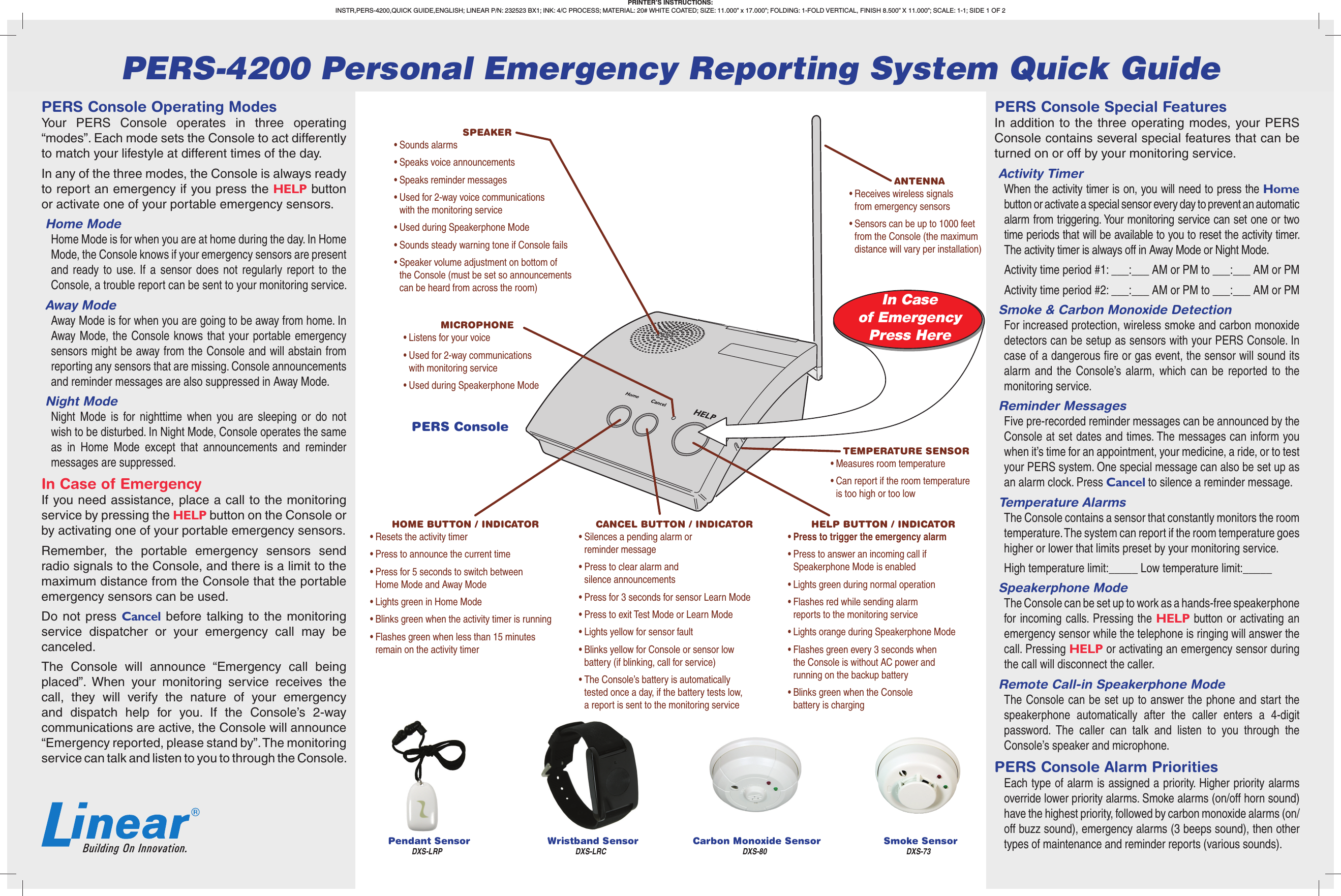 In Caseof EmergencyPress HerePERS Console Operating ModesYour PERS Console operates in three operating “modes”. Each mode sets the Console to act differently to match your lifestyle at different times of the day.In any of the three modes, the Console is always ready to report an emergency if you press the HELP button or activate one of your portable emergency sensors.Home ModeHome Mode is for when you are at home during the day. In Home Mode, the Console knows if your emergency sensors are present and ready to use. If a sensor does not regularly report to the Console, a trouble report can be sent to your monitoring service.Away ModeAway Mode is for when you are going to be away from home. In Away Mode, the Console knows that your portable emergency sensors might be away from the Console and will abstain from reporting any sensors that are missing. Console announcements and reminder messages are also suppressed in Away Mode.Night ModeNight Mode is for nighttime when you are sleeping or do not wish to be disturbed. In Night Mode, Console operates the same as in Home Mode except that announcements and reminder messages are suppressed.In Case of EmergencyIf you need assistance, place a call to the monitoring service by pressing the HELP button on the Console or by activating one of your portable emergency sensors. Remember, the portable emergency sensors send radio signals to the Console, and there is a limit to the maximum distance from the Console that the portable emergency sensors can be used.Do not press Cancel before talking to the monitoring service dispatcher or your emergency call may be canceled.The Console will announce “Emergency call being placed”. When your monitoring service receives the call, they will verify the nature of your emergency and dispatch help for you. If the Console’s 2-way communications are active, the Console will announce “Emergency reported, please stand by”. The monitoring service can talk and listen to you to through the Console.PERS Console Special FeaturesIn addition to the three operating modes, your PERS Console contains several special features that can be turned on or off by your monitoring service.Activity TimerWhen the activity timer is on, you will need to press the Home button or activate a special sensor every day to prevent an automatic alarm from triggering. Your monitoring service can set one or two time periods that will be available to you to reset the activity timer. The activity timer is always off in Away Mode or Night Mode.Activity time period #1: ___:___ AM or PM to ___:___ AM or PMActivity time period #2: ___:___ AM or PM to ___:___ AM or PMSmoke &amp; Carbon Monoxide DetectionFor increased protection, wireless smoke and carbon monoxide detectors can be setup as sensors with your PERS Console. In case of a dangerous ﬁ re or gas event, the sensor will sound its alarm and the Console’s alarm, which can be reported to the monitoring service. Reminder MessagesFive pre-recorded reminder messages can be announced by the Console at set dates and times. The messages can inform you when it’s time for an appointment, your medicine, a ride, or to test your PERS system. One special message can also be set up as an alarm clock. Press Cancel to silence a reminder message.Temperature AlarmsThe Console contains a sensor that constantly monitors the room temperature. The system can report if the room temperature goes higher or lower that limits preset by your monitoring service.High temperature limit:_____ Low temperature limit:_____Speakerphone ModeThe Console can be set up to work as a hands-free speakerphone for incoming calls. Pressing the HELP button or activating an emergency sensor while the telephone is ringing will answer the call. Pressing HELP or activating an emergency sensor during the call will disconnect the caller.Remote Call-in Speakerphone ModeThe Console can be set up to answer the phone and start the speakerphone automatically after the caller enters a 4-digit password. The caller can talk and listen to you through the Console’s speaker and microphone.PERS Console Alarm PrioritiesEach type of alarm is assigned a priority. Higher priority alarms override lower priority alarms. Smoke alarms (on/off horn sound) have the highest priority, followed by carbon monoxide alarms (on/off buzz sound), emergency alarms (3 beeps sound), then other types of maintenance and reminder reports (various sounds).PERS ConsoleWristband Sensor Smoke SensorPendant Sensor Carbon Monoxide SensorHOME BUTTON / INDICATOR• Resets the activity timer• Press to announce the current time• Press for 5 seconds to switch between Home Mode and Away Mode• Lights green in Home Mode• Blinks green when the activity timer is running• Flashes green when less than 15 minutes remain on the activity timerANTENNA• Receives wireless signals from emergency sensors• Sensors can be up to 1000 feet from the Console (the maximum distance will vary per installation)MICROPHONE• Listens for your voice• Used for 2-way communications with monitoring service• Used during Speakerphone ModeTEMPERATURE SENSOR• Measures room temperature• Can report if the room temperature is too high or too lowSPEAKER• Sounds alarms• Speaks voice announcements• Speaks reminder messages• Used for 2-way voice communications with the monitoring service• Used during Speakerphone Mode• Sounds steady warning tone if Console fails• Speaker volume adjustment on bottom of the Console (must be set so announcements can be heard from across the room)OPTION MODULE(S)• One or two option modules can be installed• Modules plug into the rear of the Console• Option for cellular telephone reporting• Option for a wireless remote speaker / microphoneHELP BUTTON / INDICATOR• Press to trigger the emergency alarm• Press to answer an incoming call if Speakerphone Mode is enabled• Lights green during normal operation• Flashes red while sending alarm reports to the monitoring service• Lights orange during Speakerphone Mode• Flashes green every 3 seconds when the Console is without AC power and running on the backup battery• Blinks green when the Console battery is chargingCANCEL BUTTON / INDICATOR• Silences a pending alarm or reminder message• Press to clear alarm and silence announcements• Press for 3 seconds for sensor Learn Mode• Press to exit Test Mode or Learn Mode• Lights yellow for sensor fault• Blinks yellow for Console or sensor low battery (if blinking, call for service)• The Console’s battery is automatically tested once a day, if the battery tests low, a report is sent to the monitoring servicePERS-4200 Personal Emergency Reporting System Quick GuidePRINTER’S INSTRUCTIONS:INSTR,PERS-4200,QUICK GUIDE,ENGLISH; LINEAR P/N: 232523 BX1; INK: 4/C PROCESS; MATERIAL: 20# WHITE COATED; SIZE: 11.000” x 17.000”; FOLDING: 1-FOLD VERTICAL, FINISH 8.500” X 11.000”; SCALE: 1-1; SIDE 1 OF 2 DXS-LRP DXS-LRC DXS-80 DXS-73